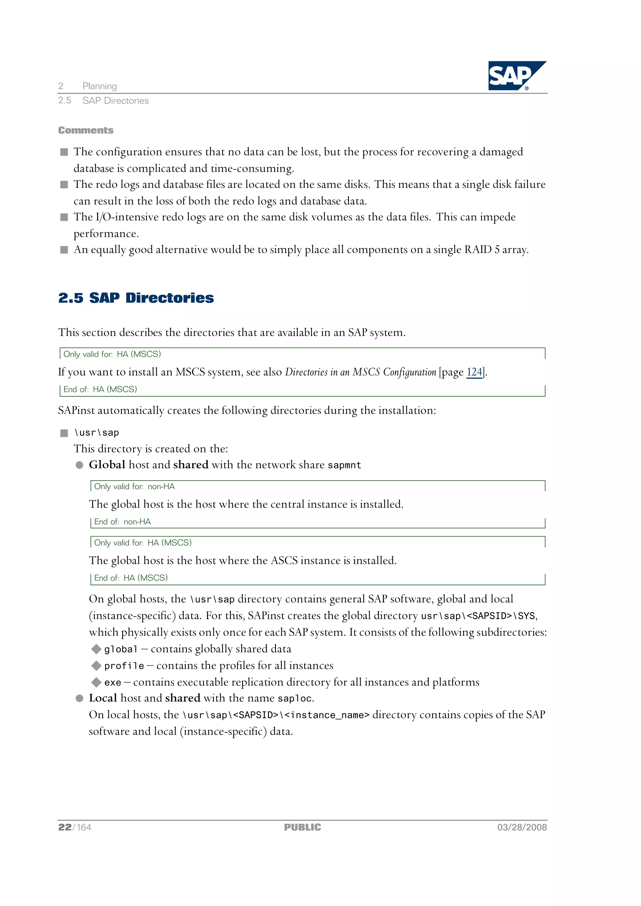 2      Planning
2.5    SAP Directories


Comments

n The configuration ensures that no data can be lost, but the process for recovering a damaged
  database is complicated and time-consuming.
n The redo logs and database files are located on the same disks. This means that a single disk failure
  can result in the loss of both the redo logs and database data.
n The I/O-intensive redo logs are on the same disk volumes as the data files. This can impede
  performance.
n An equally good alternative would be to simply place all components on a single RAID 5 array.


2.5 SAP Directories

This section describes the directories that are available in an SAP system.
 Only valid for: HA (MSCS)

If you want to install an MSCS system, see also Directories in an MSCS Configuration [page 124].
 End of: HA (MSCS)

SAPinst automatically creates the following directories during the installation:
n     usrsap
      This directory is created on the:
      l Global host and shared with the network share sapmnt
          Only valid for: non-HA

         The global host is the host where the central instance is installed.
          End of: non-HA

          Only valid for: HA (MSCS)

         The global host is the host where the ASCS instance is installed.
          End of: HA (MSCS)

        On global hosts, the usrsap directory contains general SAP software, global and local
        (instance-specific) data. For this, SAPinst creates the global directory usrsap<SAPSID>SYS,
        which physically exists only once for each SAP system. It consists of the following subdirectories:
        u global ‒ contains globally shared data
        u profile ‒ contains the profiles for all instances
        u exe ‒ contains executable replication directory for all instances and platforms
      l Local host and shared with the name saploc.
        On local hosts, the usrsap<SAPSID><instance_name> directory contains copies of the SAP
        software and local (instance-specific) data.




22/164                                             PUBLIC                                          03/28/2008
 