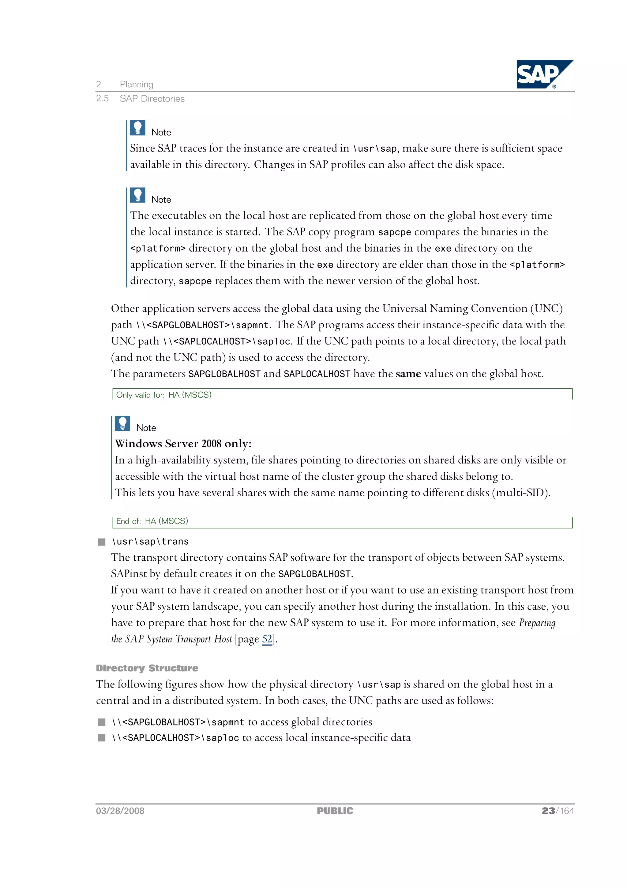 2      Planning
2.5    SAP Directories


                Note
          Since SAP traces for the instance are created in usrsap, make sure there is sufficient space
          available in this directory. Changes in SAP profiles can also affect the disk space.

                Note
          The executables on the local host are replicated from those on the global host every time
          the local instance is started. The SAP copy program sapcpe compares the binaries in the
          <platform> directory on the global host and the binaries in the exe directory on the
          application server. If the binaries in the exe directory are elder than those in the <platform>
          directory, sapcpe replaces them with the newer version of the global host.

      Other application servers access the global data using the Universal Naming Convention (UNC)
      path <SAPGLOBALHOST>sapmnt. The SAP programs access their instance-specific data with the
      UNC path <SAPLOCALHOST>saploc. If the UNC path points to a local directory, the local path
      (and not the UNC path) is used to access the directory.
      The parameters SAPGLOBALHOST and SAPLOCALHOST have the same values on the global host.
       Only valid for: HA (MSCS)



            Note
      Windows Server 2008 only:
      In a high-availability system, file shares pointing to directories on shared disks are only visible or
      accessible with the virtual host name of the cluster group the shared disks belong to.
      This lets you have several shares with the same name pointing to different disks (multi-SID).

       End of: HA (MSCS)

n     usrsaptrans
      The transport directory contains SAP software for the transport of objects between SAP systems.
      SAPinst by default creates it on the SAPGLOBALHOST.
      If you want to have it created on another host or if you want to use an existing transport host from
      your SAP system landscape, you can specify another host during the installation. In this case, you
      have to prepare that host for the new SAP system to use it. For more information, see Preparing
      the SAP System Transport Host [page 52].

Directory Structure
The following figures show how the physical directory usrsap is shared on the global host in a
central and in a distributed system. In both cases, the UNC paths are used as follows:
n     <SAPGLOBALHOST>sapmnt to access global directories
n     <SAPLOCALHOST>saploc to access local instance-specific data




03/28/2008                                         PUBLIC                                             23/164
 