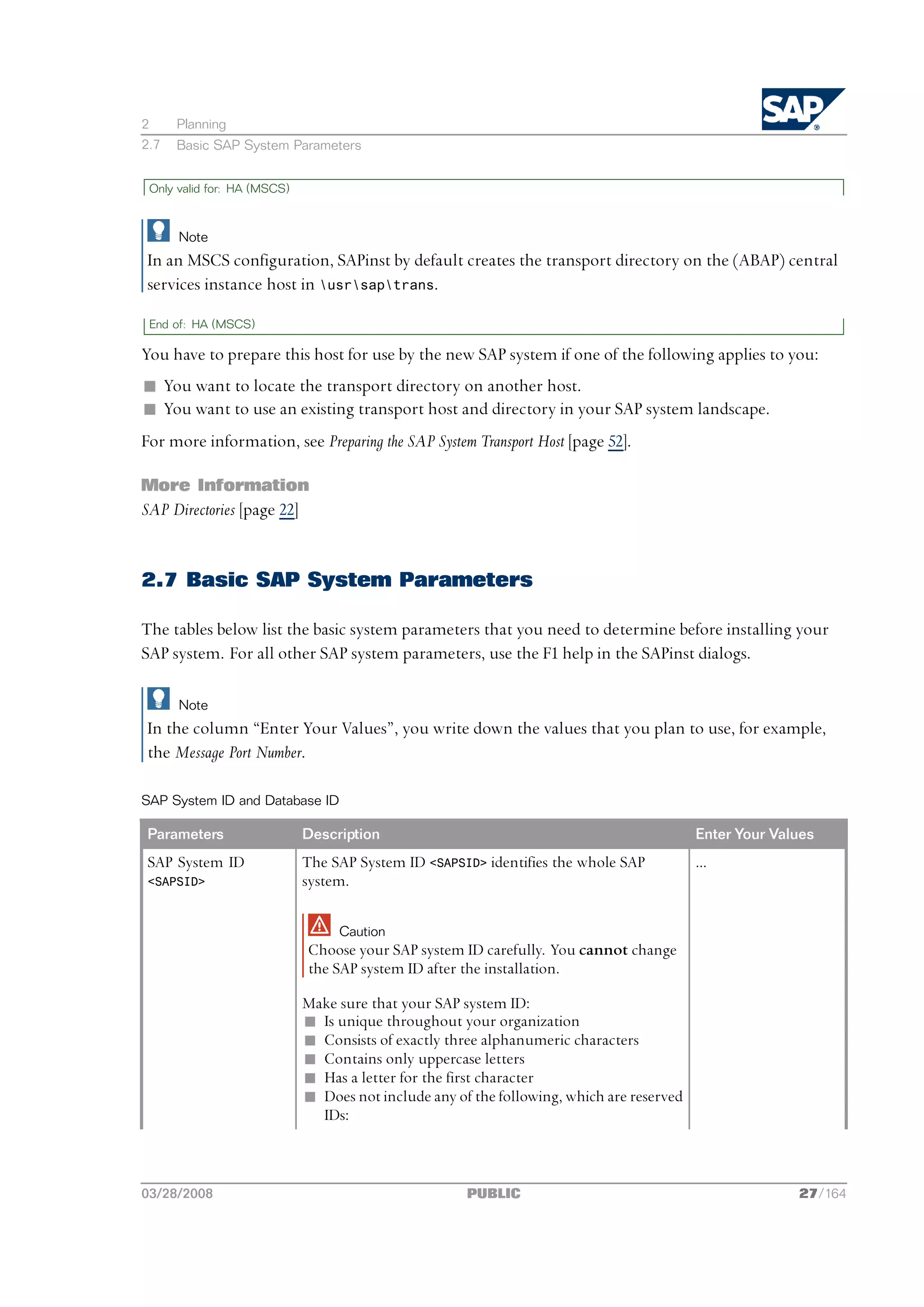 2     Planning
2.7   Basic SAP System Parameters


 Only valid for: HA (MSCS)



      Note
In an MSCS configuration, SAPinst by default creates the transport directory on the (ABAP) central
services instance host in usrsaptrans.

 End of: HA (MSCS)

You have to prepare this host for use by the new SAP system if one of the following applies to you:
n You want to locate the transport directory on another host.
n You want to use an existing transport host and directory in your SAP system landscape.
For more information, see Preparing the SAP System Transport Host [page 52].

More Information
SAP Directories [page 22]


2.7 Basic SAP System Parameters

The tables below list the basic system parameters that you need to determine before installing your
SAP system. For all other SAP system parameters, use the F1 help in the SAPinst dialogs.

      Note
In the column “Enter Your Values”, you write down the values that you plan to use, for example,
the Message Port Number.

SAP System ID and Database ID

Parameters                   Description                                                   Enter Your Values
SAP System ID                The SAP System ID <SAPSID> identifies the whole SAP           ...
<SAPSID>                     system.

                                  Caution
                             Choose your SAP system ID carefully. You cannot change
                             the SAP system ID after the installation.

                             Make sure that your SAP system ID:
                             n Is unique throughout your organization
                             n Consists of exactly three alphanumeric characters
                             n Contains only uppercase letters
                             n Has a letter for the first character
                             n Does not include any of the following, which are reserved
                               IDs:



03/28/2008                                            PUBLIC                                             27/164
 