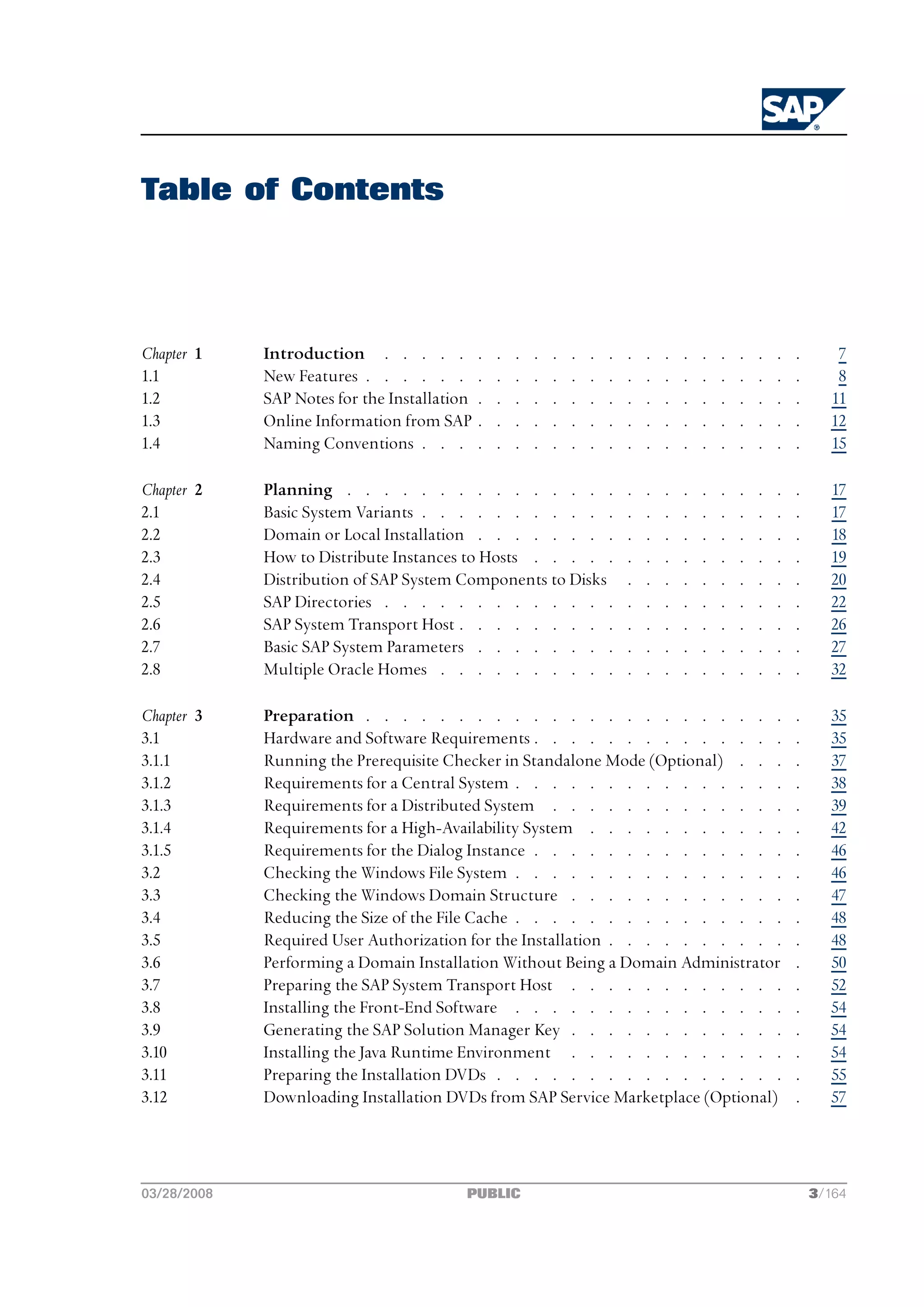Table of Contents




Chapter 1    Introduction . . . . .           .   .   .   .   .   .   .   .   .   .   .   .   .   .   .   .   .   .       7
1.1          New Features . . . . . .         .   .   .   .   .   .   .   .   .   .   .   .   .   .   .   .   .   .       8
1.2          SAP Notes for the Installation   .   .   .   .   .   .   .   .   .   .   .   .   .   .   .   .   .   .      11
1.3          Online Information from SAP      .   .   .   .   .   .   .   .   .   .   .   .   .   .   .   .   .   .      12
1.4          Naming Conventions . . .         .   .   .   .   .   .   .   .   .   .   .   .   .   .   .   .   .   .      15

Chapter 2    Planning . . . . . . . . . . . . . . .                           .   .   .   .   .   .   .   .   .   .      17
2.1          Basic System Variants . . . . . . . . . . .                      .   .   .   .   .   .   .   .   .   .      17
2.2          Domain or Local Installation . . . . . . . .                     .   .   .   .   .   .   .   .   .   .      18
2.3          How to Distribute Instances to Hosts . . . . .                   .   .   .   .   .   .   .   .   .   .      19
2.4          Distribution of SAP System Components to Disks                   .   .   .   .   .   .   .   .   .   .      20
2.5          SAP Directories . . . . . . . . . . . . .                        .   .   .   .   .   .   .   .   .   .      22
2.6          SAP System Transport Host . . . . . . . . .                      .   .   .   .   .   .   .   .   .   .      26
2.7          Basic SAP System Parameters . . . . . . . .                      .   .   .   .   .   .   .   .   .   .      27
2.8          Multiple Oracle Homes . . . . . . . . . .                        .   .   .   .   .   .   .   .   .   .      32

Chapter 3    Preparation . . . . . . . . . . . . . . . . . . . . . . .                                            .      35
3.1          Hardware and Software Requirements . . . . . . . . . . . . . .                                       .      35
3.1.1        Running the Prerequisite Checker in Standalone Mode (Optional) . . .                                 .      37
3.1.2        Requirements for a Central System . . . . . . . . . . . . . . .                                      .      38
3.1.3        Requirements for a Distributed System . . . . . . . . . . . . .                                      .      39
3.1.4        Requirements for a High-Availability System . . . . . . . . . . .                                    .      42
3.1.5        Requirements for the Dialog Instance . . . . . . . . . . . . . .                                     .      46
3.2          Checking the Windows File System . . . . . . . . . . . . . . .                                       .      46
3.3          Checking the Windows Domain Structure . . . . . . . . . . . .                                        .      47
3.4          Reducing the Size of the File Cache . . . . . . . . . . . . . . .                                    .      48
3.5          Required User Authorization for the Installation . . . . . . . . . .                                 .      48
3.6          Performing a Domain Installation Without Being a Domain Administrator                                .      50
3.7          Preparing the SAP System Transport Host . . . . . . . . . . . .                                      .      52
3.8          Installing the Front-End Software . . . . . . . . . . . . . . .                                      .      54
3.9          Generating the SAP Solution Manager Key . . . . . . . . . . . .                                      .      54
3.10         Installing the Java Runtime Environment . . . . . . . . . . . .                                      .      54
3.11         Preparing the Installation DVDs . . . . . . . . . . . . . . . .                                      .      55
3.12         Downloading Installation DVDs from SAP Service Marketplace (Optional)                                .      57




03/28/2008                                PUBLIC                                                                      3/164
 