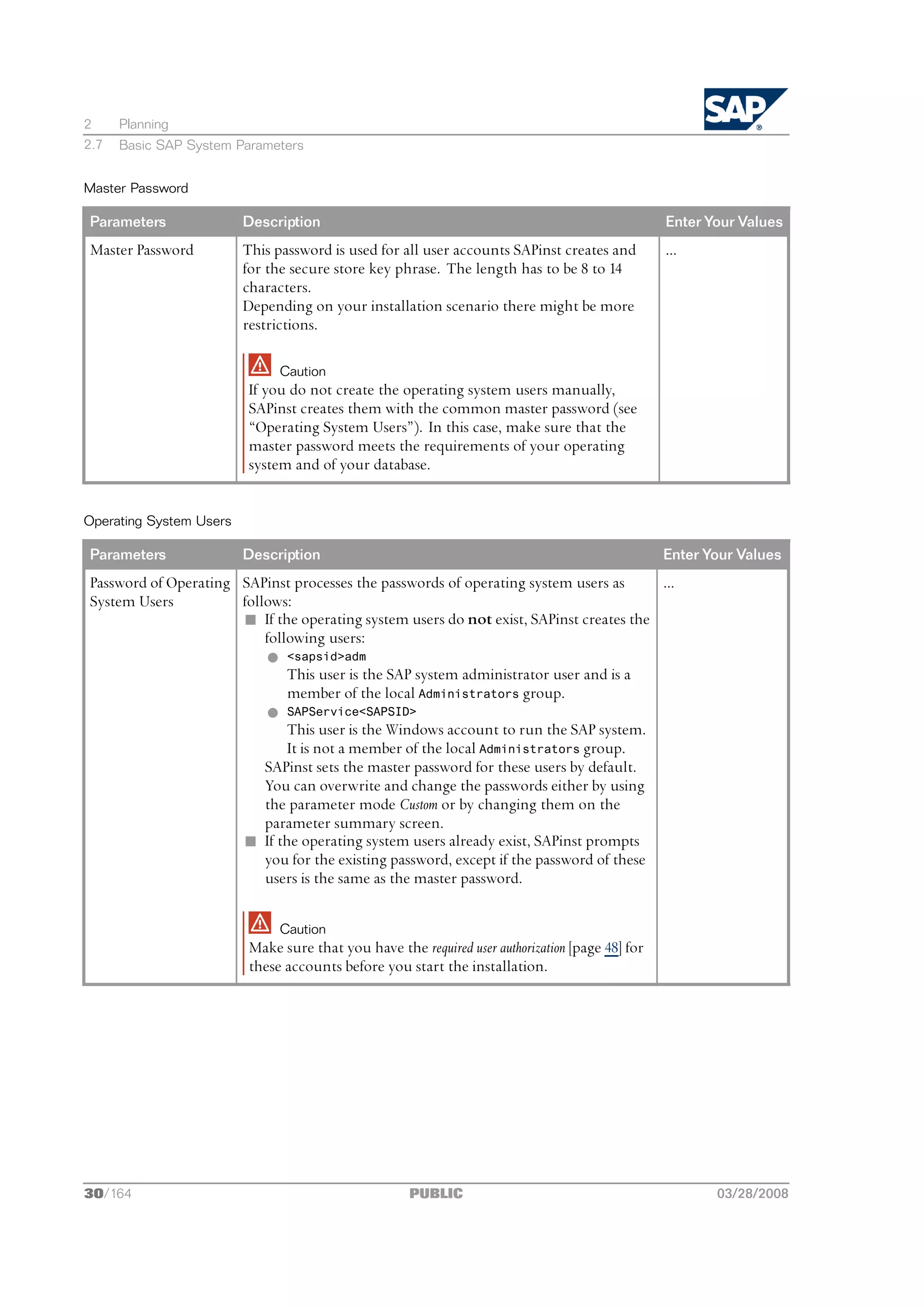 2     Planning
2.7   Basic SAP System Parameters


Master Password

Parameters               Description                                                             Enter Your Values
Master Password          This password is used for all user accounts SAPinst creates and         ...
                         for the secure store key phrase. The length has to be 8 to 14
                         characters.
                         Depending on your installation scenario there might be more
                         restrictions.

                              Caution
                         If you do not create the operating system users manually,
                         SAPinst creates them with the common master password (see
                         “Operating System Users”). In this case, make sure that the
                         master password meets the requirements of your operating
                         system and of your database.


Operating System Users

Parameters               Description                                                             Enter Your Values
Password of Operating SAPinst processes the passwords of operating system users as       ...
System Users          follows:
                      n If the operating system users do not exist, SAPinst creates the
                          following users:
                          l <sapsid>adm
                              This user is the SAP system administrator user and is a
                              member of the local Administrators group.
                          l SAPService<SAPSID>
                              This user is the Windows account to run the SAP system.
                              It is not a member of the local Administrators group.
                          SAPinst sets the master password for these users by default.
                          You can overwrite and change the passwords either by using
                          the parameter mode Custom or by changing them on the
                          parameter summary screen.
                      n If the operating system users already exist, SAPinst prompts
                          you for the existing password, except if the password of these
                          users is the same as the master password.

                              Caution
                         Make sure that you have the required user authorization [page 48] for
                         these accounts before you start the installation.




30/164                                               PUBLIC                                             03/28/2008
 