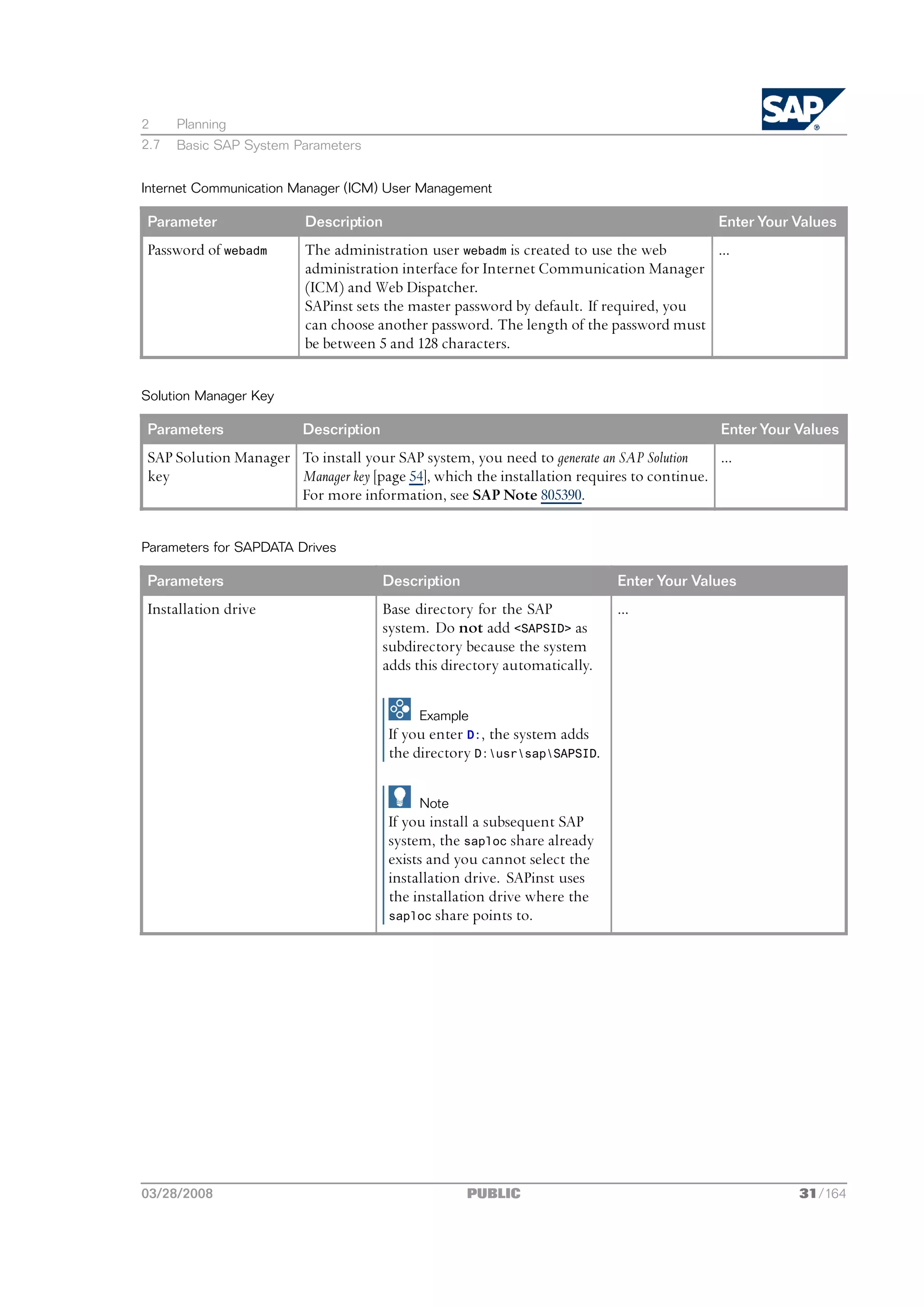 2     Planning
2.7   Basic SAP System Parameters


Internet Communication Manager (ICM) User Management

Parameter               Description                                                      Enter Your Values
Password of webadm      The administration user webadm is created to use the web      ...
                        administration interface for Internet Communication Manager
                        (ICM) and Web Dispatcher.
                        SAPinst sets the master password by default. If required, you
                        can choose another password. The length of the password must
                        be between 5 and 128 characters.


Solution Manager Key

Parameters              Description                                                       Enter Your Values
SAP Solution Manager To install your SAP system, you need to generate an SAP Solution    ...
key                  Manager key [page 54], which the installation requires to continue.
                     For more information, see SAP Note 805390.


Parameters for SAPDATA Drives

Parameters                            Description                          Enter Your Values
Installation drive                    Base directory for the SAP           ...
                                      system. Do not add <SAPSID> as
                                      subdirectory because the system
                                      adds this directory automatically.

                                           Example
                                      If you enter D:, the system adds
                                      the directory D:usrsapSAPSID.

                                           Note
                                      If you install a subsequent SAP
                                      system, the saploc share already
                                      exists and you cannot select the
                                      installation drive. SAPinst uses
                                      the installation drive where the
                                      saploc share points to.




03/28/2008                                          PUBLIC                                           31/164
 
