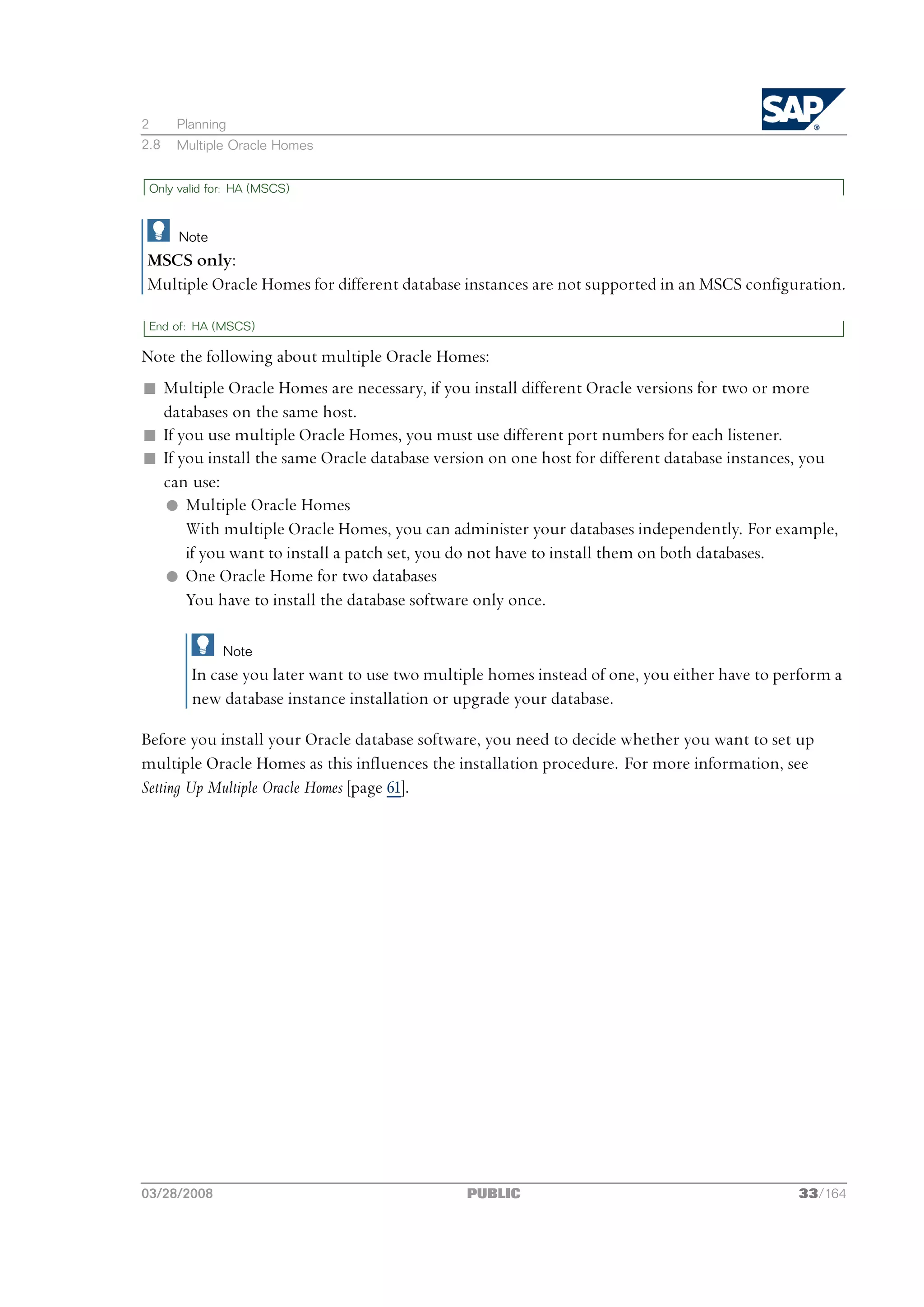 2     Planning
2.8   Multiple Oracle Homes


 Only valid for: HA (MSCS)



      Note
MSCS only:
Multiple Oracle Homes for different database instances are not supported in an MSCS configuration.

 End of: HA (MSCS)

Note the following about multiple Oracle Homes:
n Multiple Oracle Homes are necessary, if you install different Oracle versions for two or more
  databases on the same host.
n If you use multiple Oracle Homes, you must use different port numbers for each listener.
n If you install the same Oracle database version on one host for different database instances, you
  can use:
  l Multiple Oracle Homes
      With multiple Oracle Homes, you can administer your databases independently. For example,
      if you want to install a patch set, you do not have to install them on both databases.
  l One Oracle Home for two databases
      You have to install the database software only once.

              Note
        In case you later want to use two multiple homes instead of one, you either have to perform a
        new database instance installation or upgrade your database.

Before you install your Oracle database software, you need to decide whether you want to set up
multiple Oracle Homes as this influences the installation procedure. For more information, see
Setting Up Multiple Oracle Homes [page 61].




03/28/2008                                     PUBLIC                                         33/164
 