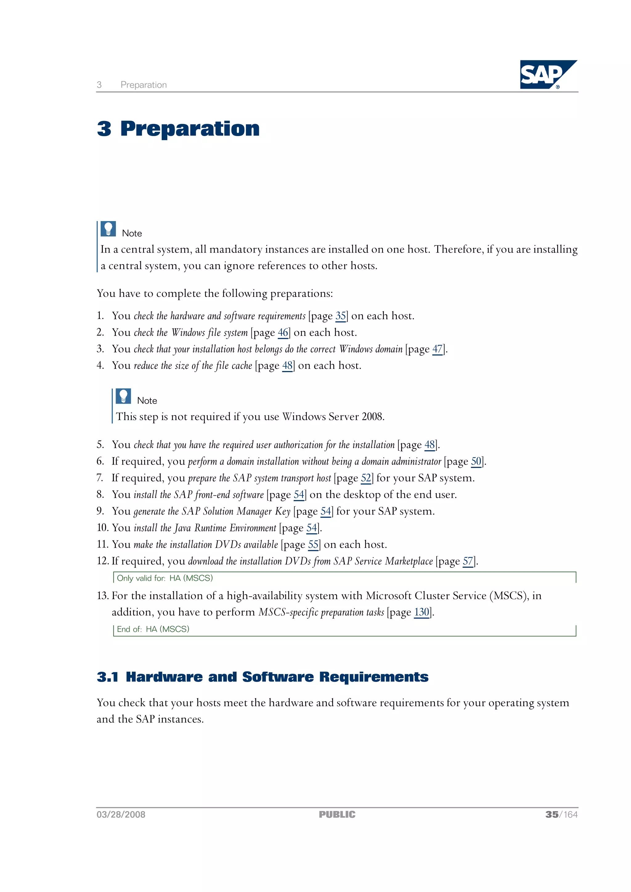 3      Preparation




3 Preparation



       Note
 In a central system, all mandatory instances are installed on one host. Therefore, if you are installing
 a central system, you can ignore references to other hosts.

You have to complete the following preparations:
1.   You check the hardware and software requirements [page 35] on each host.
2.   You check the Windows file system [page 46] on each host.
3.   You check that your installation host belongs do the correct Windows domain [page 47].
4.   You reduce the size of the file cache [page 48] on each host.

           Note
      This step is not required if you use Windows Server 2008.

5. You check that you have the required user authorization for the installation [page 48].
6. If required, you perform a domain installation without being a domain administrator [page 50].
7. If required, you prepare the SAP system transport host [page 52] for your SAP system.
8. You install the SAP front-end software [page 54] on the desktop of the end user.
9. You generate the SAP Solution Manager Key [page 54] for your SAP system.
10. You install the Java Runtime Environment [page 54].
11. You make the installation DVDs available [page 55] on each host.
12. If required, you download the installation DVDs from SAP Service Marketplace [page 57].
      Only valid for: HA (MSCS)

13. For the installation of a high-availability system with Microsoft Cluster Service (MSCS), in
    addition, you have to perform MSCS-specific preparation tasks [page 130].
      End of: HA (MSCS)




3.1 Hardware and Software Requirements
You check that your hosts meet the hardware and software requirements for your operating system
and the SAP instances.




03/28/2008                                               PUBLIC                                     35/164
 