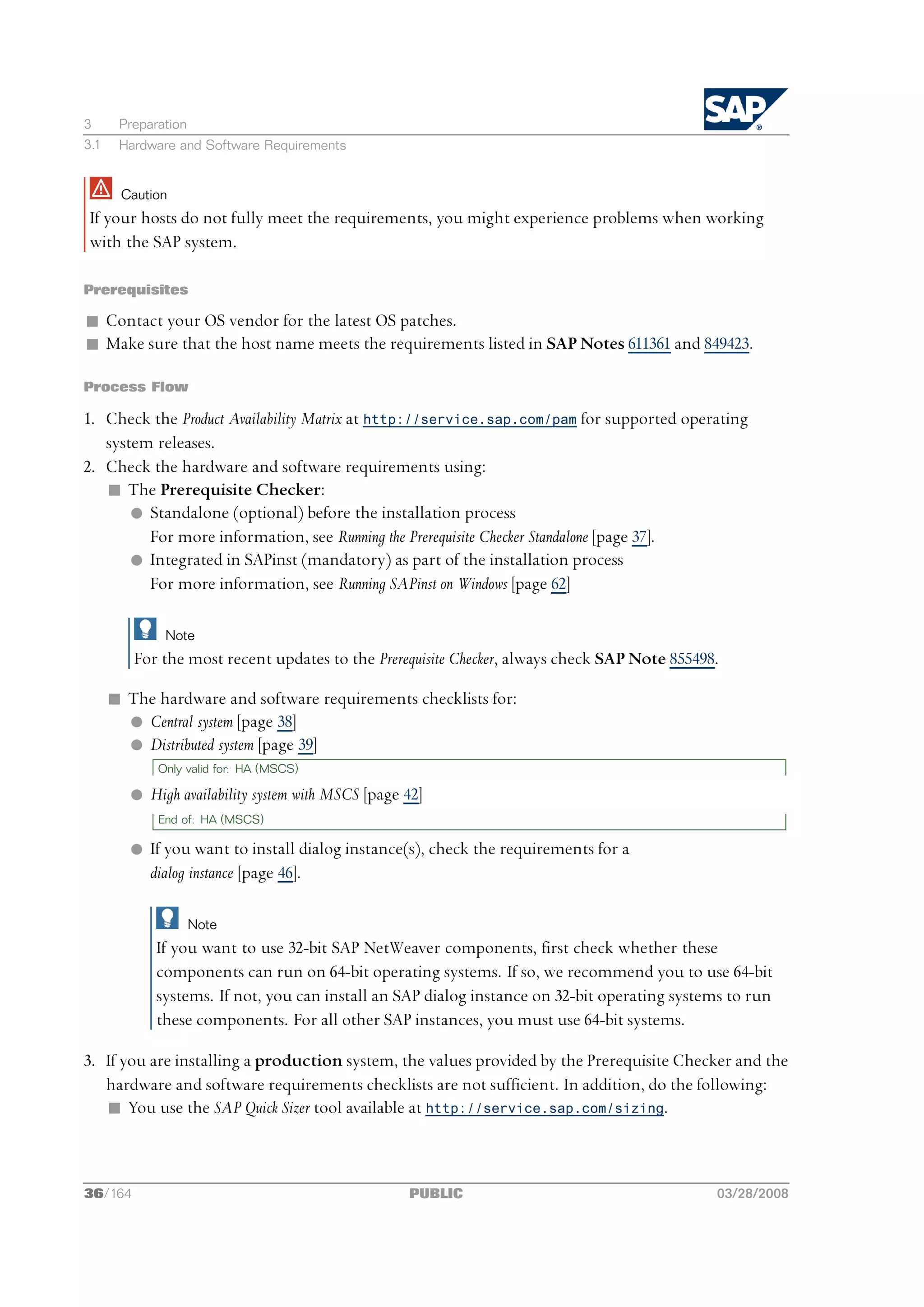 3      Preparation
3.1    Hardware and Software Requirements


       Caution
 If your hosts do not fully meet the requirements, you might experience problems when working
 with the SAP system.

Prerequisites

n Contact your OS vendor for the latest OS patches.
n Make sure that the host name meets the requirements listed in SAP Notes 611361 and 849423.

Process Flow

1. Check the Product Availability Matrix at http://service.sap.com/pam for supported operating
   system releases.
2. Check the hardware and software requirements using:
   n The Prerequisite Checker:
       l Standalone (optional) before the installation process
         For more information, see Running the Prerequisite Checker Standalone [page 37].
       l Integrated in SAPinst (mandatory) as part of the installation process
         For more information, see Running SAPinst on Windows [page 62]

              Note
         For the most recent updates to the Prerequisite Checker, always check SAP Note 855498.

      n The hardware and software requirements checklists for:
        l Central system [page 38]
        l Distributed system [page 39]
             Only valid for: HA (MSCS)

         l High availability system with MSCS [page 42]
             End of: HA (MSCS)

         l If you want to install dialog instance(s), check the requirements for a
           dialog instance [page 46].

                     Note
             If you want to use 32-bit SAP NetWeaver components, first check whether these
             components can run on 64-bit operating systems. If so, we recommend you to use 64-bit
             systems. If not, you can install an SAP dialog instance on 32-bit operating systems to run
             these components. For all other SAP instances, you must use 64-bit systems.

3. If you are installing a production system, the values provided by the Prerequisite Checker and the
   hardware and software requirements checklists are not sufficient. In addition, do the following:
   n You use the SAP Quick Sizer tool available at http://service.sap.com/sizing.



36/164                                              PUBLIC                                    03/28/2008
 