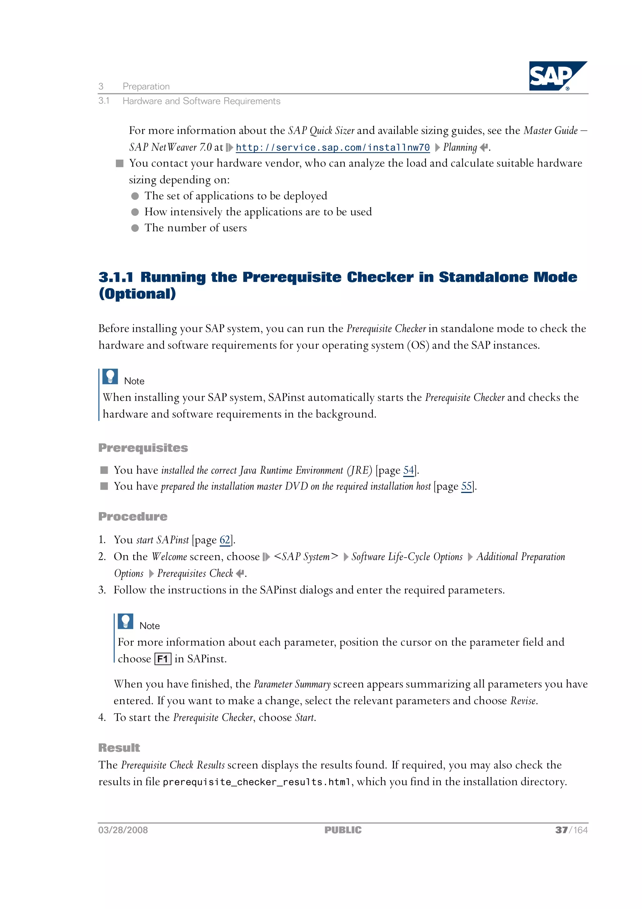 3      Preparation
3.1    Hardware and Software Requirements


        For more information about the SAP Quick Sizer and available sizing guides, see the Master Guide ‒
        SAP NetWeaver 7.0 at http://service.sap.com/installnw70 Planning .
      n You contact your hardware vendor, who can analyze the load and calculate suitable hardware
        sizing depending on:
        l The set of applications to be deployed
        l How intensively the applications are to be used
        l The number of users


3.1.1 Running the Prerequisite Checker in Standalone Mode
(Optional)

Before installing your SAP system, you can run the Prerequisite Checker in standalone mode to check the
hardware and software requirements for your operating system (OS) and the SAP instances.

        Note
 When installing your SAP system, SAPinst automatically starts the Prerequisite Checker and checks the
 hardware and software requirements in the background.

Prerequisites
n You have installed the correct Java Runtime Environment (JRE) [page 54].
n You have prepared the installation master DVD on the required installation host [page 55].

Procedure
1. You start SAPinst [page 62].
2. On the Welcome screen, choose <SAP System> Software Life-Cycle Options Additional Preparation
   Options Prerequisites Check .
3. Follow the instructions in the SAPinst dialogs and enter the required parameters.

           Note
      For more information about each parameter, position the cursor on the parameter field and
      choose F1 in SAPinst.
   When you have finished, the Parameter Summary screen appears summarizing all parameters you have
   entered. If you want to make a change, select the relevant parameters and choose Revise.
4. To start the Prerequisite Checker, choose Start.

Result
The Prerequisite Check Results screen displays the results found. If required, you may also check the
results in file prerequisite_checker_results.html, which you find in the installation directory.


03/28/2008                                            PUBLIC                                       37/164
 