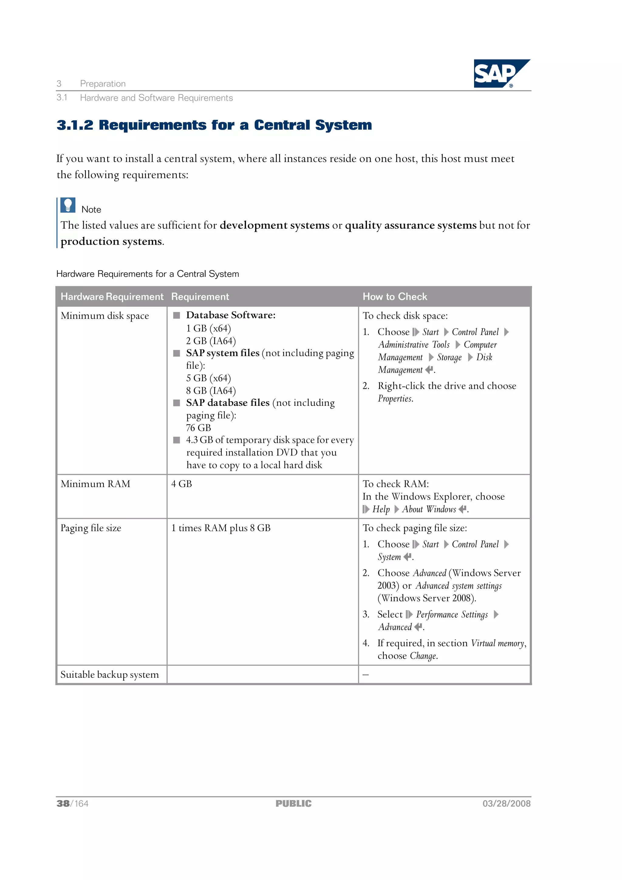 3     Preparation
3.1   Hardware and Software Requirements


3.1.2 Requirements for a Central System

If you want to install a central system, where all instances reside on one host, this host must meet
the following requirements:

      Note
 The listed values are sufficient for development systems or quality assurance systems but not for
 production systems.

Hardware Requirements for a Central System

 Hardware Requirement Requirement                                    How to Check
 Minimum disk space       n Database Software:                       To check disk space:
                            1 GB (x64)                               1. Choose Start Control Panel
                            2 GB (IA64)                                 Administrative Tools Computer
                          n SAP system files (not including paging      Management Storage Disk
                            file):                                      Management .
                            5 GB (x64)
                            8 GB (IA64)                              2. Right-click the drive and choose
                          n SAP database files (not including           Properties.
                            paging file):
                            76 GB
                          n 4.3 GB of temporary disk space for every
                            required installation DVD that you
                            have to copy to a local hard disk
 Minimum RAM              4 GB                                       To check RAM:
                                                                     In the Windows Explorer, choose
                                                                       Help About Windows .
 Paging file size         1 times RAM plus 8 GB                      To check paging file size:
                                                                     1. Choose Start Control Panel
                                                                        System .
                                                                     2. Choose Advanced (Windows Server
                                                                        2003) or Advanced system settings
                                                                        (Windows Server 2008).
                                                                     3. Select Performance Settings
                                                                        Advanced .
                                                                     4. If required, in section Virtual memory,
                                                                        choose Change.
 Suitable backup system                                              ‒




38/164                                            PUBLIC                                           03/28/2008
 