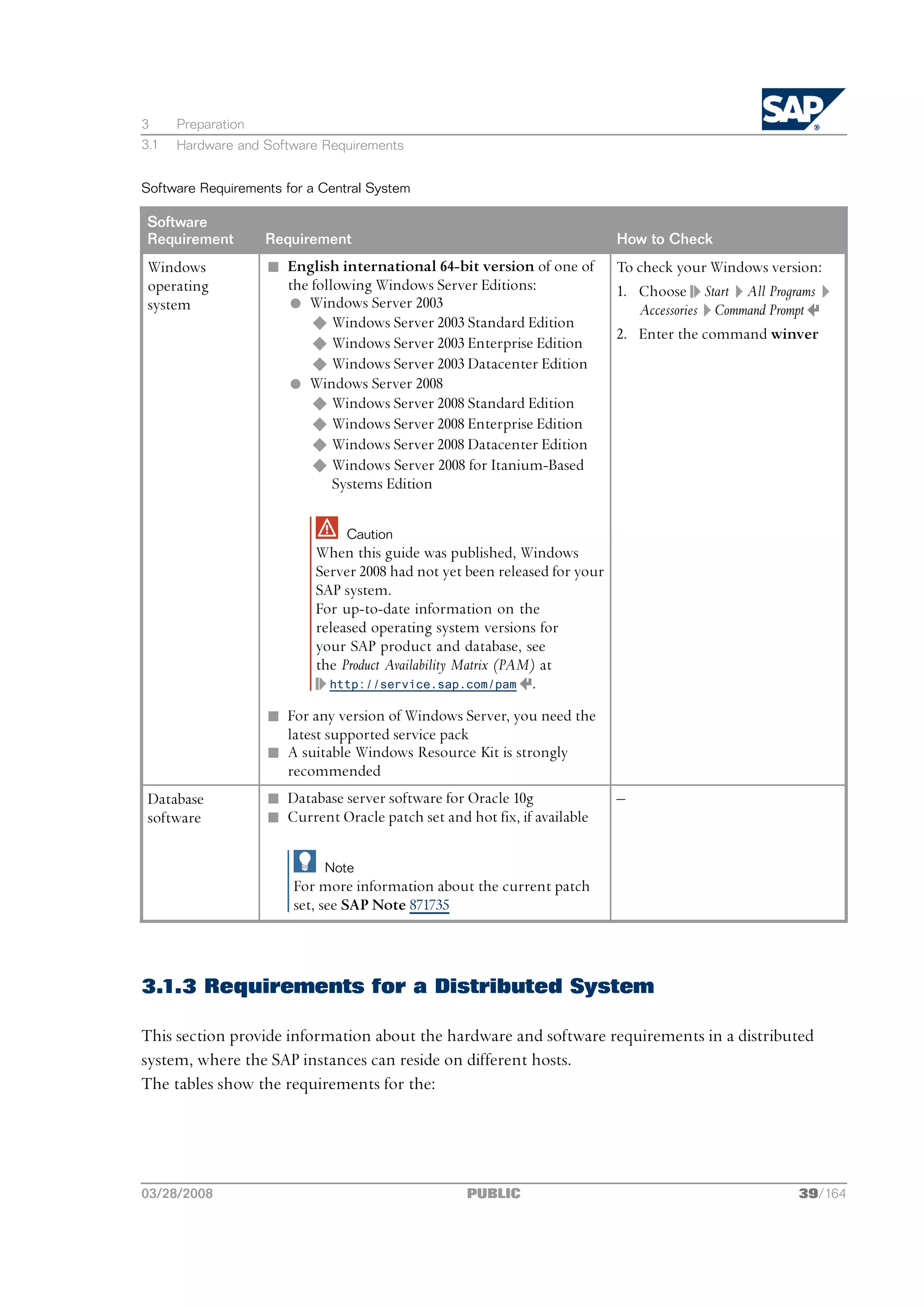 3     Preparation
3.1   Hardware and Software Requirements


Software Requirements for a Central System

 Software
 Requirement        Requirement                                             How to Check
 Windows            n English international 64-bit version of one of        To check your Windows version:
 operating            the following Windows Server Editions:                1. Choose Start All Programs
 system               l Windows Server 2003                                    Accessories Command Prompt
                          u Windows Server 2003 Standard Edition
                                                                            2. Enter the command winver
                          u Windows Server 2003 Enterprise Edition
                          u Windows Server 2003 Datacenter Edition
                      l Windows Server 2008
                          u Windows Server 2008 Standard Edition
                          u Windows Server 2008 Enterprise Edition
                          u Windows Server 2008 Datacenter Edition
                          u Windows Server 2008 for Itanium-Based
                              Systems Edition

                                Caution
                           When this guide was published, Windows
                           Server 2008 had not yet been released for your
                           SAP system.
                           For up-to-date information on the
                           released operating system versions for
                           your SAP product and database, see
                           the Product Availability Matrix (PAM) at
                             http://service.sap.com/pam .

                    n For any version of Windows Server, you need the
                      latest supported service pack
                    n A suitable Windows Resource Kit is strongly
                      recommended
 Database           n Database server software for Oracle 10g               ‒
 software           n Current Oracle patch set and hot fix, if available

                             Note
                        For more information about the current patch
                        set, see SAP Note 871735



3.1.3 Requirements for a Distributed System

This section provide information about the hardware and software requirements in a distributed
system, where the SAP instances can reside on different hosts.
The tables show the requirements for the:




03/28/2008                                          PUBLIC                                            39/164
 
