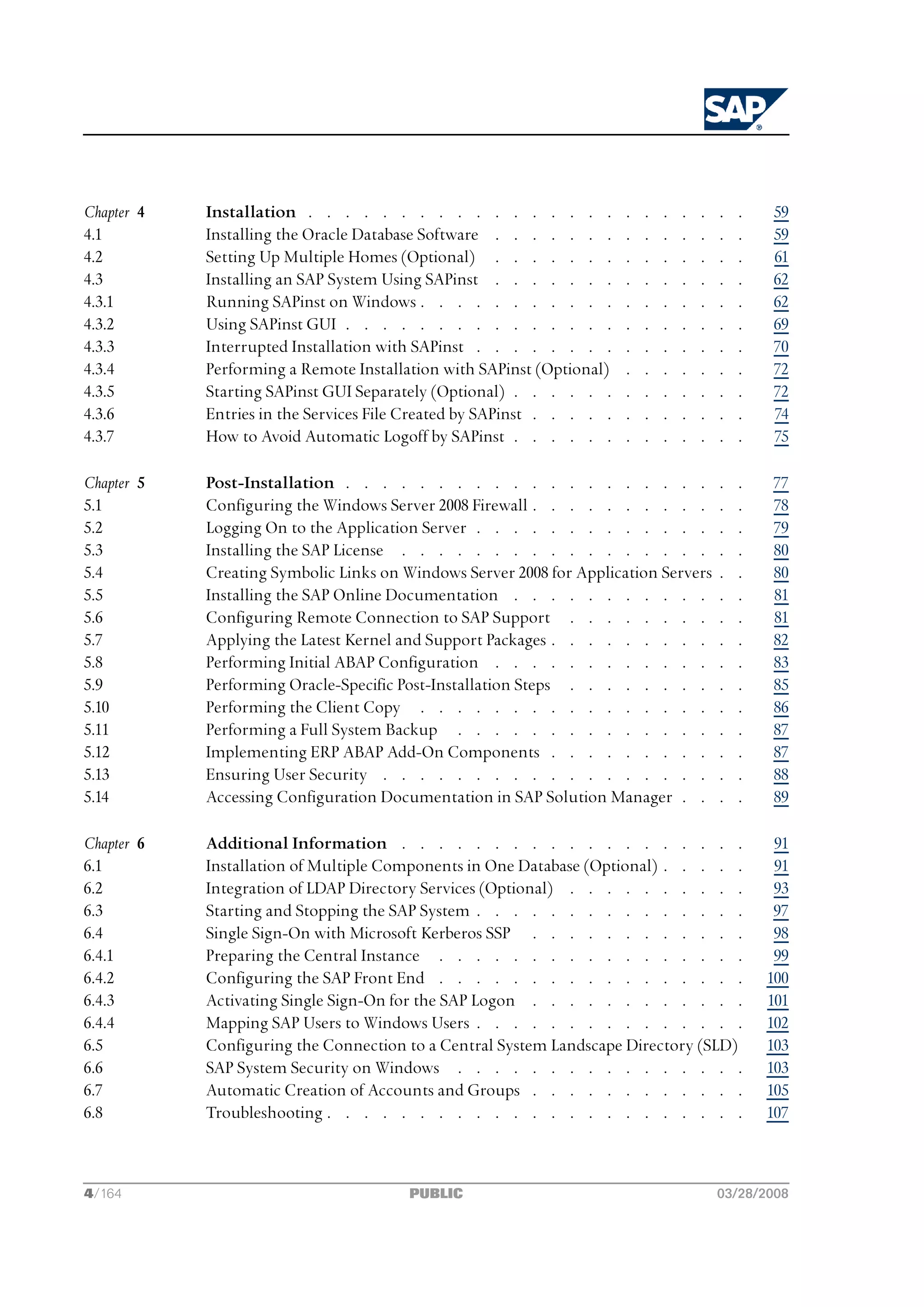 Chapter 4   Installation . . . . . . . . . . . . . . . . .              .   .   .   .   .   .   .   59
4.1         Installing the Oracle Database Software . . . . . . .       .   .   .   .   .   .   .   59
4.2         Setting Up Multiple Homes (Optional) . . . . . . .          .   .   .   .   .   .   .   61
4.3         Installing an SAP System Using SAPinst . . . . . . .        .   .   .   .   .   .   .   62
4.3.1       Running SAPinst on Windows . . . . . . . . . . .            .   .   .   .   .   .   .   62
4.3.2       Using SAPinst GUI . . . . . . . . . . . . . . .             .   .   .   .   .   .   .   69
4.3.3       Interrupted Installation with SAPinst . . . . . . . .       .   .   .   .   .   .   .   70
4.3.4       Performing a Remote Installation with SAPinst (Optional)    .   .   .   .   .   .   .   72
4.3.5       Starting SAPinst GUI Separately (Optional) . . . . . .      .   .   .   .   .   .   .   72
4.3.6       Entries in the Services File Created by SAPinst . . . . .   .   .   .   .   .   .   .   74
4.3.7       How to Avoid Automatic Logoff by SAPinst . . . . . .        .   .   .   .   .   .   .   75

Chapter 5   Post-Installation . . . . . . . . . . . . . . . . . . . .                       .   .   77
5.1         Configuring the Windows Server 2008 Firewall . . . . . . . . . .                .   .   78
5.2         Logging On to the Application Server . . . . . . . . . . . . .                  .   .   79
5.3         Installing the SAP License . . . . . . . . . . . . . . . . .                    .   .   80
5.4         Creating Symbolic Links on Windows Server 2008 for Application Servers          .   .   80
5.5         Installing the SAP Online Documentation . . . . . . . . . . .                   .   .   81
5.6         Configuring Remote Connection to SAP Support . . . . . . . .                    .   .   81
5.7         Applying the Latest Kernel and Support Packages . . . . . . . . .               .   .   82
5.8         Performing Initial ABAP Configuration . . . . . . . . . . . .                   .   .   83
5.9         Performing Oracle-Specific Post-Installation Steps . . . . . . . .              .   .   85
5.10        Performing the Client Copy . . . . . . . . . . . . . . . .                      .   .   86
5.11        Performing a Full System Backup . . . . . . . . . . . . . .                     .   .   87
5.12        Implementing ERP ABAP Add-On Components . . . . . . . . .                       .   .   87
5.13        Ensuring User Security . . . . . . . . . . . . . . . . . .                      .   .   88
5.14        Accessing Configuration Documentation in SAP Solution Manager . .               .   .   89

Chapter 6   Additional Information . . . . . . . . . . . . . . . . . . .                             91
6.1         Installation of Multiple Components in One Database (Optional) . . . . .                 91
6.2         Integration of LDAP Directory Services (Optional) . . . . . . . . . .                    93
6.3         Starting and Stopping the SAP System . . . . . . . . . . . . . . .                       97
6.4         Single Sign-On with Microsoft Kerberos SSP . . . . . . . . . . . .                       98
6.4.1       Preparing the Central Instance . . . . . . . . . . . . . . . . .                         99
6.4.2       Configuring the SAP Front End . . . . . . . . . . . . . . . . .                         100
6.4.3       Activating Single Sign-On for the SAP Logon . . . . . . . . . . . .                     101
6.4.4       Mapping SAP Users to Windows Users . . . . . . . . . . . . . . .                        102
6.5         Configuring the Connection to a Central System Landscape Directory (SLD)                103
6.6         SAP System Security on Windows . . . . . . . . . . . . . . . .                          103
6.7         Automatic Creation of Accounts and Groups . . . . . . . . . . . .                       105
6.8         Troubleshooting . . . . . . . . . . . . . . . . . . . . . . .                           107



4/164                                   PUBLIC                                              03/28/2008
 