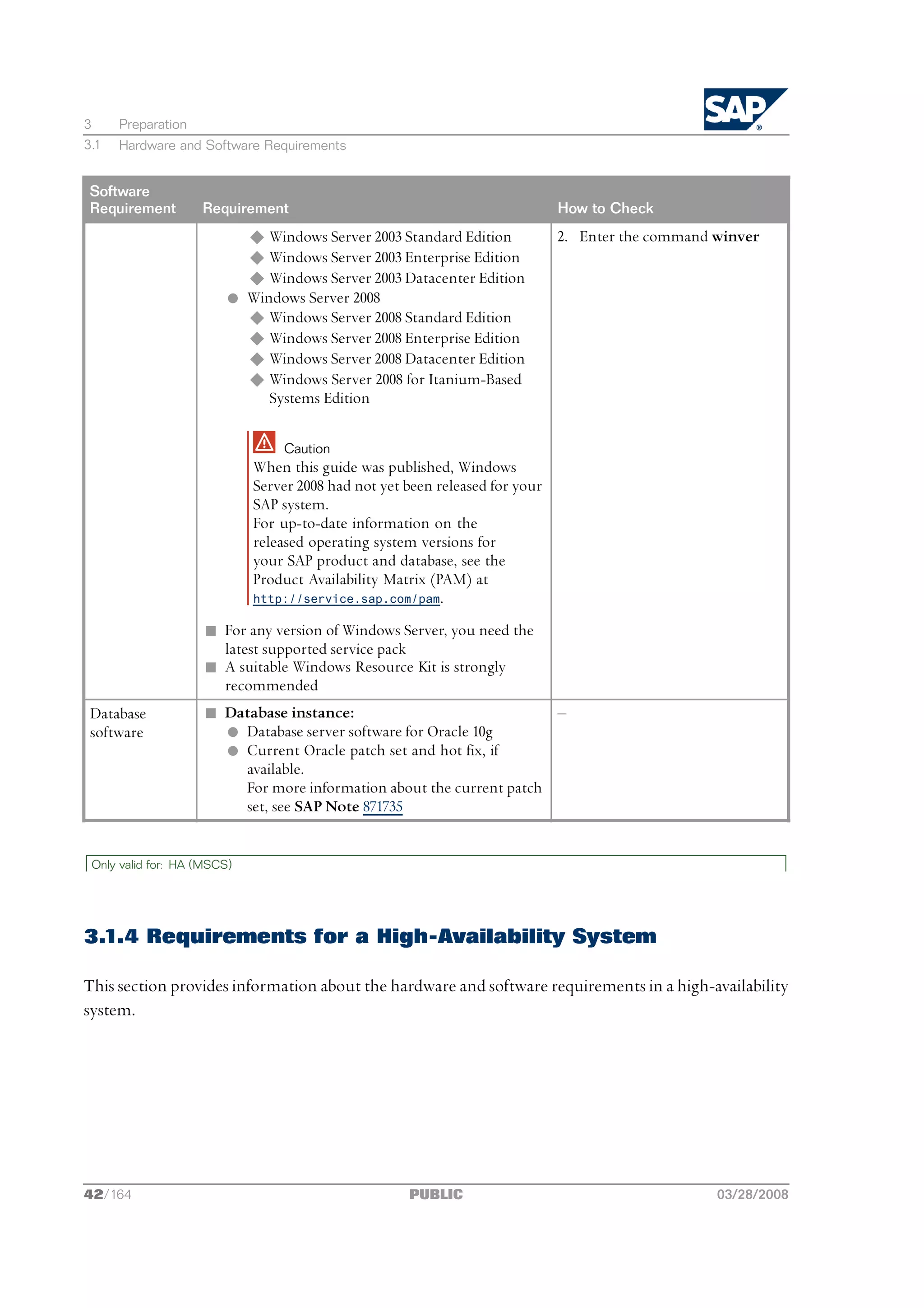 3     Preparation
3.1   Hardware and Software Requirements


 Software
 Requirement        Requirement                                               How to Check
                           u Windows Server 2003 Standard Edition             2. Enter the command winver
                           u Windows Server 2003 Enterprise Edition
                           u Windows Server 2003 Datacenter Edition
                         l Windows Server 2008
                           u Windows Server 2008 Standard Edition
                           u Windows Server 2008 Enterprise Edition
                           u Windows Server 2008 Datacenter Edition
                           u Windows Server 2008 for Itanium-Based
                              Systems Edition

                                 Caution
                             When this guide was published, Windows
                             Server 2008 had not yet been released for your
                             SAP system.
                             For up-to-date information on the
                             released operating system versions for
                             your SAP product and database, see the
                             Product Availability Matrix (PAM) at
                             http://service.sap.com/pam.

                     n For any version of Windows Server, you need the
                       latest supported service pack
                     n A suitable Windows Resource Kit is strongly
                       recommended
 Database            n Database instance:                             ‒
 software              l Database server software for Oracle 10g
                       l Current Oracle patch set and hot fix, if
                         available.
                         For more information about the current patch
                         set, see SAP Note 871735


 Only valid for: HA (MSCS)




3.1.4 Requirements for a High-Availability System

This section provides information about the hardware and software requirements in a high-availability
system.




42/164                                               PUBLIC                                        03/28/2008
 