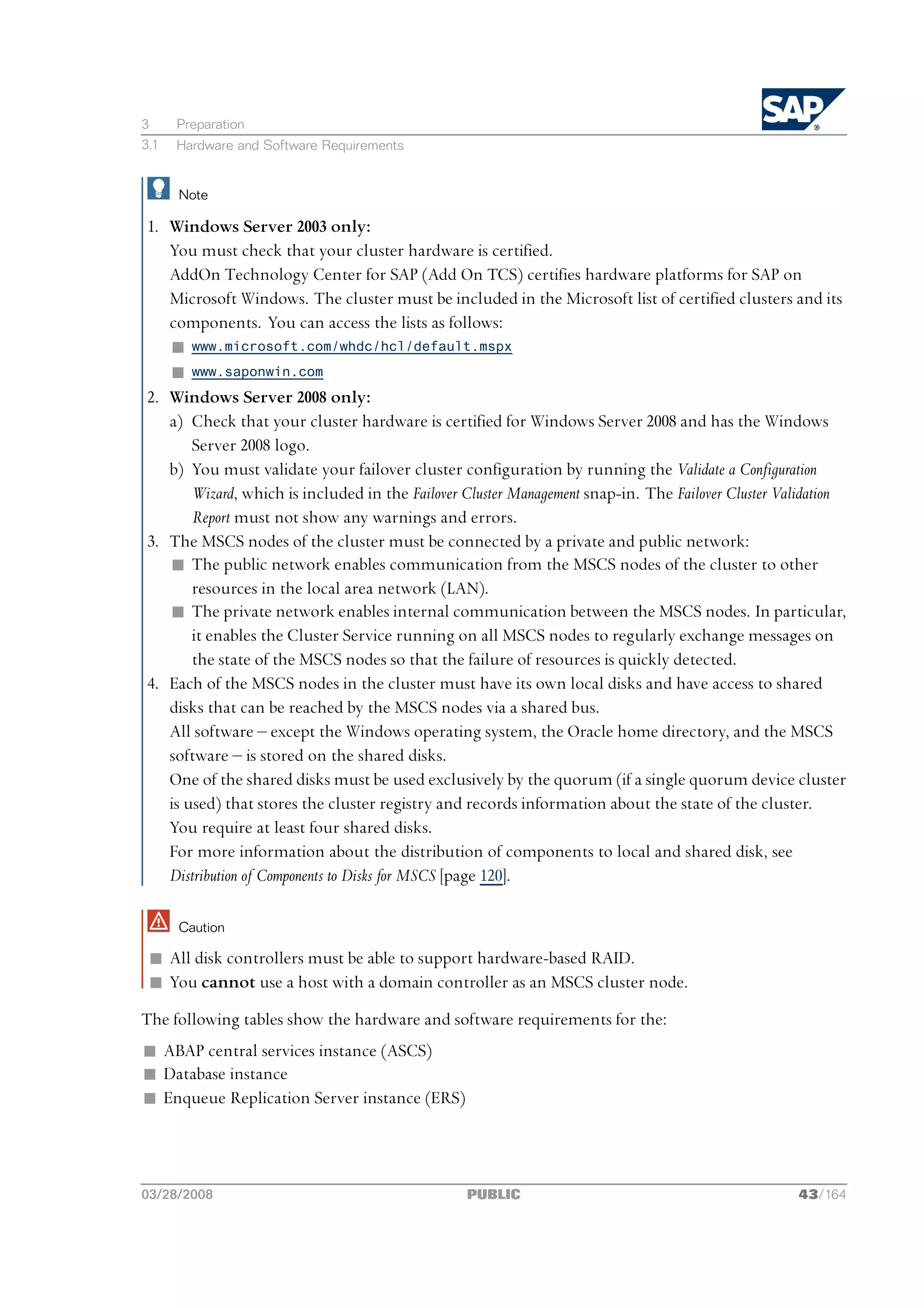 3     Preparation
3.1   Hardware and Software Requirements


      Note

 1. Windows Server 2003 only:
    You must check that your cluster hardware is certified.
    AddOn Technology Center for SAP (Add On TCS) certifies hardware platforms for SAP on
    Microsoft Windows. The cluster must be included in the Microsoft list of certified clusters and its
    components. You can access the lists as follows:
    n www.microsoft.com/whdc/hcl/default.mspx
    n www.saponwin.com
 2. Windows Server 2008 only:
    a) Check that your cluster hardware is certified for Windows Server 2008 and has the Windows
        Server 2008 logo.
    b) You must validate your failover cluster configuration by running the Validate a Configuration
        Wizard, which is included in the Failover Cluster Management snap-in. The Failover Cluster Validation
        Report must not show any warnings and errors.
 3. The MSCS nodes of the cluster must be connected by a private and public network:
    n The public network enables communication from the MSCS nodes of the cluster to other
        resources in the local area network (LAN).
    n The private network enables internal communication between the MSCS nodes. In particular,
        it enables the Cluster Service running on all MSCS nodes to regularly exchange messages on
        the state of the MSCS nodes so that the failure of resources is quickly detected.
 4. Each of the MSCS nodes in the cluster must have its own local disks and have access to shared
    disks that can be reached by the MSCS nodes via a shared bus.
    All software ‒ except the Windows operating system, the Oracle home directory, and the MSCS
    software ‒ is stored on the shared disks.
    One of the shared disks must be used exclusively by the quorum (if a single quorum device cluster
    is used) that stores the cluster registry and records information about the state of the cluster.
    You require at least four shared disks.
    For more information about the distribution of components to local and shared disk, see
    Distribution of Components to Disks for MSCS [page 120].

      Caution

 n All disk controllers must be able to support hardware-based RAID.
 n You cannot use a host with a domain controller as an MSCS cluster node.
The following tables show the hardware and software requirements for the:
n ABAP central services instance (ASCS)
n Database instance
n Enqueue Replication Server instance (ERS)




03/28/2008                                        PUBLIC                                             43/164
 