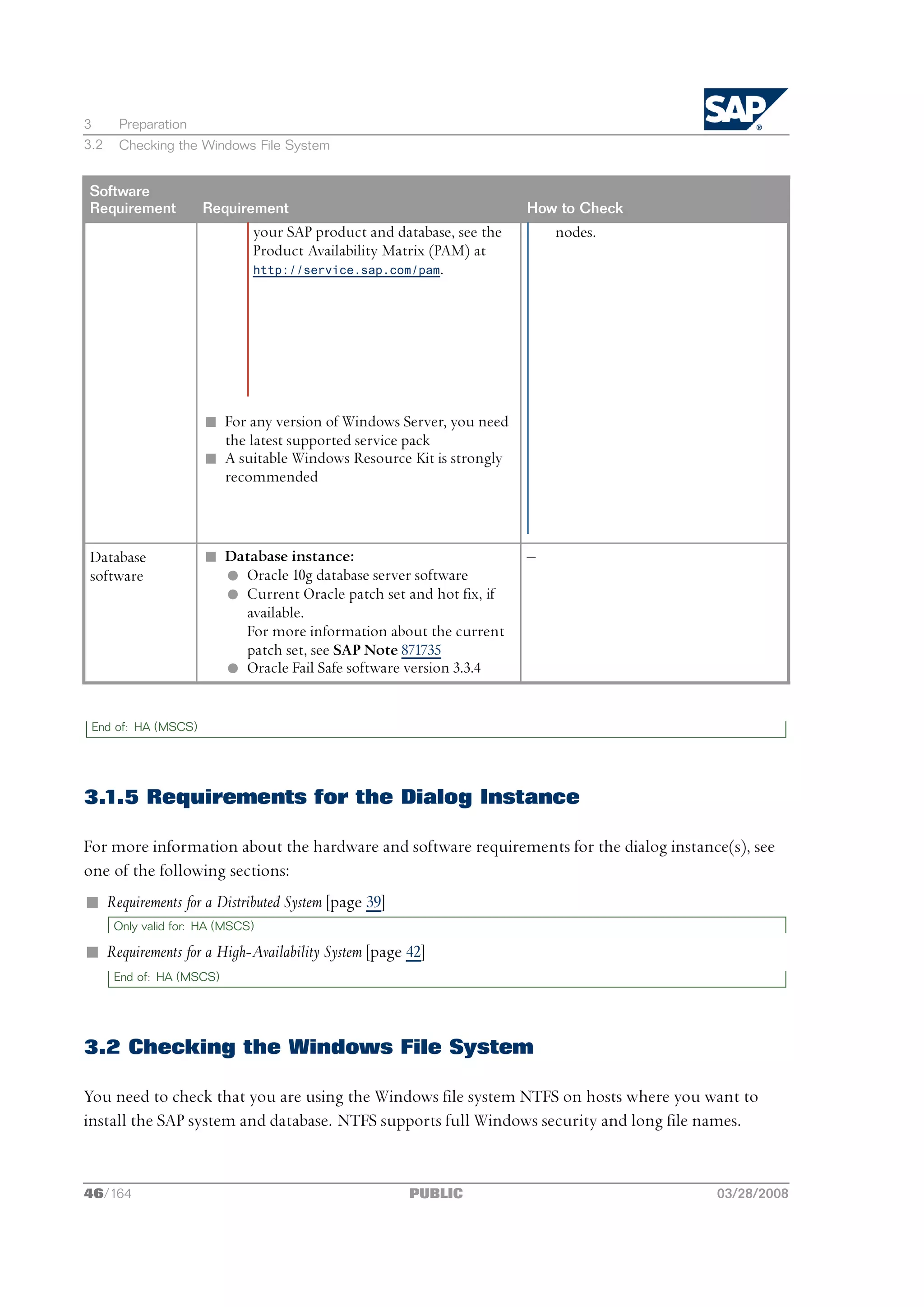 3     Preparation
3.2   Checking the Windows File System


Software
Requirement          Requirement                                       How to Check
                              your SAP product and database, see the       nodes.
                              Product Availability Matrix (PAM) at
                              http://service.sap.com/pam.




                      n For any version of Windows Server, you need
                        the latest supported service pack
                      n A suitable Windows Resource Kit is strongly
                        recommended



Database              n Database instance:                             ‒
software                l Oracle 10g database server software
                        l Current Oracle patch set and hot fix, if
                          available.
                          For more information about the current
                          patch set, see SAP Note 871735
                        l Oracle Fail Safe software version 3.3.4


 End of: HA (MSCS)




3.1.5 Requirements for the Dialog Instance

For more information about the hardware and software requirements for the dialog instance(s), see
one of the following sections:
n Requirements for a Distributed System [page 39]
      Only valid for: HA (MSCS)

n Requirements for a High-Availability System [page 42]
      End of: HA (MSCS)




3.2 Checking the Windows File System

You need to check that you are using the Windows file system NTFS on hosts where you want to
install the SAP system and database. NTFS supports full Windows security and long file names.


46/164                                               PUBLIC                             03/28/2008
 
