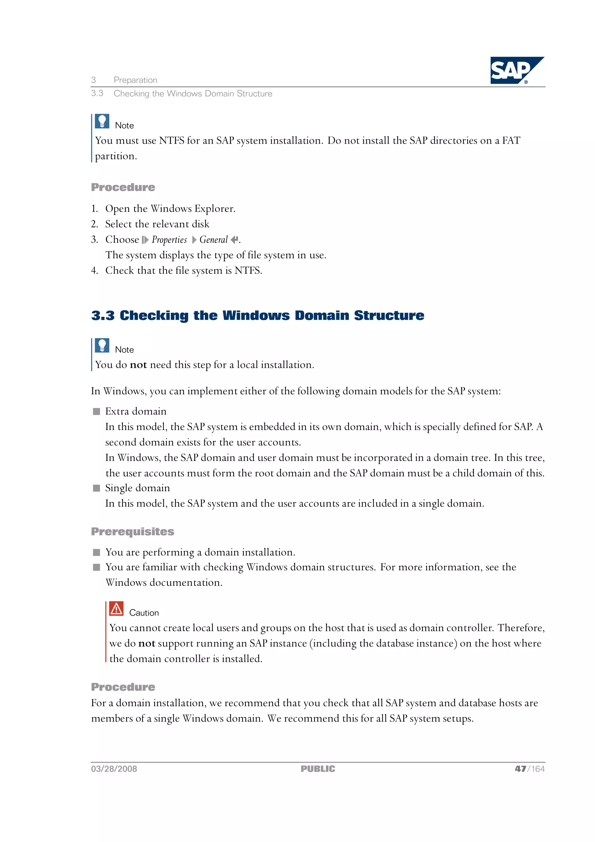 3      Preparation
3.3    Checking the Windows Domain Structure


       Note
You must use NTFS for an SAP system installation. Do not install the SAP directories on a FAT
partition.

Procedure
1. Open the Windows Explorer.
2. Select the relevant disk
3. Choose Properties General .
   The system displays the type of file system in use.
4. Check that the file system is NTFS.


3.3 Checking the Windows Domain Structure

       Note
You do not need this step for a local installation.

In Windows, you can implement either of the following domain models for the SAP system:
n Extra domain
  In this model, the SAP system is embedded in its own domain, which is specially defined for SAP. A
  second domain exists for the user accounts.
  In Windows, the SAP domain and user domain must be incorporated in a domain tree. In this tree,
  the user accounts must form the root domain and the SAP domain must be a child domain of this.
n Single domain
  In this model, the SAP system and the user accounts are included in a single domain.

Prerequisites
n You are performing a domain installation.
n You are familiar with checking Windows domain structures. For more information, see the
  Windows documentation.

          Caution
      You cannot create local users and groups on the host that is used as domain controller. Therefore,
      we do not support running an SAP instance (including the database instance) on the host where
      the domain controller is installed.

Procedure
For a domain installation, we recommend that you check that all SAP system and database hosts are
members of a single Windows domain. We recommend this for all SAP system setups.



03/28/2008                                       PUBLIC                                          47/164
 