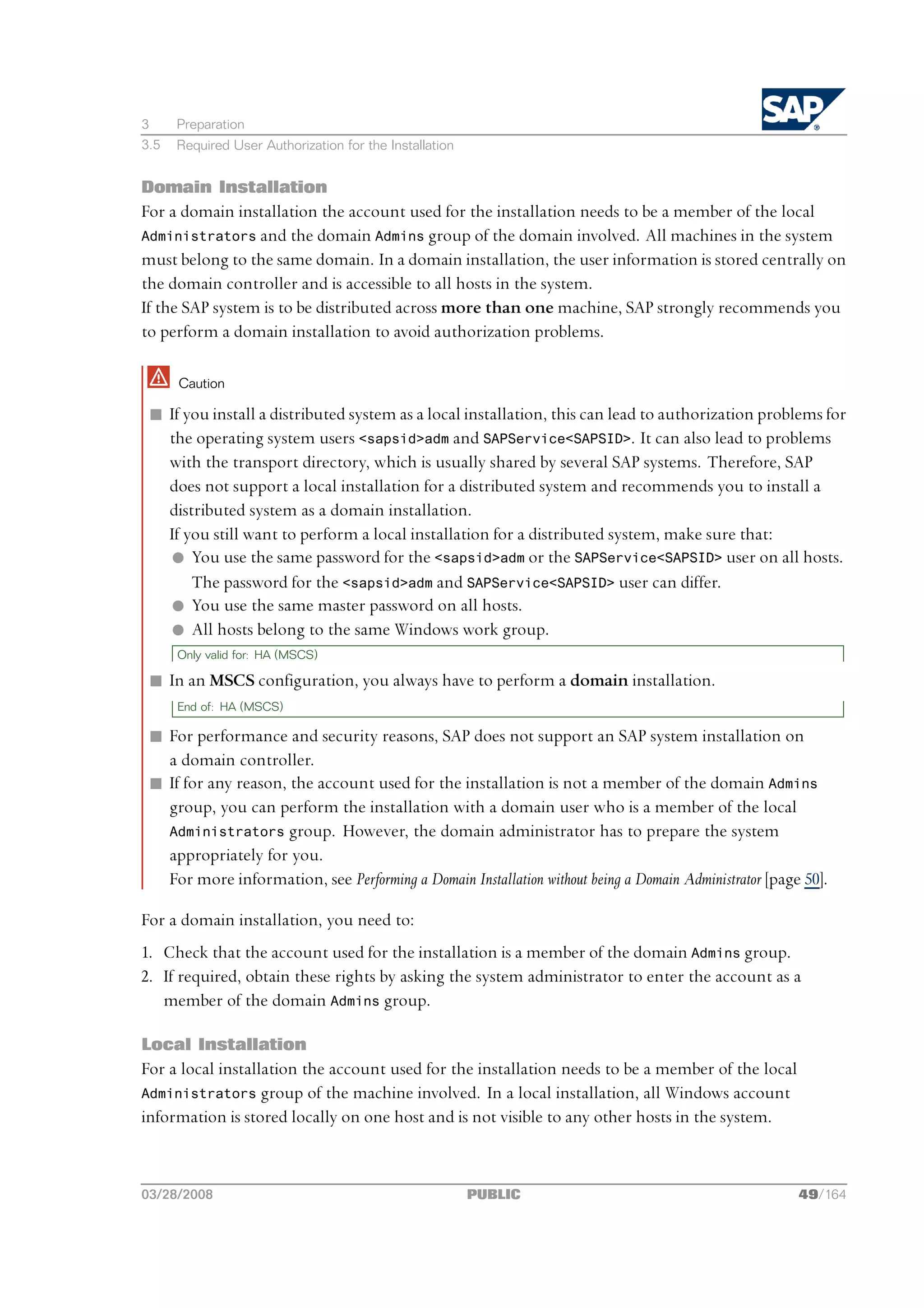 3     Preparation
3.5   Required User Authorization for the Installation


Domain Installation
For a domain installation the account used for the installation needs to be a member of the local
Administrators and the domain Admins group of the domain involved. All machines in the system
must belong to the same domain. In a domain installation, the user information is stored centrally on
the domain controller and is accessible to all hosts in the system.
If the SAP system is to be distributed across more than one machine, SAP strongly recommends you
to perform a domain installation to avoid authorization problems.

      Caution

 n If you install a distributed system as a local installation, this can lead to authorization problems for
   the operating system users <sapsid>adm and SAPService<SAPSID>. It can also lead to problems
   with the transport directory, which is usually shared by several SAP systems. Therefore, SAP
   does not support a local installation for a distributed system and recommends you to install a
   distributed system as a domain installation.
   If you still want to perform a local installation for a distributed system, make sure that:
   l You use the same password for the <sapsid>adm or the SAPService<SAPSID> user on all hosts.
       The password for the <sapsid>adm and SAPService<SAPSID> user can differ.
   l You use the same master password on all hosts.
   l All hosts belong to the same Windows work group.
      Only valid for: HA (MSCS)

 n In an MSCS configuration, you always have to perform a domain installation.
      End of: HA (MSCS)

 n For performance and security reasons, SAP does not support an SAP system installation on
   a domain controller.
 n If for any reason, the account used for the installation is not a member of the domain Admins
   group, you can perform the installation with a domain user who is a member of the local
   Administrators group. However, the domain administrator has to prepare the system
   appropriately for you.
   For more information, see Performing a Domain Installation without being a Domain Administrator [page 50].

For a domain installation, you need to:
1. Check that the account used for the installation is a member of the domain Admins group.
2. If required, obtain these rights by asking the system administrator to enter the account as a
   member of the domain Admins group.

Local Installation
For a local installation the account used for the installation needs to be a member of the local
Administrators group of the machine involved. In a local installation, all Windows account
information is stored locally on one host and is not visible to any other hosts in the system.



03/28/2008                                               PUBLIC                                         49/164
 