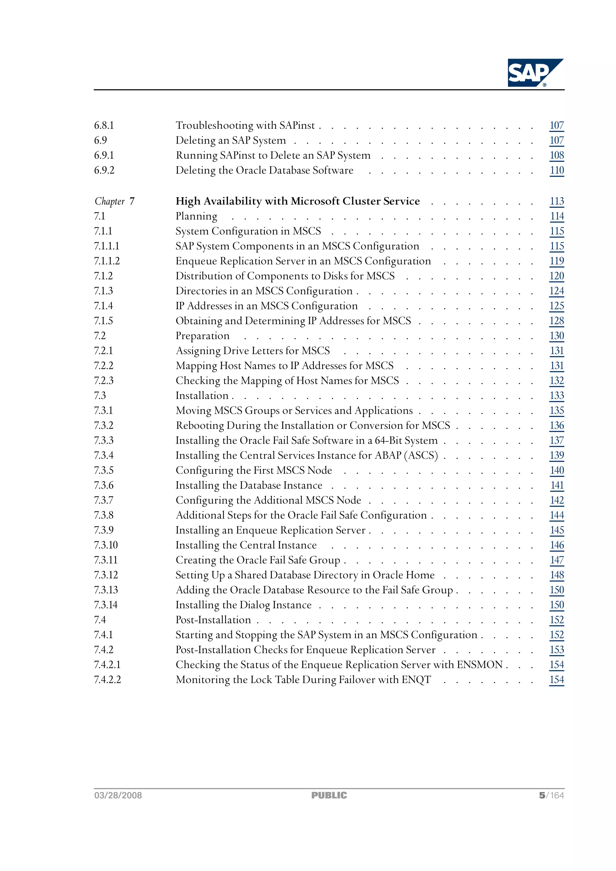 6.8.1        Troubleshooting with SAPinst . . . . .     .   .   .   .   .   .   .   .   .   .   .   .   .     107
6.9          Deleting an SAP System . . . . . . .       .   .   .   .   .   .   .   .   .   .   .   .   .     107
6.9.1        Running SAPinst to Delete an SAP System    .   .   .   .   .   .   .   .   .   .   .   .   .     108
6.9.2        Deleting the Oracle Database Software .    .   .   .   .   .   .   .   .   .   .   .   .   .     110

Chapter 7    High Availability with Microsoft Cluster Service . . . . . . .                         .   .     113
7.1          Planning . . . . . . . . . . . . . . . . . . . . . . .                                 .   .     114
7.1.1        System Configuration in MSCS . . . . . . . . . . . . . . .                             .   .     115
7.1.1.1      SAP System Components in an MSCS Configuration . . . . . . .                           .   .     115
7.1.1.2      Enqueue Replication Server in an MSCS Configuration . . . . . .                        .   .     119
7.1.2        Distribution of Components to Disks for MSCS . . . . . . . . .                         .   .     120
7.1.3        Directories in an MSCS Configuration . . . . . . . . . . . . .                         .   .     124
7.1.4        IP Addresses in an MSCS Configuration . . . . . . . . . . . .                          .   .     125
7.1.5        Obtaining and Determining IP Addresses for MSCS . . . . . . . .                        .   .     128
7.2          Preparation . . . . . . . . . . . . . . . . . . . . . .                                .   .     130
7.2.1        Assigning Drive Letters for MSCS . . . . . . . . . . . . . .                           .   .     131
7.2.2        Mapping Host Names to IP Addresses for MSCS . . . . . . . . .                          .   .     131
7.2.3        Checking the Mapping of Host Names for MSCS . . . . . . . . .                          .   .     132
7.3          Installation . . . . . . . . . . . . . . . . . . . . . . .                             .   .     133
7.3.1        Moving MSCS Groups or Services and Applications . . . . . . . .                        .   .     135
7.3.2        Rebooting During the Installation or Conversion for MSCS . . . . .                     .   .     136
7.3.3        Installing the Oracle Fail Safe Software in a 64-Bit System . . . . . .                .   .     137
7.3.4        Installing the Central Services Instance for ABAP (ASCS) . . . . . .                   .   .     139
7.3.5        Configuring the First MSCS Node . . . . . . . . . . . . . .                            .   .     140
7.3.6        Installing the Database Instance . . . . . . . . . . . . . . .                         .   .     141
7.3.7        Configuring the Additional MSCS Node . . . . . . . . . . . .                           .   .     142
7.3.8        Additional Steps for the Oracle Fail Safe Configuration . . . . . . .                  .   .     144
7.3.9        Installing an Enqueue Replication Server . . . . . . . . . . . .                       .   .     145
7.3.10       Installing the Central Instance . . . . . . . . . . . . . . .                          .   .     146
7.3.11       Creating the Oracle Fail Safe Group . . . . . . . . . . . . . .                        .   .     147
7.3.12       Setting Up a Shared Database Directory in Oracle Home . . . . . .                      .   .     148
7.3.13       Adding the Oracle Database Resource to the Fail Safe Group . . . . .                   .   .     150
7.3.14       Installing the Dialog Instance . . . . . . . . . . . . . . . .                         .   .     150
7.4          Post-Installation . . . . . . . . . . . . . . . . . . . . .                            .   .     152
7.4.1        Starting and Stopping the SAP System in an MSCS Configuration . . .                    .   .     152
7.4.2        Post-Installation Checks for Enqueue Replication Server . . . . . .                    .   .     153
7.4.2.1      Checking the Status of the Enqueue Replication Server with ENSMON .                    .   .     154
7.4.2.2      Monitoring the Lock Table During Failover with ENQT . . . . . .                        .   .     154




03/28/2008                               PUBLIC                                                             5/164
 