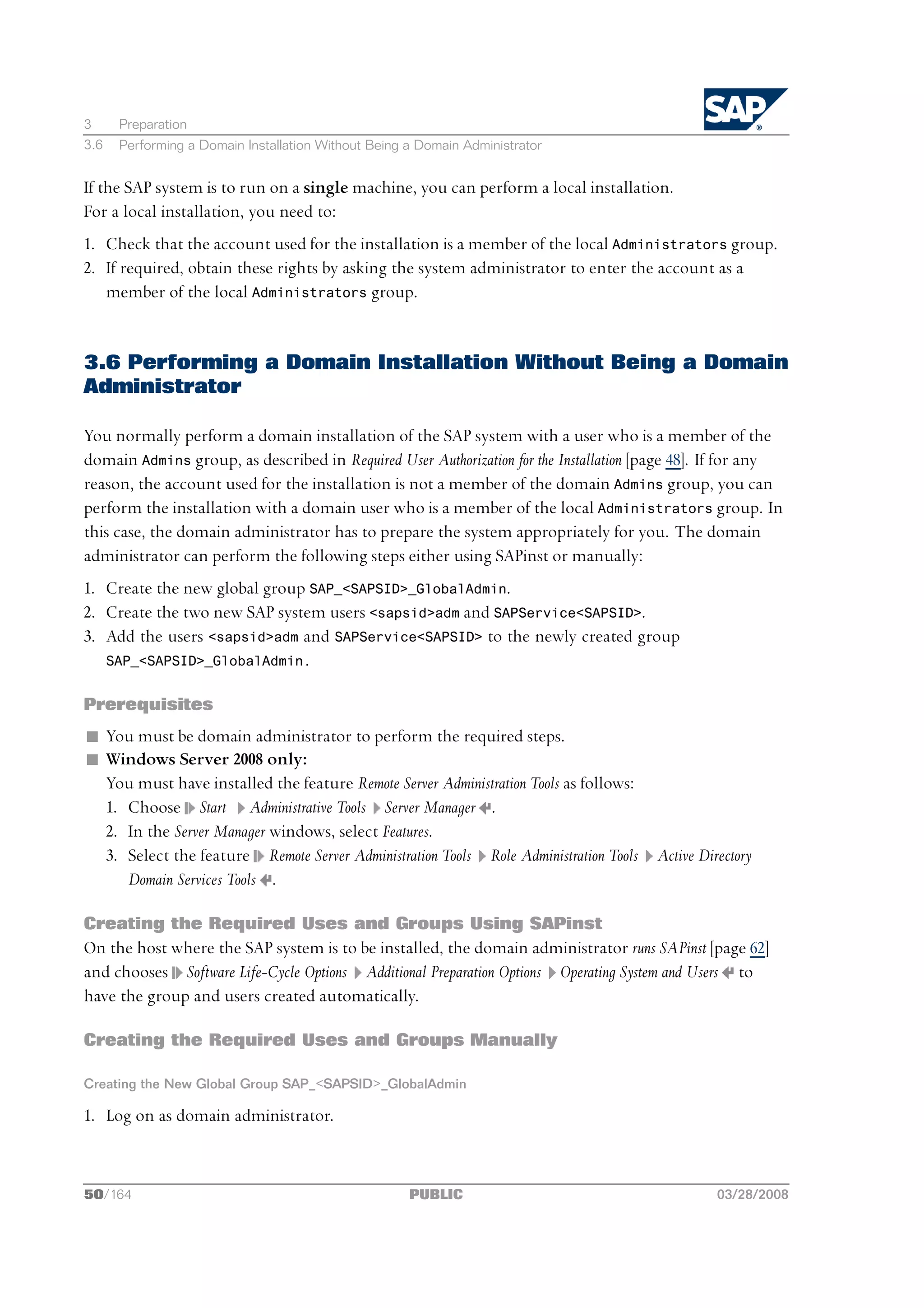 3      Preparation
3.6    Performing a Domain Installation Without Being a Domain Administrator


If the SAP system is to run on a single machine, you can perform a local installation.
For a local installation, you need to:
1. Check that the account used for the installation is a member of the local Administrators group.
2. If required, obtain these rights by asking the system administrator to enter the account as a
   member of the local Administrators group.


3.6 Performing a Domain Installation Without Being a Domain
Administrator

You normally perform a domain installation of the SAP system with a user who is a member of the
domain Admins group, as described in Required User Authorization for the Installation [page 48]. If for any
reason, the account used for the installation is not a member of the domain Admins group, you can
perform the installation with a domain user who is a member of the local Administrators group. In
this case, the domain administrator has to prepare the system appropriately for you. The domain
administrator can perform the following steps either using SAPinst or manually:
1. Create the new global group SAP_<SAPSID>_GlobalAdmin.
2. Create the two new SAP system users <sapsid>adm and SAPService<SAPSID>.
3. Add the users <sapsid>adm and SAPService<SAPSID> to the newly created group
      SAP_<SAPSID>_GlobalAdmin.


Prerequisites
n You must be domain administrator to perform the required steps.
n Windows Server 2008 only:
  You must have installed the feature Remote Server Administration Tools as follows:
  1. Choose Start Administrative Tools Server Manager .
  2. In the Server Manager windows, select Features.
  3. Select the feature Remote Server Administration Tools Role Administration Tools   Active Directory
     Domain Services Tools .

Creating the Required Uses and Groups Using SAPinst
On the host where the SAP system is to be installed, the domain administrator runs SAPinst [page 62]
and chooses Software Life-Cycle Options Additional Preparation Options Operating System and Users to
have the group and users created automatically.

Creating the Required Uses and Groups Manually

Creating the New Global Group SAP_<SAPSID>_GlobalAdmin

1. Log on as domain administrator.



50/164                                                PUBLIC                                     03/28/2008
 