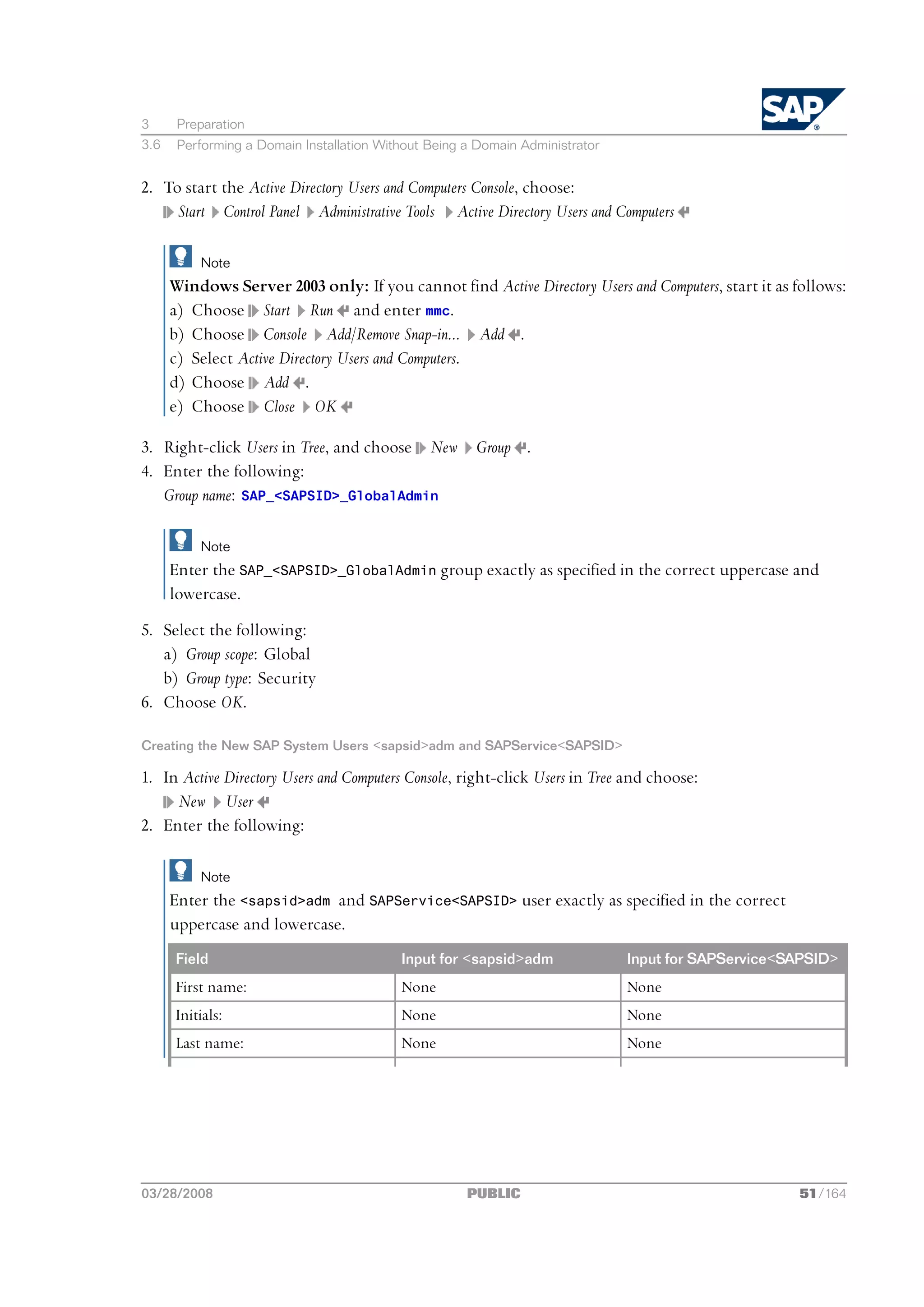 3      Preparation
3.6    Performing a Domain Installation Without Being a Domain Administrator


2. To start the Active Directory Users and Computers Console, choose:
     Start Control Panel Administrative Tools Active Directory Users and Computers

          Note
      Windows Server 2003 only: If you cannot find Active Directory Users and Computers, start it as follows:
      a) Choose Start Run and enter mmc.
      b) Choose Console Add/Remove Snap-in... Add .
      c) Select Active Directory Users and Computers.
      d) Choose Add .
      e) Choose Close OK

3. Right-click Users in Tree, and choose New           Group .
4. Enter the following:
   Group name: SAP_<SAPSID>_GlobalAdmin

          Note
      Enter the SAP_<SAPSID>_GlobalAdmin group exactly as specified in the correct uppercase and
      lowercase.
5. Select the following:
   a) Group scope: Global
   b) Group type: Security
6. Choose OK.

Creating the New SAP System Users <sapsid>adm and SAPService<SAPSID>

1. In Active Directory Users and Computers Console, right-click Users in Tree and choose:
     New User
2. Enter the following:

          Note
      Enter the <sapsid>adm and SAPService<SAPSID> user exactly as specified in the correct
      uppercase and lowercase.
      Field                                Input for <sapsid>adm               Input for SAPService<SAPSID>
      First name:                          None                                None
      Initials:                            None                                None
      Last name:                           None                                None




03/28/2008                                            PUBLIC                                         51/164
 