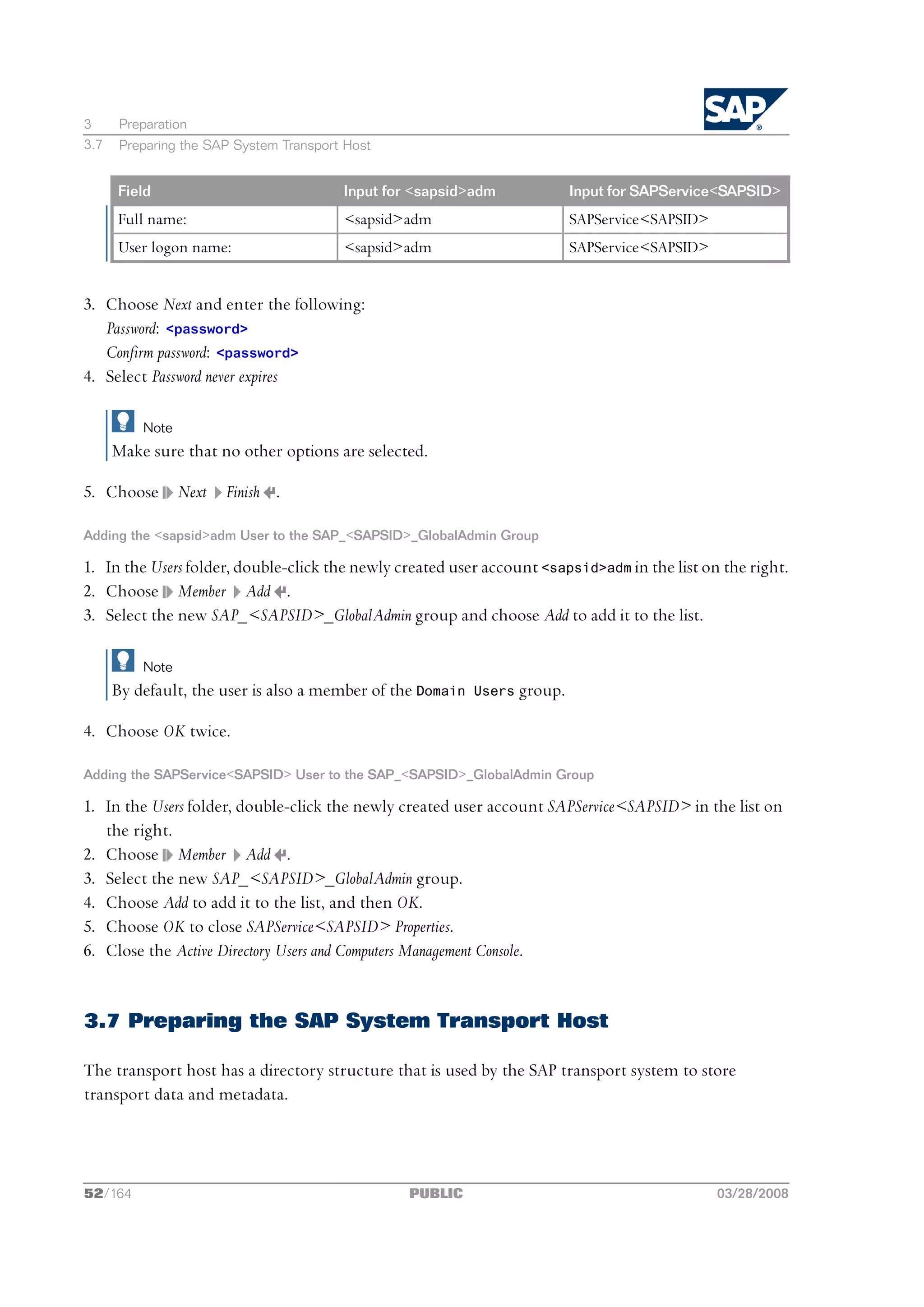 3      Preparation
3.7    Preparing the SAP System Transport Host


      Field                              Input for <sapsid>adm             Input for SAPService<SAPSID>
      Full name:                         <sapsid>adm                       SAPService<SAPSID>
      User logon name:                   <sapsid>adm                       SAPService<SAPSID>


3. Choose Next and enter the following:
   Password: <password>
   Confirm password: <password>
4. Select Password never expires

          Note
      Make sure that no other options are selected.

5. Choose        Next   Finish .

Adding the <sapsid>adm User to the SAP_<SAPSID>_GlobalAdmin Group

1. In the Users folder, double-click the newly created user account <sapsid>adm in the list on the right.
2. Choose Member Add .
3. Select the new SAP_<SAPSID>_GlobalAdmin group and choose Add to add it to the list.

          Note
      By default, the user is also a member of the Domain   Users group.

4. Choose OK twice.

Adding the SAPService<SAPSID> User to the SAP_<SAPSID>_GlobalAdmin Group

1. In the Users folder, double-click the newly created user account SAPService<SAPSID> in the list on
   the right.
2. Choose Member Add .
3. Select the new SAP_<SAPSID>_GlobalAdmin group.
4. Choose Add to add it to the list, and then OK.
5. Choose OK to close SAPService<SAPSID> Properties.
6. Close the Active Directory Users and Computers Management Console.


3.7 Preparing the SAP System Transport Host

The transport host has a directory structure that is used by the SAP transport system to store
transport data and metadata.




52/164                                            PUBLIC                                        03/28/2008
 