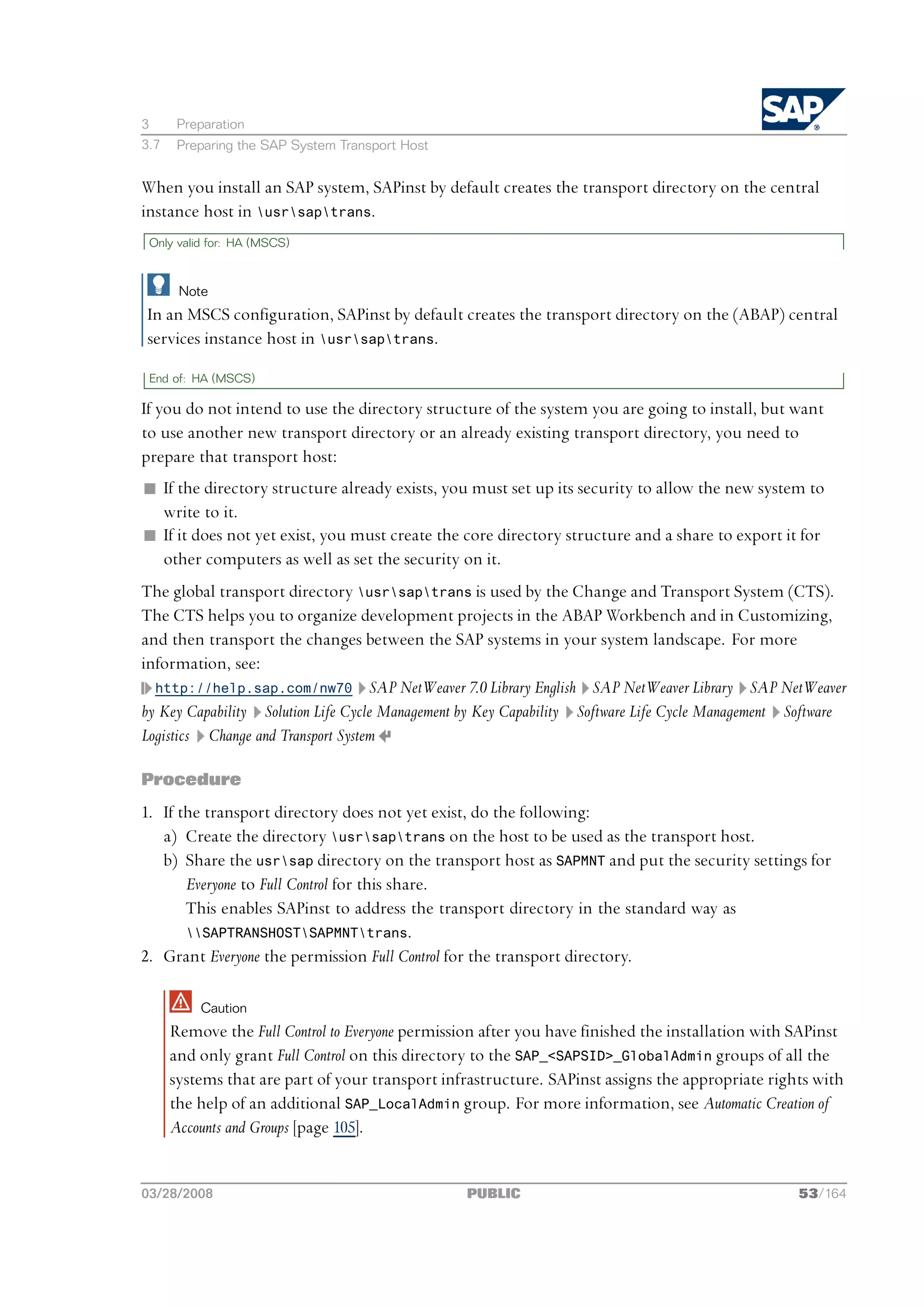 3      Preparation
3.7    Preparing the SAP System Transport Host


When you install an SAP system, SAPinst by default creates the transport directory on the central
instance host in usrsaptrans.
 Only valid for: HA (MSCS)



       Note
In an MSCS configuration, SAPinst by default creates the transport directory on the (ABAP) central
services instance host in usrsaptrans.

 End of: HA (MSCS)

If you do not intend to use the directory structure of the system you are going to install, but want
to use another new transport directory or an already existing transport directory, you need to
prepare that transport host:
n If the directory structure already exists, you must set up its security to allow the new system to
  write to it.
n If it does not yet exist, you must create the core directory structure and a share to export it for
  other computers as well as set the security on it.
The global transport directory usrsaptrans is used by the Change and Transport System (CTS).
The CTS helps you to organize development projects in the ABAP Workbench and in Customizing,
and then transport the changes between the SAP systems in your system landscape. For more
information, see:
  http://help.sap.com/nw70 SAP NetWeaver 7.0 Library English SAP NetWeaver Library SAP NetWeaver
by Key Capability Solution Life Cycle Management by Key Capability Software Life Cycle Management Software
Logistics Change and Transport System

Procedure
1. If the transport directory does not yet exist, do the following:
   a) Create the directory usrsaptrans on the host to be used as the transport host.
   b) Share the usrsap directory on the transport host as SAPMNT and put the security settings for
       Everyone to Full Control for this share.
       This enables SAPinst to address the transport directory in the standard way as
       SAPTRANSHOSTSAPMNTtrans.
2. Grant Everyone the permission Full Control for the transport directory.

          Caution
      Remove the Full Control to Everyone permission after you have finished the installation with SAPinst
      and only grant Full Control on this directory to the SAP_<SAPSID>_GlobalAdmin groups of all the
      systems that are part of your transport infrastructure. SAPinst assigns the appropriate rights with
      the help of an additional SAP_LocalAdmin group. For more information, see Automatic Creation of
      Accounts and Groups [page 105].


03/28/2008                                        PUBLIC                                           53/164
 