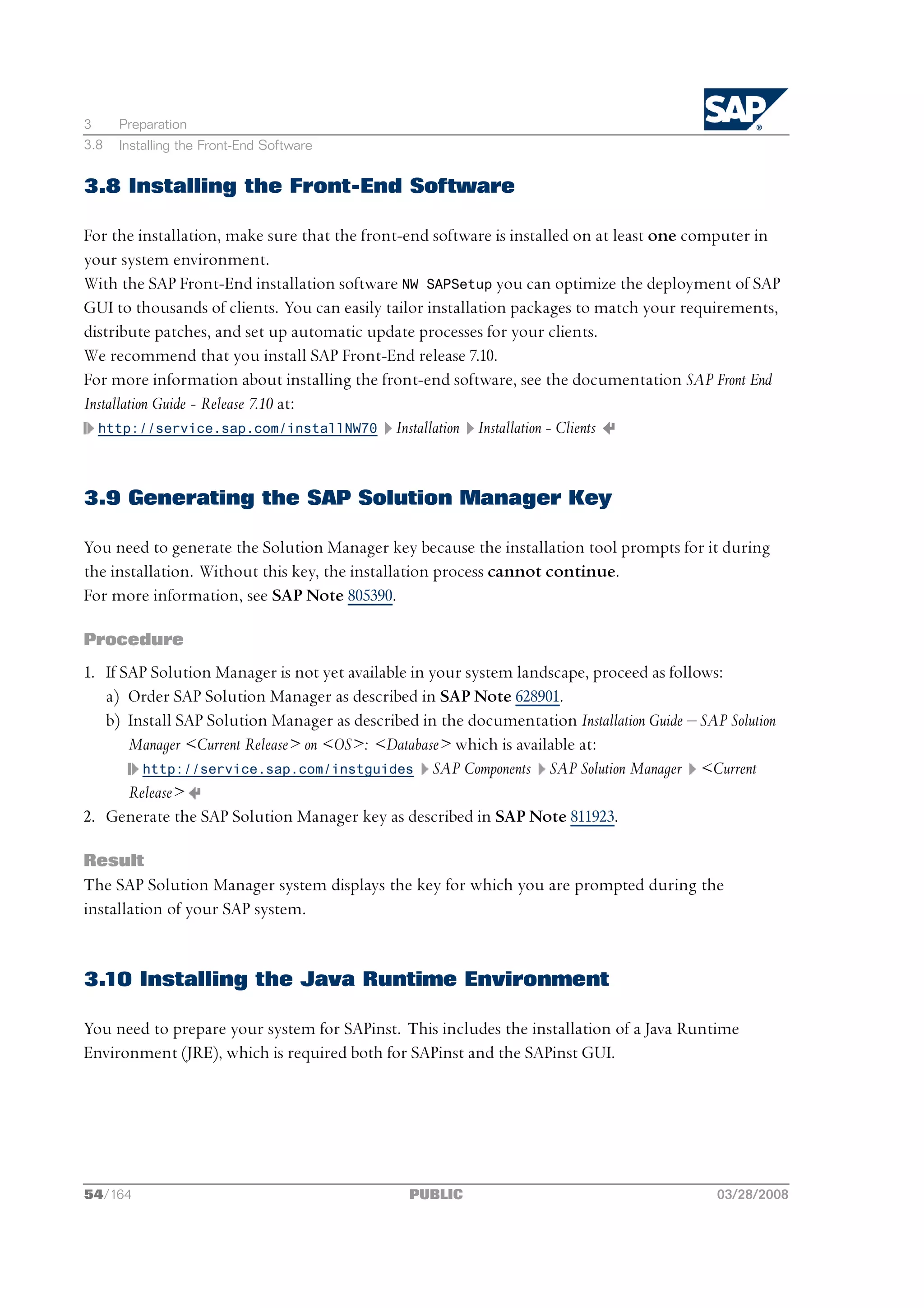 3     Preparation
3.8   Installing the Front-End Software


3.8 Installing the Front-End Software

For the installation, make sure that the front-end software is installed on at least one computer in
your system environment.
With the SAP Front-End installation software NW SAPSetup you can optimize the deployment of SAP
GUI to thousands of clients. You can easily tailor installation packages to match your requirements,
distribute patches, and set up automatic update processes for your clients.
We recommend that you install SAP Front-End release 7.10.
For more information about installing the front-end software, see the documentation SAP Front End
Installation Guide - Release 7.10 at:
  http://service.sap.com/installNW70 Installation Installation - Clients




3.9 Generating the SAP Solution Manager Key

You need to generate the Solution Manager key because the installation tool prompts for it during
the installation. Without this key, the installation process cannot continue.
For more information, see SAP Note 805390.

Procedure
1. If SAP Solution Manager is not yet available in your system landscape, proceed as follows:
   a) Order SAP Solution Manager as described in SAP Note 628901.
   b) Install SAP Solution Manager as described in the documentation Installation Guide ‒ SAP Solution
       Manager <Current Release> on <OS>: <Database> which is available at:
         http://service.sap.com/instguides SAP Components SAP Solution Manager <Current
       Release>
2. Generate the SAP Solution Manager key as described in SAP Note 811923.

Result
The SAP Solution Manager system displays the key for which you are prompted during the
installation of your SAP system.


3.10 Installing the Java Runtime Environment

You need to prepare your system for SAPinst. This includes the installation of a Java Runtime
Environment (JRE), which is required both for SAPinst and the SAPinst GUI.




54/164                                          PUBLIC                                       03/28/2008
 