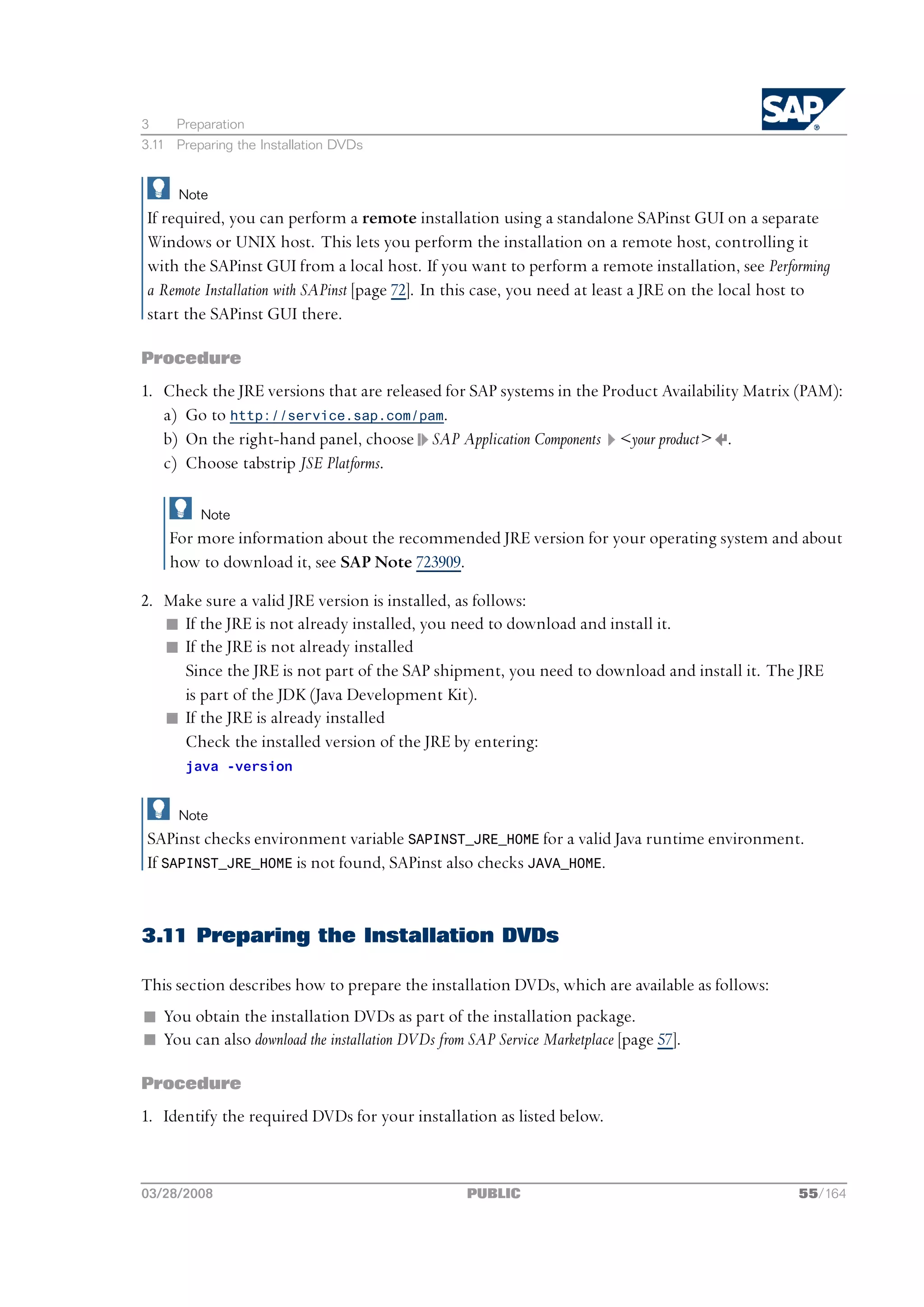 3    Preparation
3.11 Preparing the Installation DVDs


      Note
If required, you can perform a remote installation using a standalone SAPinst GUI on a separate
Windows or UNIX host. This lets you perform the installation on a remote host, controlling it
with the SAPinst GUI from a local host. If you want to perform a remote installation, see Performing
a Remote Installation with SAPinst [page 72]. In this case, you need at least a JRE on the local host to
start the SAPinst GUI there.

Procedure
1. Check the JRE versions that are released for SAP systems in the Product Availability Matrix (PAM):
   a) Go to http://service.sap.com/pam.
   b) On the right-hand panel, choose SAP Application Components <your product> .
   c) Choose tabstrip JSE Platforms.

         Note
    For more information about the recommended JRE version for your operating system and about
    how to download it, see SAP Note 723909.

2. Make sure a valid JRE version is installed, as follows:
   n If the JRE is not already installed, you need to download and install it.
   n If the JRE is not already installed
     Since the JRE is not part of the SAP shipment, you need to download and install it. The JRE
     is part of the JDK (Java Development Kit).
   n If the JRE is already installed
     Check the installed version of the JRE by entering:
       java -version


      Note
SAPinst checks environment variable SAPINST_JRE_HOME for a valid Java runtime environment.
If SAPINST_JRE_HOME is not found, SAPinst also checks JAVA_HOME.


3.11 Preparing the Installation DVDs

This section describes how to prepare the installation DVDs, which are available as follows:
n You obtain the installation DVDs as part of the installation package.
n You can also download the installation DVDs from SAP Service Marketplace [page 57].

Procedure
1. Identify the required DVDs for your installation as listed below.



03/28/2008                                         PUBLIC                                          55/164
 