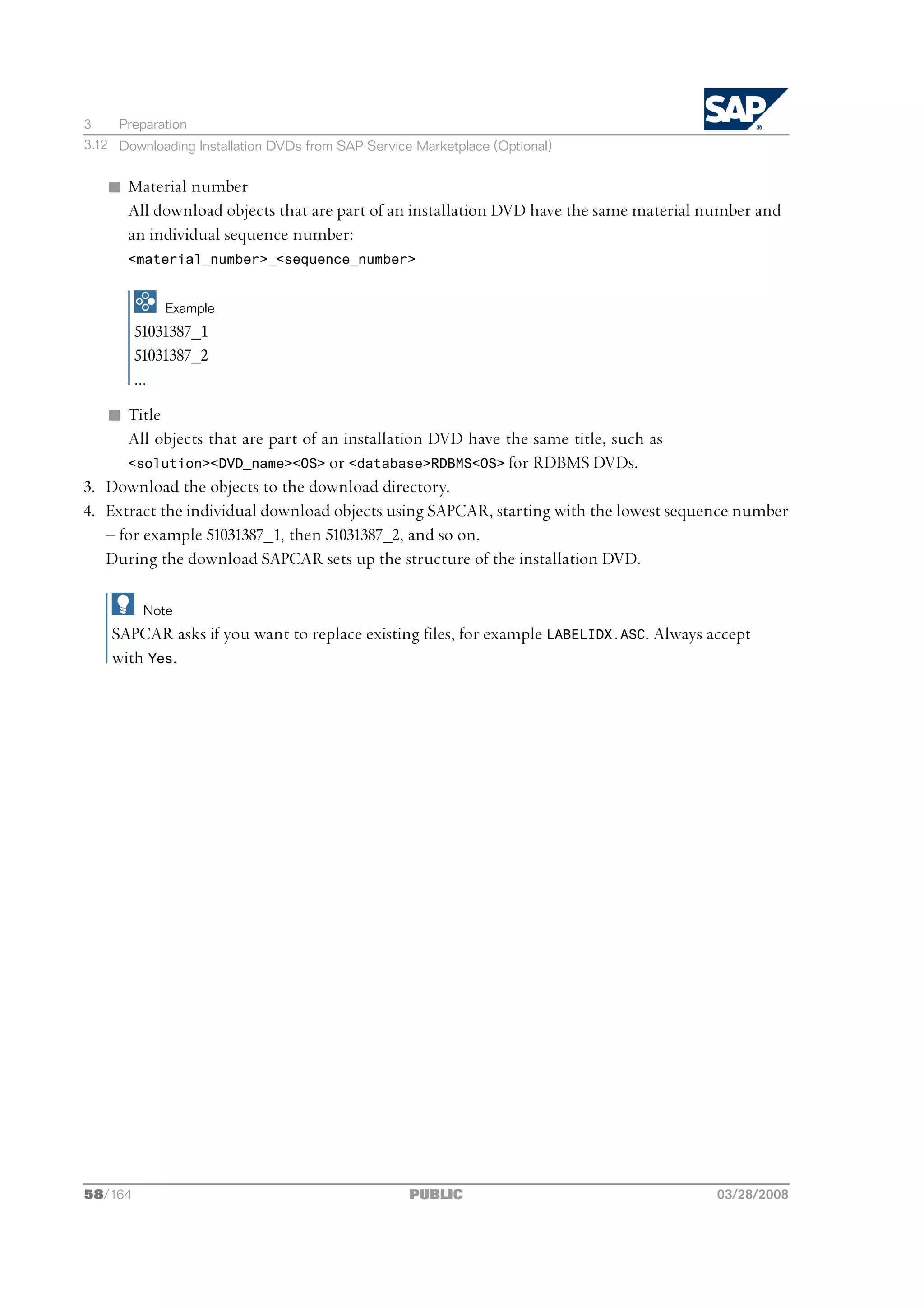 3    Preparation
3.12 Downloading Installation DVDs from SAP Service Marketplace (Optional)


   n Material number
     All download objects that are part of an installation DVD have the same material number and
     an individual sequence number:
       <material_number>_<sequence_number>


             Example
         51031387_1
         51031387_2
         ...
   n Title
      All objects that are part of an installation DVD have the same title, such as
      <solution><DVD_name><OS> or <database>RDBMS<OS> for RDBMS DVDs.
3. Download the objects to the download directory.
4. Extract the individual download objects using SAPCAR, starting with the lowest sequence number
   ‒ for example 51031387_1, then 51031387_2, and so on.
   During the download SAPCAR sets up the structure of the installation DVD.

          Note
    SAPCAR asks if you want to replace existing files, for example LABELIDX.ASC. Always accept
    with Yes.




58/164                                             PUBLIC                                03/28/2008
 