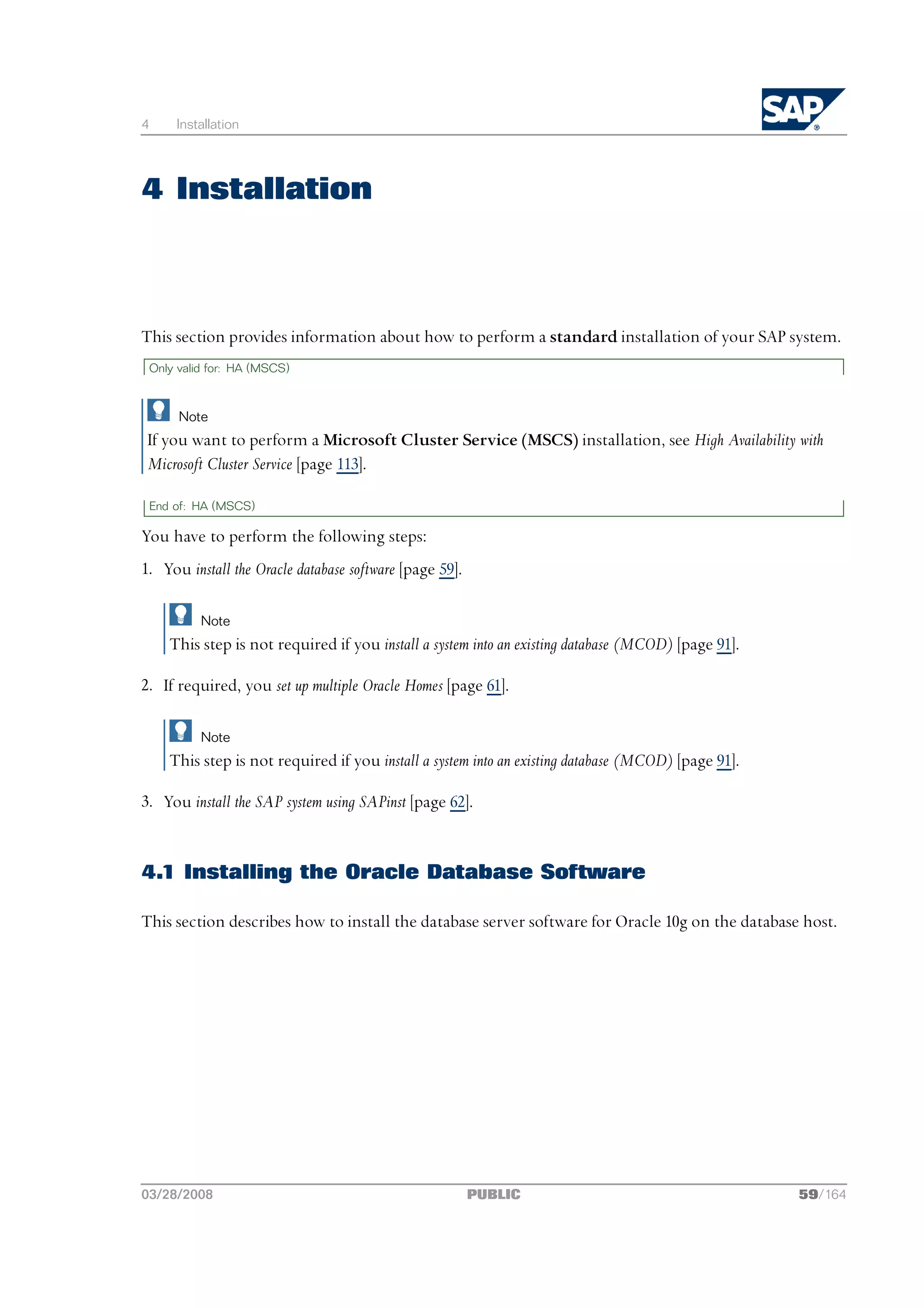 4       Installation




4 Installation



This section provides information about how to perform a standard installation of your SAP system.
    Only valid for: HA (MSCS)



         Note
 If you want to perform a Microsoft Cluster Service (MSCS) installation, see High Availability with
 Microsoft Cluster Service [page 113].

    End of: HA (MSCS)

You have to perform the following steps:
1. You install the Oracle database software [page 59].

             Note
       This step is not required if you install a system into an existing database (MCOD) [page 91].

2. If required, you set up multiple Oracle Homes [page 61].

             Note
       This step is not required if you install a system into an existing database (MCOD) [page 91].

3. You install the SAP system using SAPinst [page 62].


4.1 Installing the Oracle Database Software

This section describes how to install the database server software for Oracle 10g on the database host.




03/28/2008                                               PUBLIC                                        59/164
 