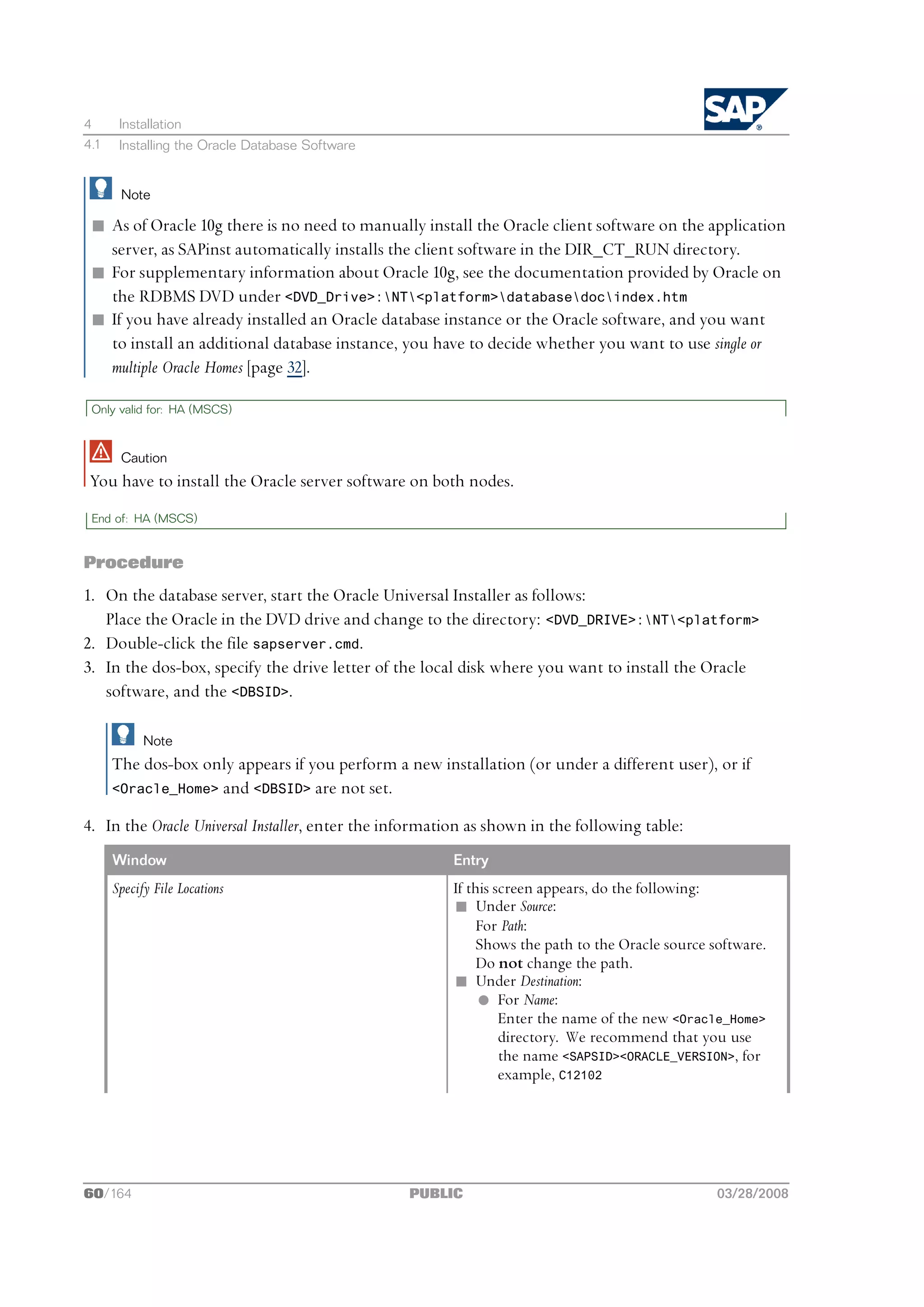 4      Installation
4.1    Installing the Oracle Database Software


       Note

 n As of Oracle 10g there is no need to manually install the Oracle client software on the application
   server, as SAPinst automatically installs the client software in the DIR_CT_RUN directory.
 n For supplementary information about Oracle 10g, see the documentation provided by Oracle on
   the RDBMS DVD under <DVD_Drive>:NT<platform>databasedocindex.htm
 n If you have already installed an Oracle database instance or the Oracle software, and you want
   to install an additional database instance, you have to decide whether you want to use single or
   multiple Oracle Homes [page 32].

 Only valid for: HA (MSCS)



       Caution
 You have to install the Oracle server software on both nodes.
 End of: HA (MSCS)


Procedure
1. On the database server, start the Oracle Universal Installer as follows:
   Place the Oracle in the DVD drive and change to the directory: <DVD_DRIVE>:NT<platform>
2. Double-click the file sapserver.cmd.
3. In the dos-box, specify the drive letter of the local disk where you want to install the Oracle
   software, and the <DBSID>.

            Note
      The dos-box only appears if you perform a new installation (or under a different user), or if
      <Oracle_Home> and <DBSID> are not set.

4. In the Oracle Universal Installer, enter the information as shown in the following table:
      Window                                            Entry
      Specify File Locations                            If this screen appears, do the following:
                                                        n Under Source:
                                                             For Path:
                                                             Shows the path to the Oracle source software.
                                                             Do not change the path.
                                                        n Under Destination:
                                                             l For Name:
                                                                 Enter the name of the new <Oracle_Home>
                                                                 directory. We recommend that you use
                                                                 the name <SAPSID><ORACLE_VERSION>, for
                                                                 example, C12102




60/164                                           PUBLIC                                           03/28/2008
 