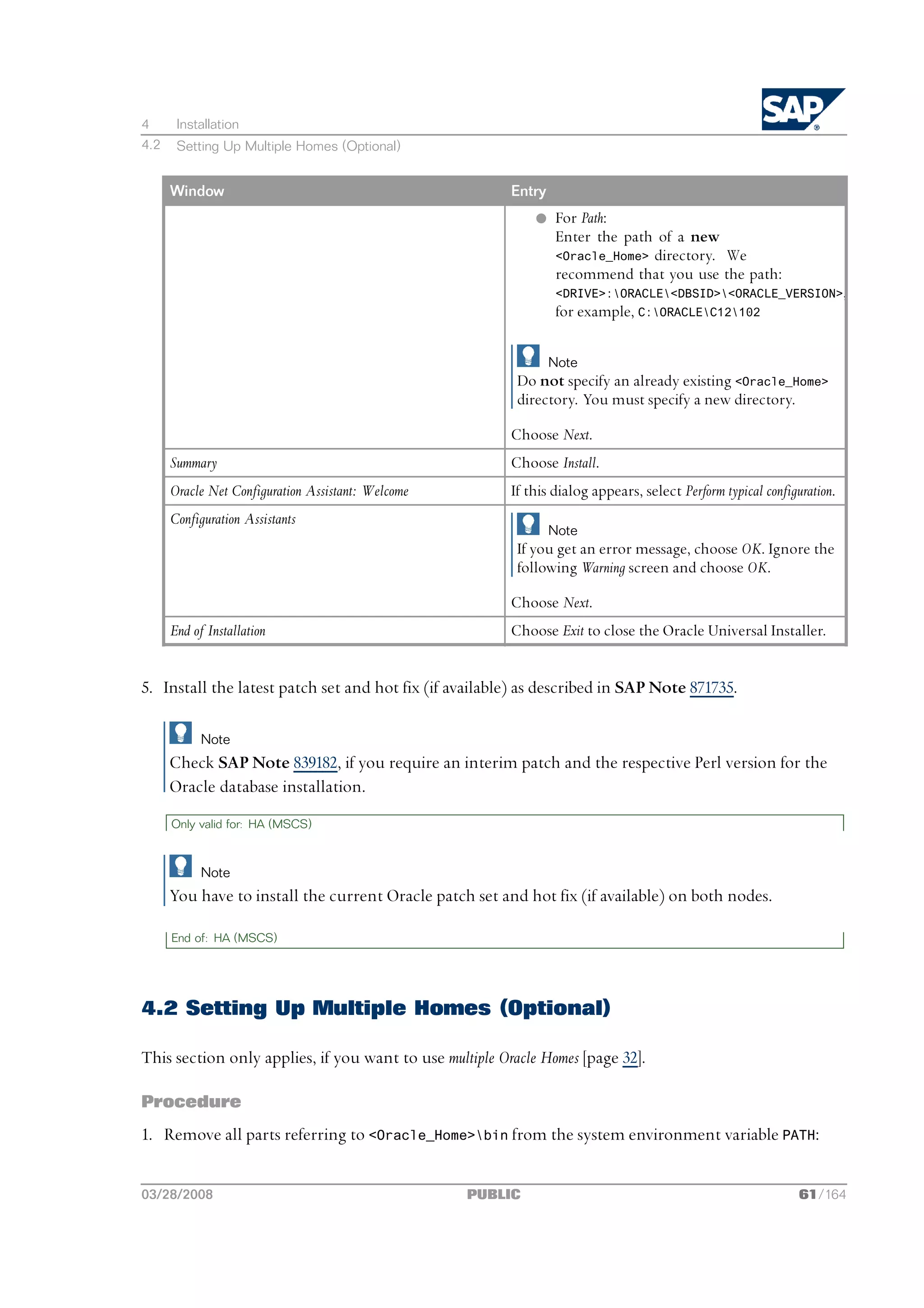 4      Installation
4.2    Setting Up Multiple Homes (Optional)


      Window                                             Entry
                                                             l For Path:
                                                               Enter the path of a new
                                                               <Oracle_Home> directory. We
                                                               recommend that you use the path:
                                                                 <DRIVE>:ORACLE<DBSID><ORACLE_VERSION>,
                                                                 for example, C:ORACLEC12102

                                                                 Note
                                                          Do not specify an already existing <Oracle_Home>
                                                          directory. You must specify a new directory.

                                                         Choose Next.
      Summary                                            Choose Install.
      Oracle Net Configuration Assistant: Welcome        If this dialog appears, select Perform typical configuration.
      Configuration Assistants
                                                                 Note
                                                          If you get an error message, choose OK. Ignore the
                                                          following Warning screen and choose OK.

                                                         Choose Next.
      End of Installation                                Choose Exit to close the Oracle Universal Installer.


5. Install the latest patch set and hot fix (if available) as described in SAP Note 871735.

            Note
      Check SAP Note 839182, if you require an interim patch and the respective Perl version for the
      Oracle database installation.
      Only valid for: HA (MSCS)



            Note
      You have to install the current Oracle patch set and hot fix (if available) on both nodes.

      End of: HA (MSCS)




4.2 Setting Up Multiple Homes (Optional)

This section only applies, if you want to use multiple Oracle Homes [page 32].

Procedure
1. Remove all parts referring to <Oracle_Home>bin from the system environment variable PATH:


03/28/2008                                          PUBLIC                                                     61/164
 