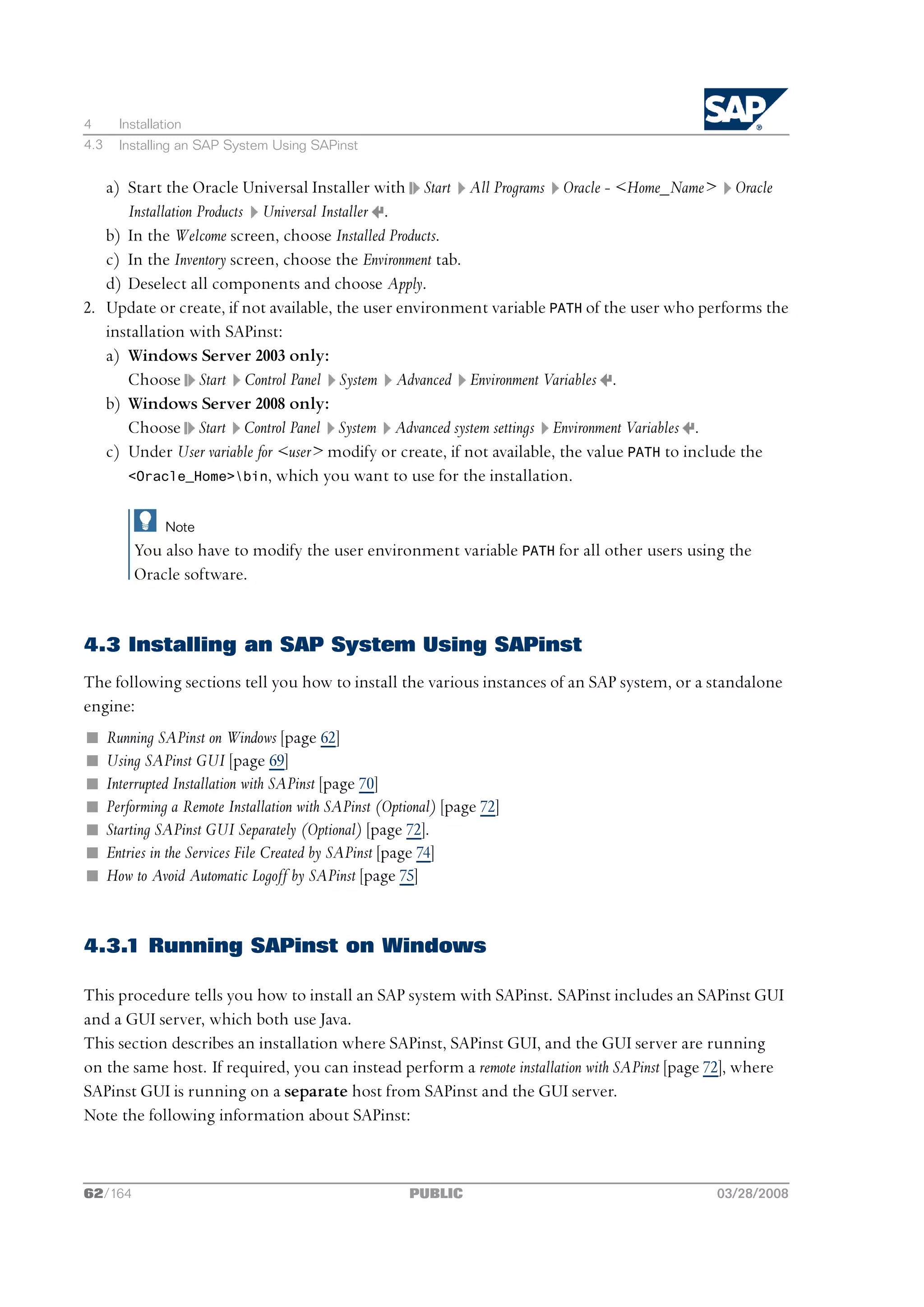 4       Installation
4.3     Installing an SAP System Using SAPinst


   a) Start the Oracle Universal Installer with Start All Programs Oracle - <Home_Name> Oracle
      Installation Products Universal Installer .
   b) In the Welcome screen, choose Installed Products.
   c) In the Inventory screen, choose the Environment tab.
   d) Deselect all components and choose Apply.
2. Update or create, if not available, the user environment variable PATH of the user who performs the
   installation with SAPinst:
   a) Windows Server 2003 only:
      Choose Start Control Panel System Advanced Environment Variables .
   b) Windows Server 2008 only:
      Choose Start Control Panel System Advanced system settings Environment Variables .
   c) Under User variable for <user> modify or create, if not available, the value PATH to include the
      <Oracle_Home>bin, which you want to use for the installation.


                Note
          You also have to modify the user environment variable PATH for all other users using the
          Oracle software.


4.3 Installing an SAP System Using SAPinst
The following sections tell you how to install the various instances of an SAP system, or a standalone
engine:
n     Running SAPinst on Windows [page 62]
n     Using SAPinst GUI [page 69]
n     Interrupted Installation with SAPinst [page 70]
n     Performing a Remote Installation with SAPinst (Optional) [page 72]
n     Starting SAPinst GUI Separately (Optional) [page 72].
n     Entries in the Services File Created by SAPinst [page 74]
n     How to Avoid Automatic Logoff by SAPinst [page 75]


4.3.1 Running SAPinst on Windows

This procedure tells you how to install an SAP system with SAPinst. SAPinst includes an SAPinst GUI
and a GUI server, which both use Java.
This section describes an installation where SAPinst, SAPinst GUI, and the GUI server are running
on the same host. If required, you can instead perform a remote installation with SAPinst [page 72], where
SAPinst GUI is running on a separate host from SAPinst and the GUI server.
Note the following information about SAPinst:



62/164                                                  PUBLIC                                 03/28/2008
 