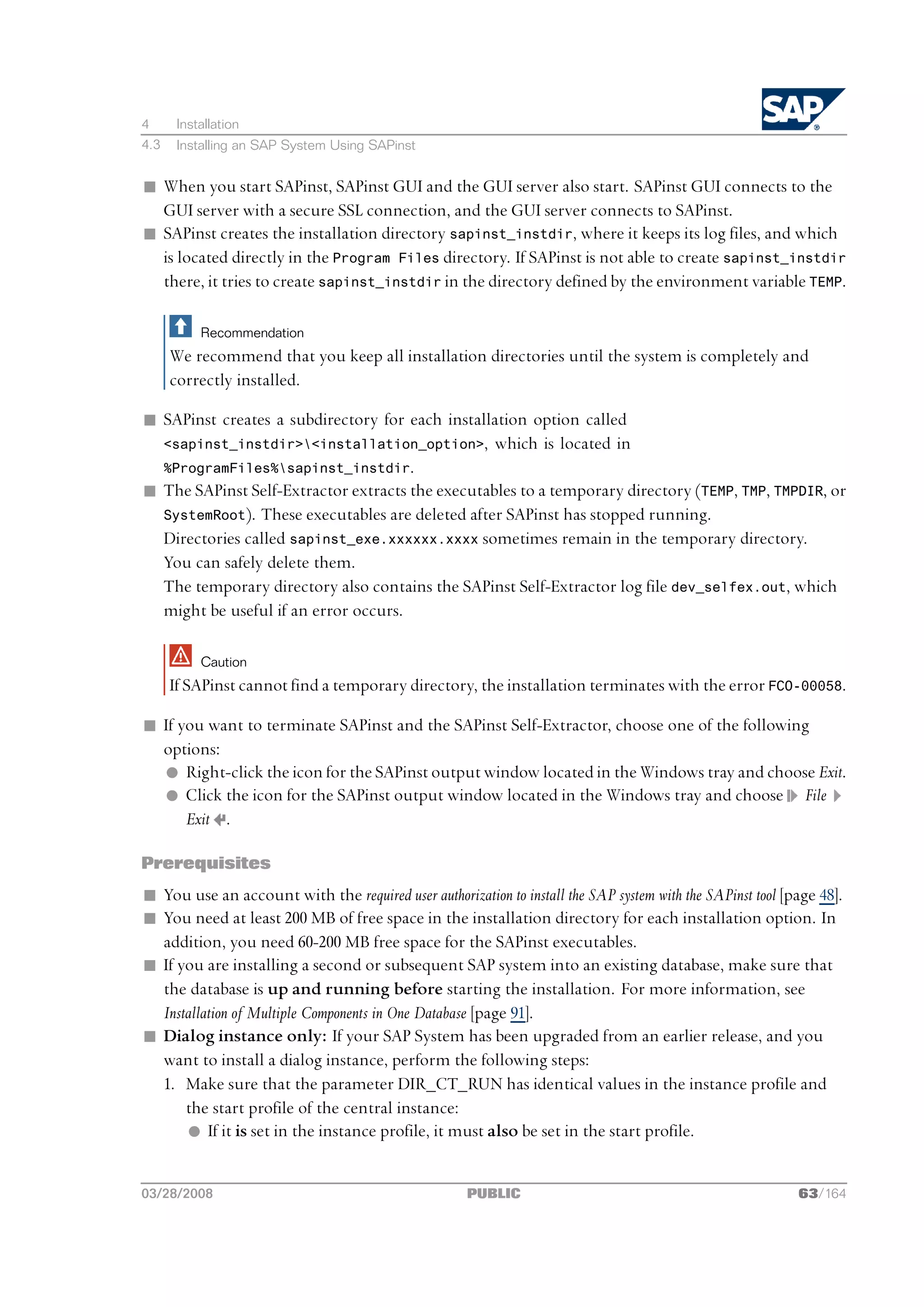 4      Installation
4.3    Installing an SAP System Using SAPinst


n When you start SAPinst, SAPinst GUI and the GUI server also start. SAPinst GUI connects to the
  GUI server with a secure SSL connection, and the GUI server connects to SAPinst.
n SAPinst creates the installation directory sapinst_instdir, where it keeps its log files, and which
  is located directly in the Program Files directory. If SAPinst is not able to create sapinst_instdir
  there, it tries to create sapinst_instdir in the directory defined by the environment variable TEMP.

           Recommendation
      We recommend that you keep all installation directories until the system is completely and
      correctly installed.

n SAPinst creates a subdirectory for each installation option called
  <sapinst_instdir><installation_option>, which is located in
  %ProgramFiles%sapinst_instdir.
n The SAPinst Self-Extractor extracts the executables to a temporary directory (TEMP, TMP, TMPDIR, or
  SystemRoot). These executables are deleted after SAPinst has stopped running.
  Directories called sapinst_exe.xxxxxx.xxxx sometimes remain in the temporary directory.
  You can safely delete them.
  The temporary directory also contains the SAPinst Self-Extractor log file dev_selfex.out, which
  might be useful if an error occurs.

           Caution
      If SAPinst cannot find a temporary directory, the installation terminates with the error FCO-00058.

n If you want to terminate SAPinst and the SAPinst Self-Extractor, choose one of the following
  options:
  l Right-click the icon for the SAPinst output window located in the Windows tray and choose Exit.
  l Click the icon for the SAPinst output window located in the Windows tray and choose File
      Exit .

Prerequisites
n You use an account with the required user authorization to install the SAP system with the SAPinst tool [page 48].
n You need at least 200 MB of free space in the installation directory for each installation option. In
  addition, you need 60-200 MB free space for the SAPinst executables.
n If you are installing a second or subsequent SAP system into an existing database, make sure that
  the database is up and running before starting the installation. For more information, see
  Installation of Multiple Components in One Database [page 91].
n Dialog instance only: If your SAP System has been upgraded from an earlier release, and you
  want to install a dialog instance, perform the following steps:
  1. Make sure that the parameter DIR_CT_RUN has identical values in the instance profile and
      the start profile of the central instance:
      l If it is set in the instance profile, it must also be set in the start profile.


03/28/2008                                           PUBLIC                                                 63/164
 