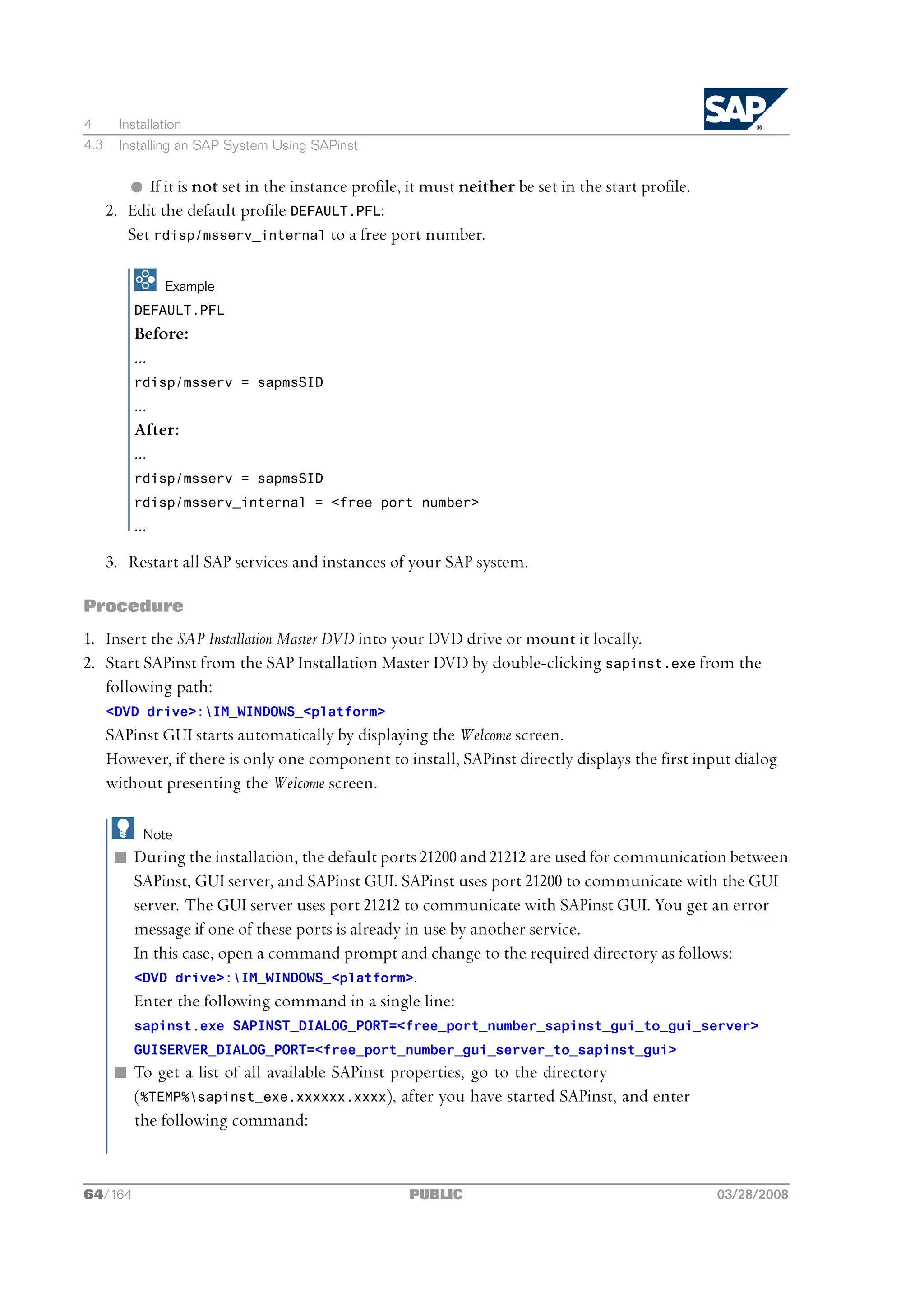 4       Installation
4.3     Installing an SAP System Using SAPinst


         l If it is not set in the instance profile, it must neither be set in the start profile.
      2. Edit the default profile DEFAULT.PFL:
         Set rdisp/msserv_internal to a free port number.

                Example
          DEFAULT.PFL
          Before:
          ...
          rdisp/msserv = sapmsSID
          ...
          After:
          ...
          rdisp/msserv = sapmsSID
          rdisp/msserv_internal = <free port number>
          ...
      3. Restart all SAP services and instances of your SAP system.

Procedure
1. Insert the SAP Installation Master DVD into your DVD drive or mount it locally.
2. Start SAPinst from the SAP Installation Master DVD by double-clicking sapinst.exe from the
   following path:
      <DVD drive>:IM_WINDOWS_<platform>
      SAPinst GUI starts automatically by displaying the Welcome screen.
      However, if there is only one component to install, SAPinst directly displays the first input dialog
      without presenting the Welcome screen.

            Note
       n During the installation, the default ports 21200 and 21212 are used for communication between
         SAPinst, GUI server, and SAPinst GUI. SAPinst uses port 21200 to communicate with the GUI
         server. The GUI server uses port 21212 to communicate with SAPinst GUI. You get an error
         message if one of these ports is already in use by another service.
         In this case, open a command prompt and change to the required directory as follows:
         <DVD drive>:IM_WINDOWS_<platform>.
         Enter the following command in a single line:
          sapinst.exe SAPINST_DIALOG_PORT=<free_port_number_sapinst_gui_to_gui_server>
          GUISERVER_DIALOG_PORT=<free_port_number_gui_server_to_sapinst_gui>
       n To get a list of all available SAPinst properties, go to the directory
         (%TEMP%sapinst_exe.xxxxxx.xxxx), after you have started SAPinst, and enter
         the following command:


64/164                                               PUBLIC                                         03/28/2008
 