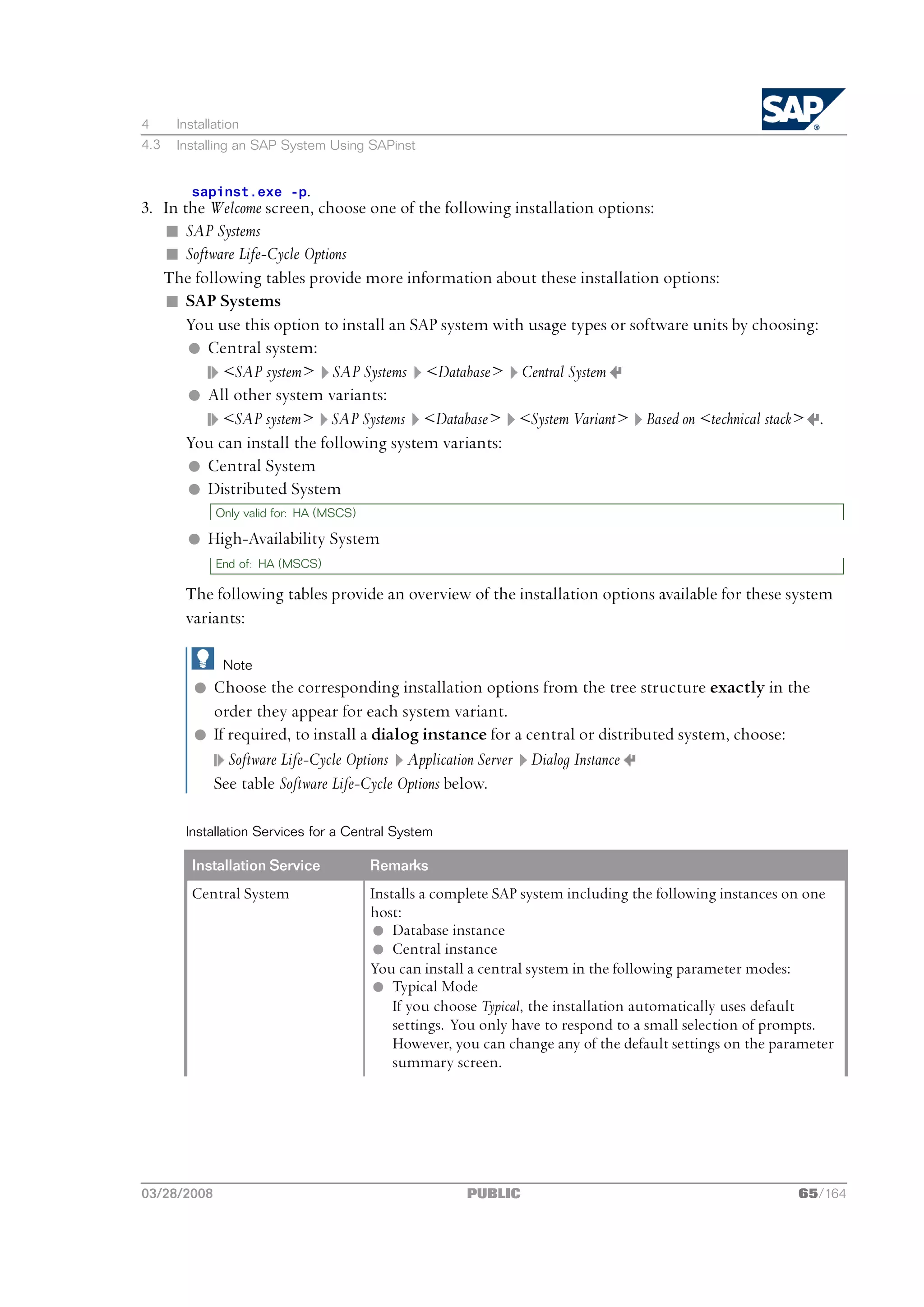 4     Installation
4.3   Installing an SAP System Using SAPinst


        sapinst.exe -p.
3. In the Welcome screen, choose one of the following installation options:
   n SAP Systems
   n Software Life-Cycle Options
   The following tables provide more information about these installation options:
   n SAP Systems
       You use this option to install an SAP system with usage types or software units by choosing:
       l Central system:
            <SAP system> SAP Systems <Database> Central System
       l All other system variants:
            <SAP system> SAP Systems <Database> <System Variant> Based on <technical stack> .
       You can install the following system variants:
       l Central System
       l Distributed System
             Only valid for: HA (MSCS)

        l High-Availability System
             End of: HA (MSCS)

       The following tables provide an overview of the installation options available for these system
       variants:

              Note
         l Choose the corresponding installation options from the tree structure exactly in the
           order they appear for each system variant.
         l If required, to install a dialog instance for a central or distributed system, choose:
              Software Life-Cycle Options Application Server Dialog Instance
           See table Software Life-Cycle Options below.

       Installation Services for a Central System

        Installation Service             Remarks
        Central System                   Installs a complete SAP system including the following instances on one
                                         host:
                                         l Database instance
                                         l Central instance
                                         You can install a central system in the following parameter modes:
                                         l Typical Mode
                                             If you choose Typical, the installation automatically uses default
                                             settings. You only have to respond to a small selection of prompts.
                                             However, you can change any of the default settings on the parameter
                                             summary screen.




03/28/2008                                              PUBLIC                                             65/164
 
