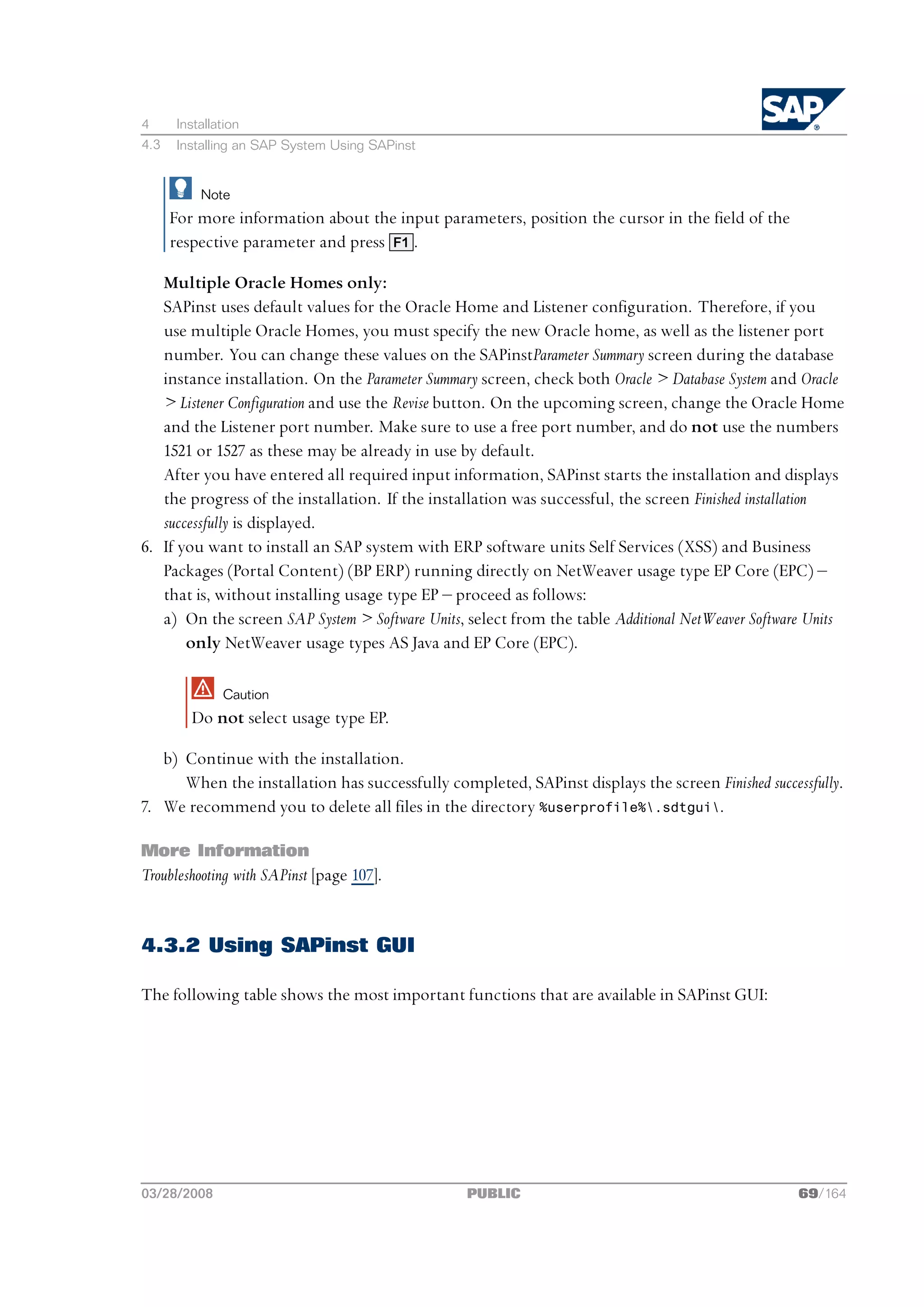 4      Installation
4.3    Installing an SAP System Using SAPinst


           Note
      For more information about the input parameters, position the cursor in the field of the
      respective parameter and press F1 .

   Multiple Oracle Homes only:
   SAPinst uses default values for the Oracle Home and Listener configuration. Therefore, if you
   use multiple Oracle Homes, you must specify the new Oracle home, as well as the listener port
   number. You can change these values on the SAPinstParameter Summary screen during the database
   instance installation. On the Parameter Summary screen, check both Oracle > Database System and Oracle
   > Listener Configuration and use the Revise button. On the upcoming screen, change the Oracle Home
   and the Listener port number. Make sure to use a free port number, and do not use the numbers
   1521 or 1527 as these may be already in use by default.
   After you have entered all required input information, SAPinst starts the installation and displays
   the progress of the installation. If the installation was successful, the screen Finished installation
   successfully is displayed.
6. If you want to install an SAP system with ERP software units Self Services (XSS) and Business
   Packages (Portal Content) (BP ERP) running directly on NetWeaver usage type EP Core (EPC) ‒
   that is, without installing usage type EP ‒ proceed as follows:
   a) On the screen SAP System > Software Units, select from the table Additional NetWeaver Software Units
       only NetWeaver usage types AS Java and EP Core (EPC).

               Caution
         Do not select usage type EP.

   b) Continue with the installation.
      When the installation has successfully completed, SAPinst displays the screen Finished successfully.
7. We recommend you to delete all files in the directory %userprofile%.sdtgui.

More Information
Troubleshooting with SAPinst [page 107].


4.3.2 Using SAPinst GUI

The following table shows the most important functions that are available in SAPinst GUI:




03/28/2008                                       PUBLIC                                            69/164
 