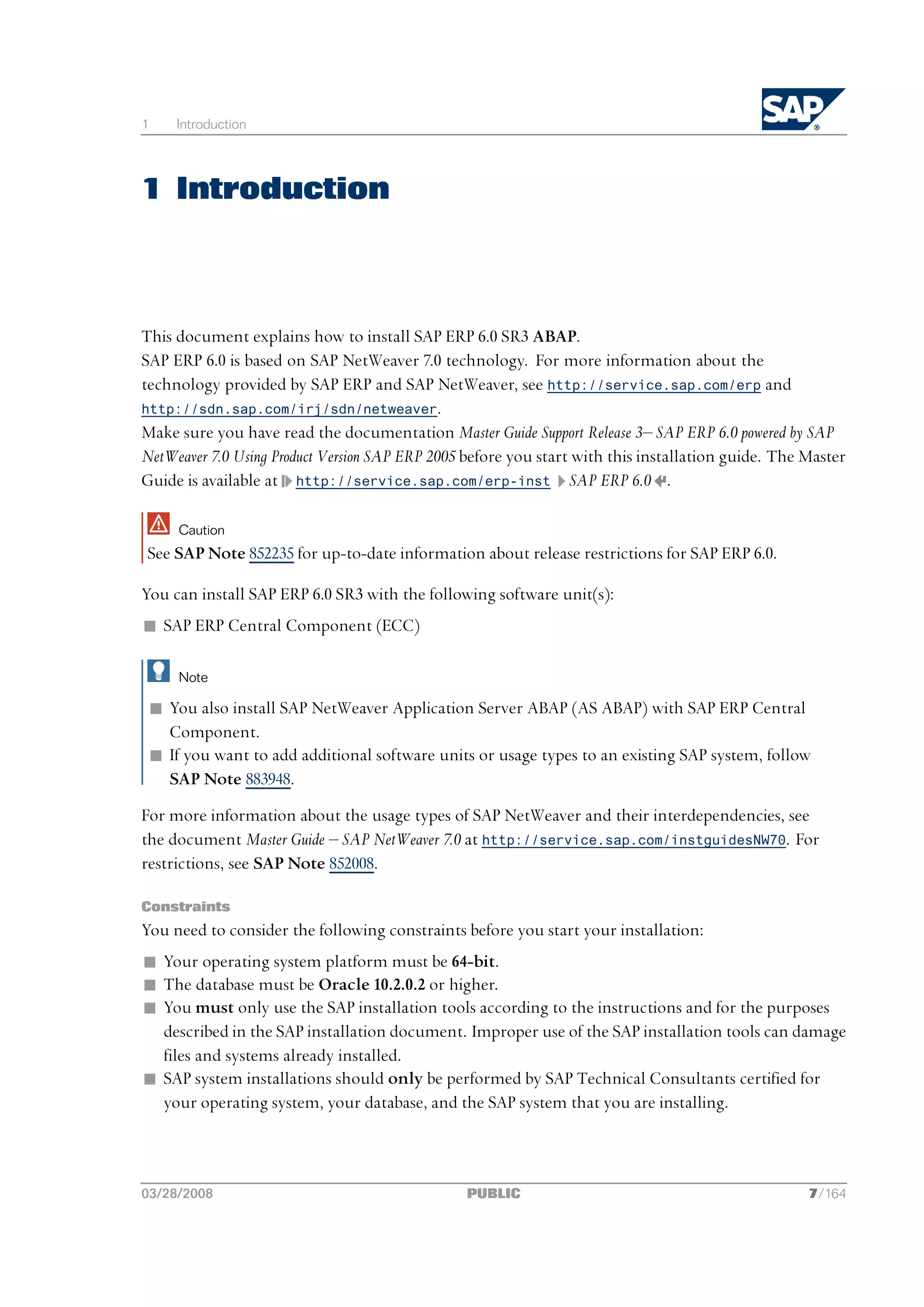 1    Introduction




1 Introduction



This document explains how to install SAP ERP 6.0 SR3 ABAP.
SAP ERP 6.0 is based on SAP NetWeaver 7.0 technology. For more information about the
technology provided by SAP ERP and SAP NetWeaver, see http://service.sap.com/erp and
http://sdn.sap.com/irj/sdn/netweaver.
Make sure you have read the documentation Master Guide Support Release 3‒ SAP ERP 6.0 powered by SAP
NetWeaver 7.0 Using Product Version SAP ERP 2005 before you start with this installation guide. The Master
Guide is available at http://service.sap.com/erp-inst SAP ERP 6.0 .

     Caution
See SAP Note 852235 for up-to-date information about release restrictions for SAP ERP 6.0.

You can install SAP ERP 6.0 SR3 with the following software unit(s):
n SAP ERP Central Component (ECC)

     Note

 n You also install SAP NetWeaver Application Server ABAP (AS ABAP) with SAP ERP Central
   Component.
 n If you want to add additional software units or usage types to an existing SAP system, follow
   SAP Note 883948.
For more information about the usage types of SAP NetWeaver and their interdependencies, see
the document Master Guide ‒ SAP NetWeaver 7.0 at http://service.sap.com/instguidesNW70. For
restrictions, see SAP Note 852008.

Constraints
You need to consider the following constraints before you start your installation:
n Your operating system platform must be 64-bit.
n The database must be Oracle 10.2.0.2 or higher.
n You must only use the SAP installation tools according to the instructions and for the purposes
  described in the SAP installation document. Improper use of the SAP installation tools can damage
  files and systems already installed.
n SAP system installations should only be performed by SAP Technical Consultants certified for
  your operating system, your database, and the SAP system that you are installing.



03/28/2008                                       PUBLIC                                             7/164
 