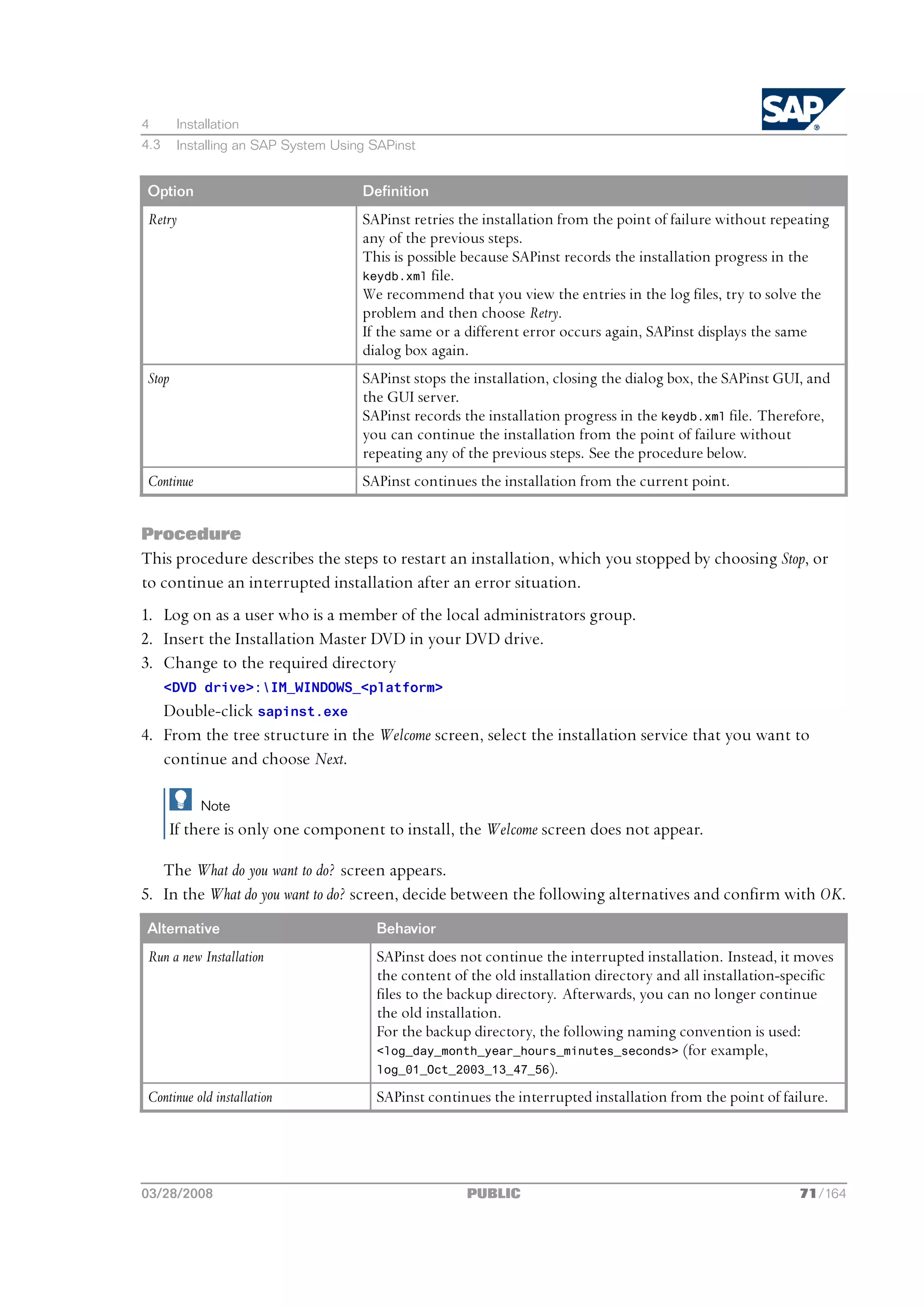 4       Installation
4.3     Installing an SAP System Using SAPinst


Option                               Definition
Retry                                SAPinst retries the installation from the point of failure without repeating
                                     any of the previous steps.
                                     This is possible because SAPinst records the installation progress in the
                                     keydb.xml file.
                                     We recommend that you view the entries in the log files, try to solve the
                                     problem and then choose Retry.
                                     If the same or a different error occurs again, SAPinst displays the same
                                     dialog box again.
Stop                                 SAPinst stops the installation, closing the dialog box, the SAPinst GUI, and
                                     the GUI server.
                                     SAPinst records the installation progress in the keydb.xml file. Therefore,
                                     you can continue the installation from the point of failure without
                                     repeating any of the previous steps. See the procedure below.
Continue                             SAPinst continues the installation from the current point.


Procedure
This procedure describes the steps to restart an installation, which you stopped by choosing Stop, or
to continue an interrupted installation after an error situation.
1. Log on as a user who is a member of the local administrators group.
2. Insert the Installation Master DVD in your DVD drive.
3. Change to the required directory
      <DVD drive>:IM_WINDOWS_<platform>
   Double-click sapinst.exe
4. From the tree structure in the Welcome screen, select the installation service that you want to
   continue and choose Next.

            Note
       If there is only one component to install, the Welcome screen does not appear.

   The What do you want to do? screen appears.
5. In the What do you want to do? screen, decide between the following alternatives and confirm with OK.
Alternative                            Behavior
Run a new Installation                 SAPinst does not continue the interrupted installation. Instead, it moves
                                       the content of the old installation directory and all installation-specific
                                       files to the backup directory. Afterwards, you can no longer continue
                                       the old installation.
                                       For the backup directory, the following naming convention is used:
                                       <log_day_month_year_hours_minutes_seconds> (for example,
                                       log_01_Oct_2003_13_47_56).

Continue old installation              SAPinst continues the interrupted installation from the point of failure.




03/28/2008                                            PUBLIC                                                71/164
 