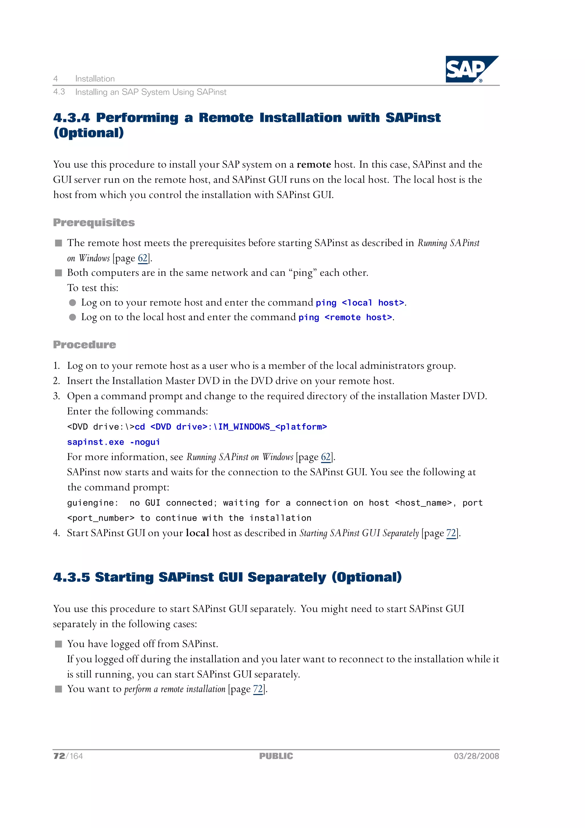 4      Installation
4.3    Installing an SAP System Using SAPinst


4.3.4 Performing a Remote Installation with SAPinst
(Optional)

You use this procedure to install your SAP system on a remote host. In this case, SAPinst and the
GUI server run on the remote host, and SAPinst GUI runs on the local host. The local host is the
host from which you control the installation with SAPinst GUI.

Prerequisites
n The remote host meets the prerequisites before starting SAPinst as described in Running SAPinst
  on Windows [page 62].
n Both computers are in the same network and can “ping” each other.
  To test this:
  l Log on to your remote host and enter the command ping <local host>.
  l Log on to the local host and enter the command ping <remote host>.

Procedure
1. Log on to your remote host as a user who is a member of the local administrators group.
2. Insert the Installation Master DVD in the DVD drive on your remote host.
3. Open a command prompt and change to the required directory of the installation Master DVD.
   Enter the following commands:
      <DVD drive:>cd <DVD drive>:IM_WINDOWS_<platform>
      sapinst.exe -nogui
      For more information, see Running SAPinst on Windows [page 62].
      SAPinst now starts and waits for the connection to the SAPinst GUI. You see the following at
      the command prompt:
      guiengine:      no GUI connected; waiting for a connection on host <host_name>, port
      <port_number> to continue with the installation
4. Start SAPinst GUI on your local host as described in Starting SAPinst GUI Separately [page 72].


4.3.5 Starting SAPinst GUI Separately (Optional)

You use this procedure to start SAPinst GUI separately. You might need to start SAPinst GUI
separately in the following cases:
n You have logged off from SAPinst.
  If you logged off during the installation and you later want to reconnect to the installation while it
  is still running, you can start SAPinst GUI separately.
n You want to perform a remote installation [page 72].




72/164                                           PUBLIC                                         03/28/2008
 