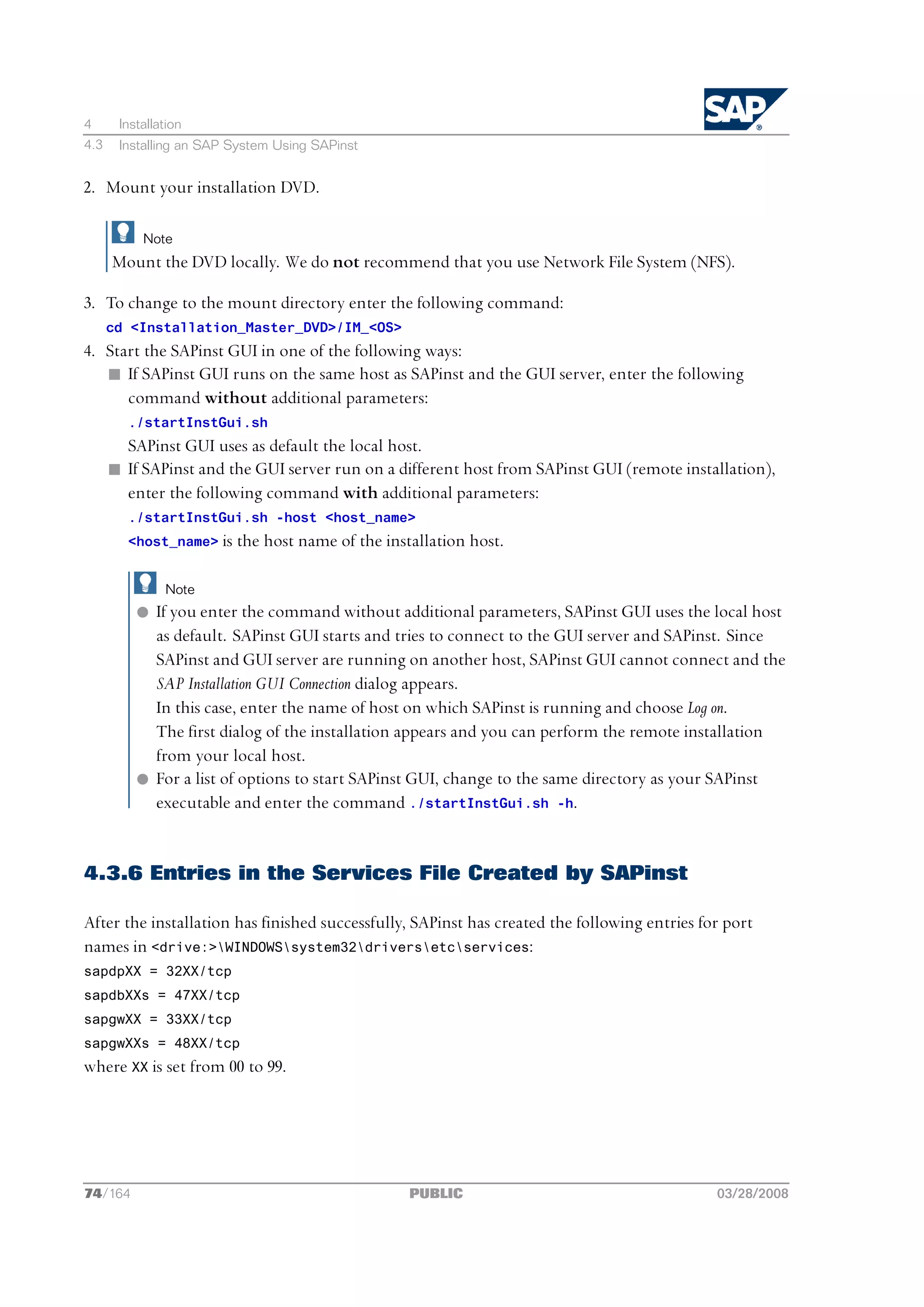 4      Installation
4.3    Installing an SAP System Using SAPinst


2. Mount your installation DVD.

           Note
      Mount the DVD locally. We do not recommend that you use Network File System (NFS).

3. To change to the mount directory enter the following command:
      cd <Installation_Master_DVD>/IM_<OS>
4. Start the SAPinst GUI in one of the following ways:
   n If SAPinst GUI runs on the same host as SAPinst and the GUI server, enter the following
      command without additional parameters:
        ./startInstGui.sh
        SAPinst GUI uses as default the local host.
      n If SAPinst and the GUI server run on a different host from SAPinst GUI (remote installation),
        enter the following command with additional parameters:
        ./startInstGui.sh -host <host_name>
        <host_name> is the host name of the installation host.


               Note
          l If you enter the command without additional parameters, SAPinst GUI uses the local host
            as default. SAPinst GUI starts and tries to connect to the GUI server and SAPinst. Since
            SAPinst and GUI server are running on another host, SAPinst GUI cannot connect and the
            SAP Installation GUI Connection dialog appears.
            In this case, enter the name of host on which SAPinst is running and choose Log on.
            The first dialog of the installation appears and you can perform the remote installation
            from your local host.
          l For a list of options to start SAPinst GUI, change to the same directory as your SAPinst
            executable and enter the command ./startInstGui.sh -h.


4.3.6 Entries in the Services File Created by SAPinst

After the installation has finished successfully, SAPinst has created the following entries for port
names in <drive:>WINDOWSsystem32driversetcservices:
sapdpXX = 32XX/tcp
sapdbXXs = 47XX/tcp
sapgwXX = 33XX/tcp
sapgwXXs = 48XX/tcp
where XX is set from 00 to 99.




74/164                                          PUBLIC                                        03/28/2008
 