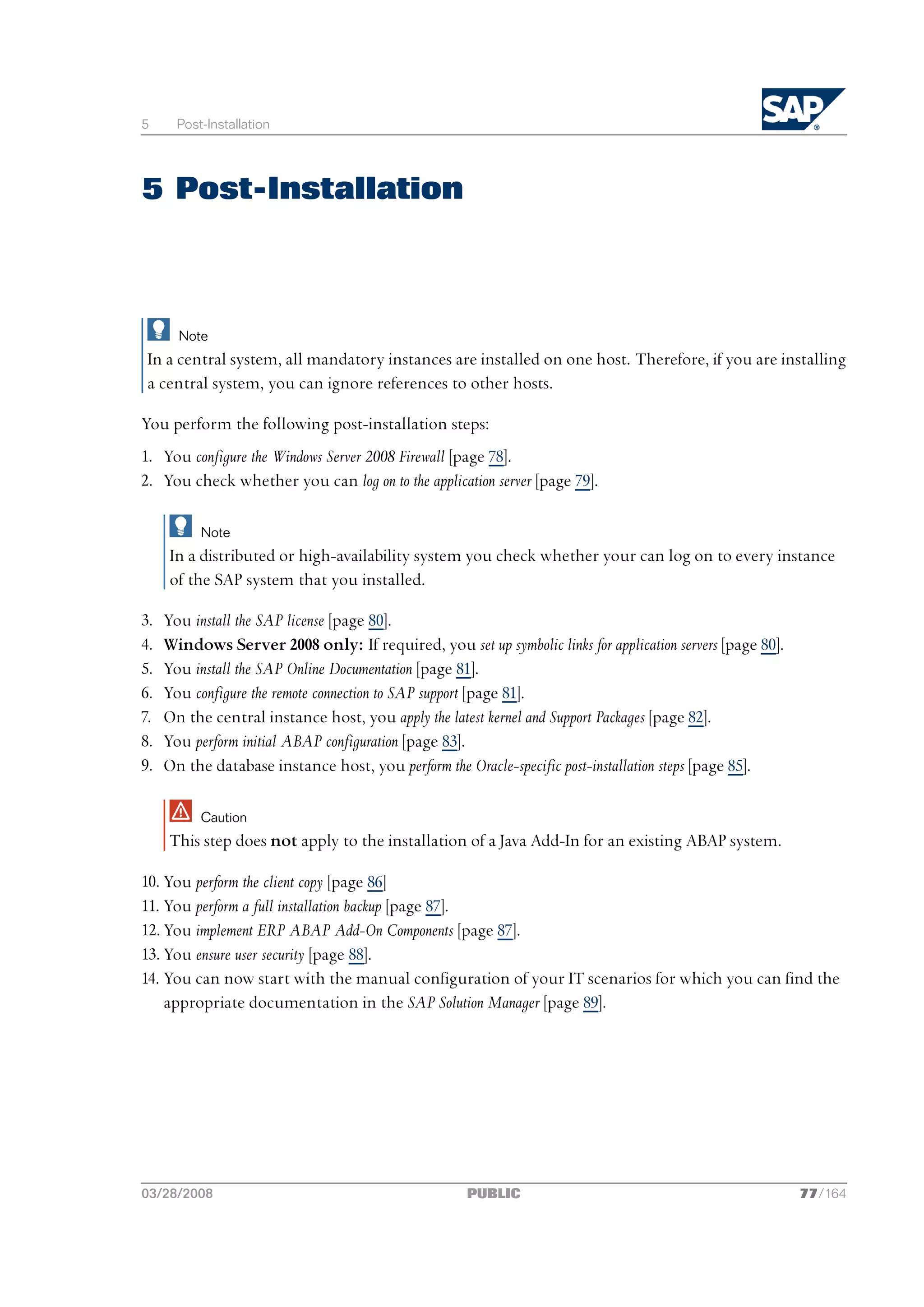 5      Post-Installation




5 Post-Installation



       Note
 In a central system, all mandatory instances are installed on one host. Therefore, if you are installing
 a central system, you can ignore references to other hosts.

You perform the following post-installation steps:
1. You configure the Windows Server 2008 Firewall [page 78].
2. You check whether you can log on to the application server [page 79].

           Note
     In a distributed or high-availability system you check whether your can log on to every instance
     of the SAP system that you installed.

3.   You install the SAP license [page 80].
4.   Windows Server 2008 only: If required, you set up symbolic links for application servers [page 80].
5.   You install the SAP Online Documentation [page 81].
6.   You configure the remote connection to SAP support [page 81].
7.   On the central instance host, you apply the latest kernel and Support Packages [page 82].
8.   You perform initial ABAP configuration [page 83].
9.   On the database instance host, you perform the Oracle-specific post-installation steps [page 85].

           Caution
     This step does not apply to the installation of a Java Add-In for an existing ABAP system.

10. You perform the client copy [page 86]
11. You perform a full installation backup [page 87].
12. You implement ERP ABAP Add-On Components [page 87].
13. You ensure user security [page 88].
14. You can now start with the manual configuration of your IT scenarios for which you can find the
    appropriate documentation in the SAP Solution Manager [page 89].




03/28/2008                                           PUBLIC                                                77/164
 
