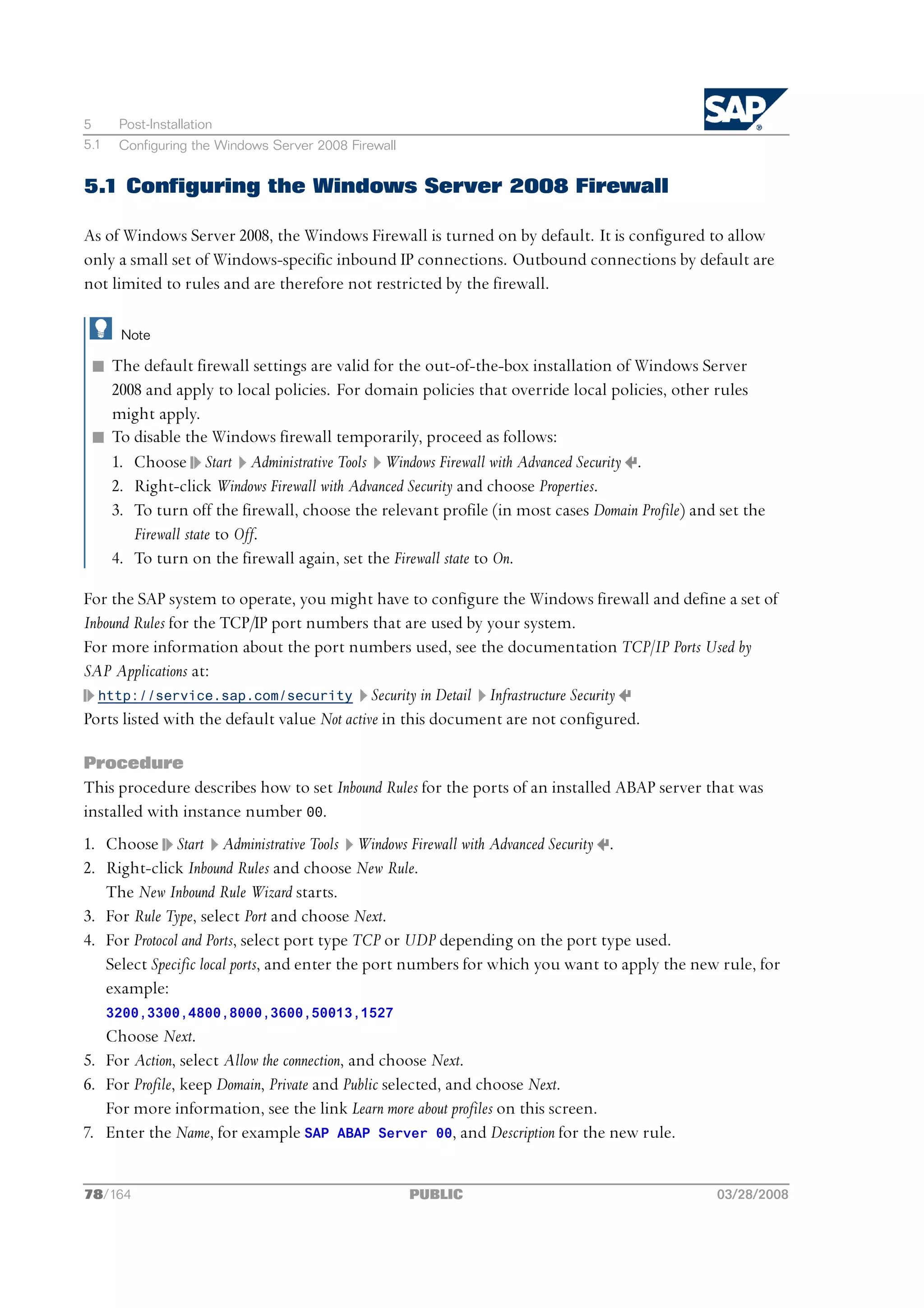 5      Post-Installation
5.1    Configuring the Windows Server 2008 Firewall


5.1 Configuring the Windows Server 2008 Firewall

As of Windows Server 2008, the Windows Firewall is turned on by default. It is configured to allow
only a small set of Windows-specific inbound IP connections. Outbound connections by default are
not limited to rules and are therefore not restricted by the firewall.

       Note

 n The default firewall settings are valid for the out-of-the-box installation of Windows Server
   2008 and apply to local policies. For domain policies that override local policies, other rules
   might apply.
 n To disable the Windows firewall temporarily, proceed as follows:
   1. Choose Start Administrative Tools Windows Firewall with Advanced Security .
   2. Right-click Windows Firewall with Advanced Security and choose Properties.
   3. To turn off the firewall, choose the relevant profile (in most cases Domain Profile) and set the
      Firewall state to Off.
   4. To turn on the firewall again, set the Firewall state to On.

For the SAP system to operate, you might have to configure the Windows firewall and define a set of
Inbound Rules for the TCP/IP port numbers that are used by your system.
For more information about the port numbers used, see the documentation TCP/IP Ports Used by
SAP Applications at:
  http://service.sap.com/security Security in Detail Infrastructure Security
Ports listed with the default value Not active in this document are not configured.

Procedure
This procedure describes how to set Inbound Rules for the ports of an installed ABAP server that was
installed with instance number 00.
1. Choose Start Administrative Tools Windows Firewall with Advanced Security .
2. Right-click Inbound Rules and choose New Rule.
   The New Inbound Rule Wizard starts.
3. For Rule Type, select Port and choose Next.
4. For Protocol and Ports, select port type TCP or UDP depending on the port type used.
   Select Specific local ports, and enter the port numbers for which you want to apply the new rule, for
   example:
      3200,3300,4800,8000,3600,50013,1527
   Choose Next.
5. For Action, select Allow the connection, and choose Next.
6. For Profile, keep Domain, Private and Public selected, and choose Next.
   For more information, see the link Learn more about profiles on this screen.
7. Enter the Name, for example SAP ABAP Server 00, and Description for the new rule.


78/164                                                PUBLIC                                  03/28/2008
 