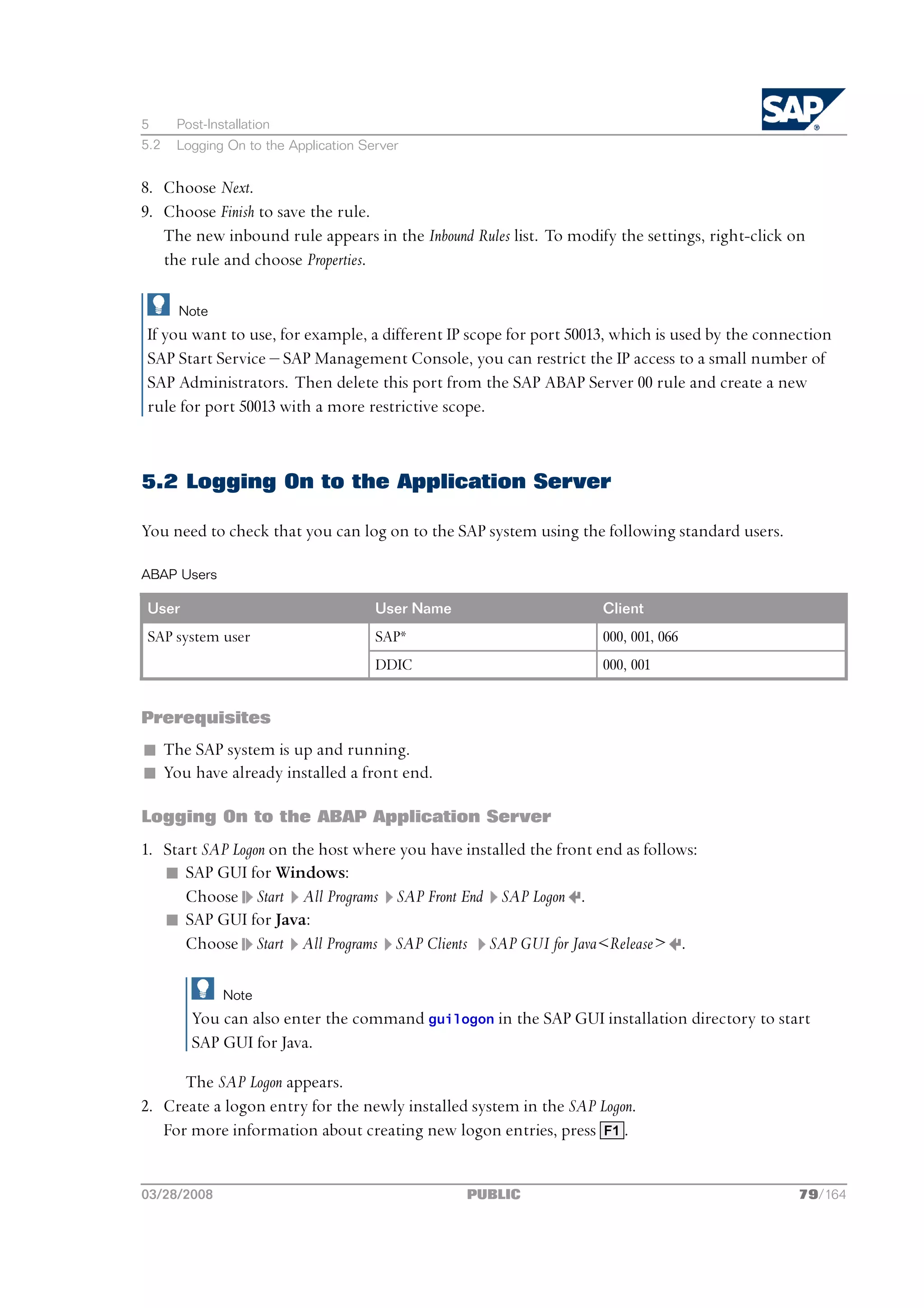 5     Post-Installation
5.2   Logging On to the Application Server


8. Choose Next.
9. Choose Finish to save the rule.
   The new inbound rule appears in the Inbound Rules list. To modify the settings, right-click on
   the rule and choose Properties.

      Note
If you want to use, for example, a different IP scope for port 50013, which is used by the connection
SAP Start Service ‒ SAP Management Console, you can restrict the IP access to a small number of
SAP Administrators. Then delete this port from the SAP ABAP Server 00 rule and create a new
rule for port 50013 with a more restrictive scope.



5.2 Logging On to the Application Server

You need to check that you can log on to the SAP system using the following standard users.

ABAP Users

User                                  User Name                    Client
SAP system user                       SAP*                         000, 001, 066
                                      DDIC                         000, 001


Prerequisites
n The SAP system is up and running.
n You have already installed a front end.

Logging On to the ABAP Application Server
1. Start SAP Logon on the host where you have installed the front end as follows:
   n SAP GUI for Windows:
      Choose Start All Programs SAP Front End SAP Logon .
   n SAP GUI for Java:
      Choose Start All Programs SAP Clients SAP GUI for Java<Release> .

              Note
        You can also enter the command guilogon in the SAP GUI installation directory to start
        SAP GUI for Java.

      The SAP Logon appears.
2. Create a logon entry for the newly installed system in the SAP Logon.
   For more information about creating new logon entries, press F1 .


03/28/2008                                        PUBLIC                                        79/164
 