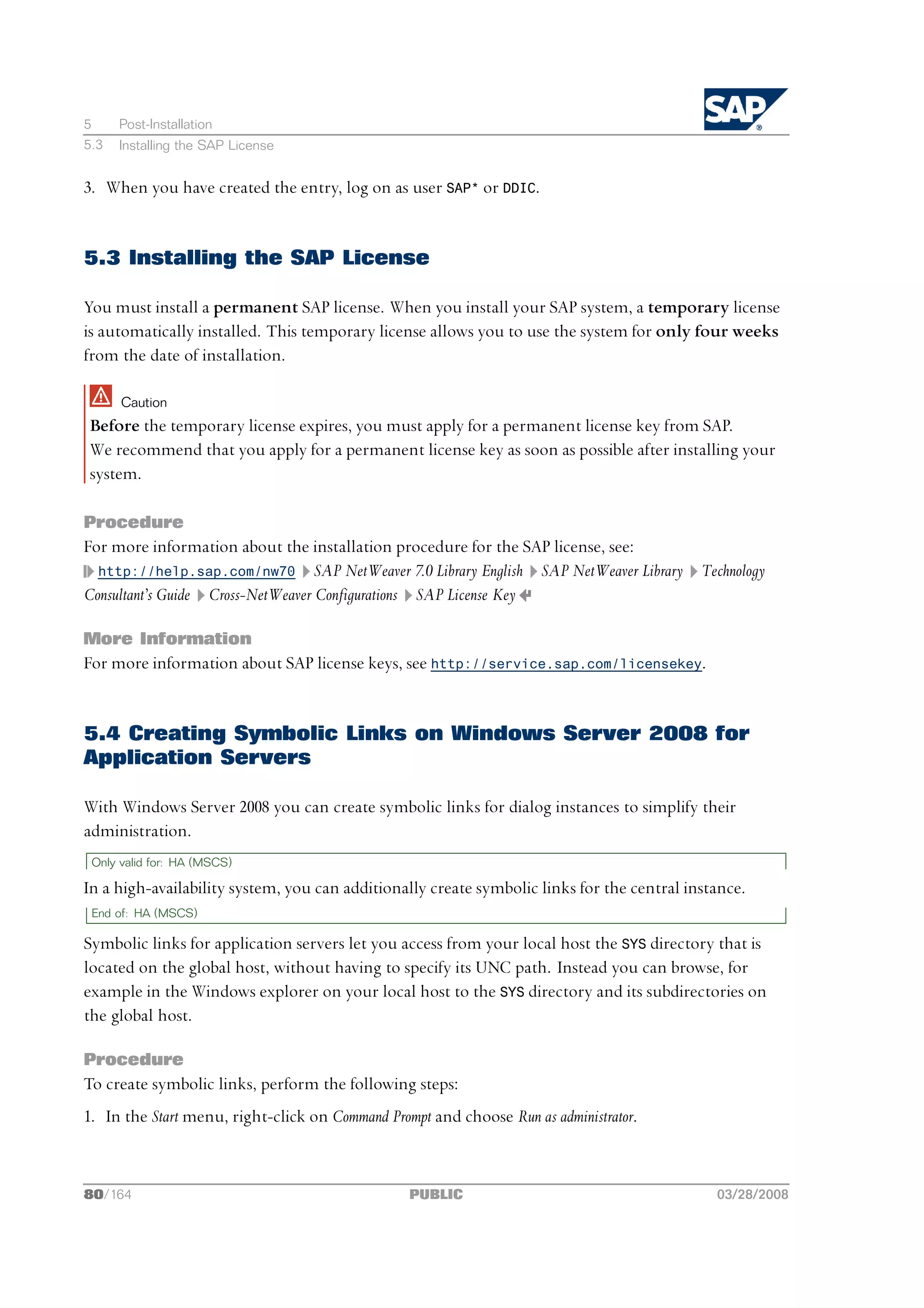 5     Post-Installation
5.3   Installing the SAP License


3. When you have created the entry, log on as user SAP* or DDIC.


5.3 Installing the SAP License

You must install a permanent SAP license. When you install your SAP system, a temporary license
is automatically installed. This temporary license allows you to use the system for only four weeks
from the date of installation.

      Caution
Before the temporary license expires, you must apply for a permanent license key from SAP.
We recommend that you apply for a permanent license key as soon as possible after installing your
system.

Procedure
For more information about the installation procedure for the SAP license, see:
  http://help.sap.com/nw70 SAP NetWeaver 7.0 Library English SAP NetWeaver Library Technology
Consultant’s Guide Cross-NetWeaver Configurations SAP License Key

More Information
For more information about SAP license keys, see http://service.sap.com/licensekey.


5.4 Creating Symbolic Links on Windows Server 2008 for
Application Servers

With Windows Server 2008 you can create symbolic links for dialog instances to simplify their
administration.
 Only valid for: HA (MSCS)

In a high-availability system, you can additionally create symbolic links for the central instance.
 End of: HA (MSCS)

Symbolic links for application servers let you access from your local host the SYS directory that is
located on the global host, without having to specify its UNC path. Instead you can browse, for
example in the Windows explorer on your local host to the SYS directory and its subdirectories on
the global host.

Procedure
To create symbolic links, perform the following steps:
1. In the Start menu, right-click on Command Prompt and choose Run as administrator.



80/164                                           PUBLIC                                       03/28/2008
 
