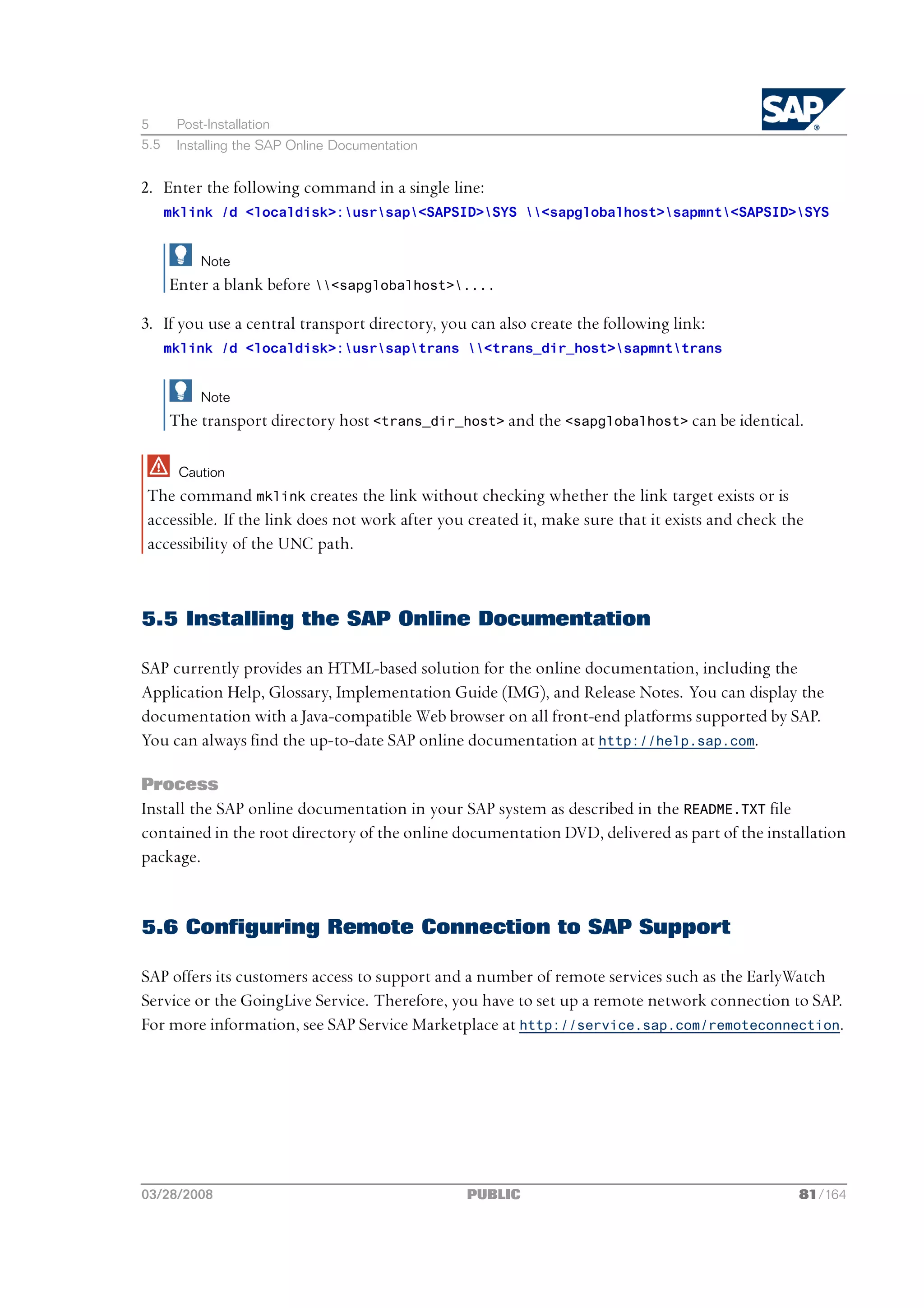 5      Post-Installation
5.5    Installing the SAP Online Documentation


2. Enter the following command in a single line:
      mklink /d <localdisk>:usrsap<SAPSID>SYS <sapglobalhost>sapmnt<SAPSID>SYS


           Note
      Enter a blank before <sapglobalhost>....

3. If you use a central transport directory, you can also create the following link:
      mklink /d <localdisk>:usrsaptrans <trans_dir_host>sapmnttrans


           Note
      The transport directory host <trans_dir_host> and the <sapglobalhost> can be identical.

       Caution
The command mklink creates the link without checking whether the link target exists or is
accessible. If the link does not work after you created it, make sure that it exists and check the
accessibility of the UNC path.



5.5 Installing the SAP Online Documentation

SAP currently provides an HTML-based solution for the online documentation, including the
Application Help, Glossary, Implementation Guide (IMG), and Release Notes. You can display the
documentation with a Java-compatible Web browser on all front-end platforms supported by SAP.
You can always find the up-to-date SAP online documentation at http://help.sap.com.

Process
Install the SAP online documentation in your SAP system as described in the README.TXT file
contained in the root directory of the online documentation DVD, delivered as part of the installation
package.


5.6 Configuring Remote Connection to SAP Support

SAP offers its customers access to support and a number of remote services such as the EarlyWatch
Service or the GoingLive Service. Therefore, you have to set up a remote network connection to SAP.
For more information, see SAP Service Marketplace at http://service.sap.com/remoteconnection.




03/28/2008                                       PUBLIC                                          81/164
 