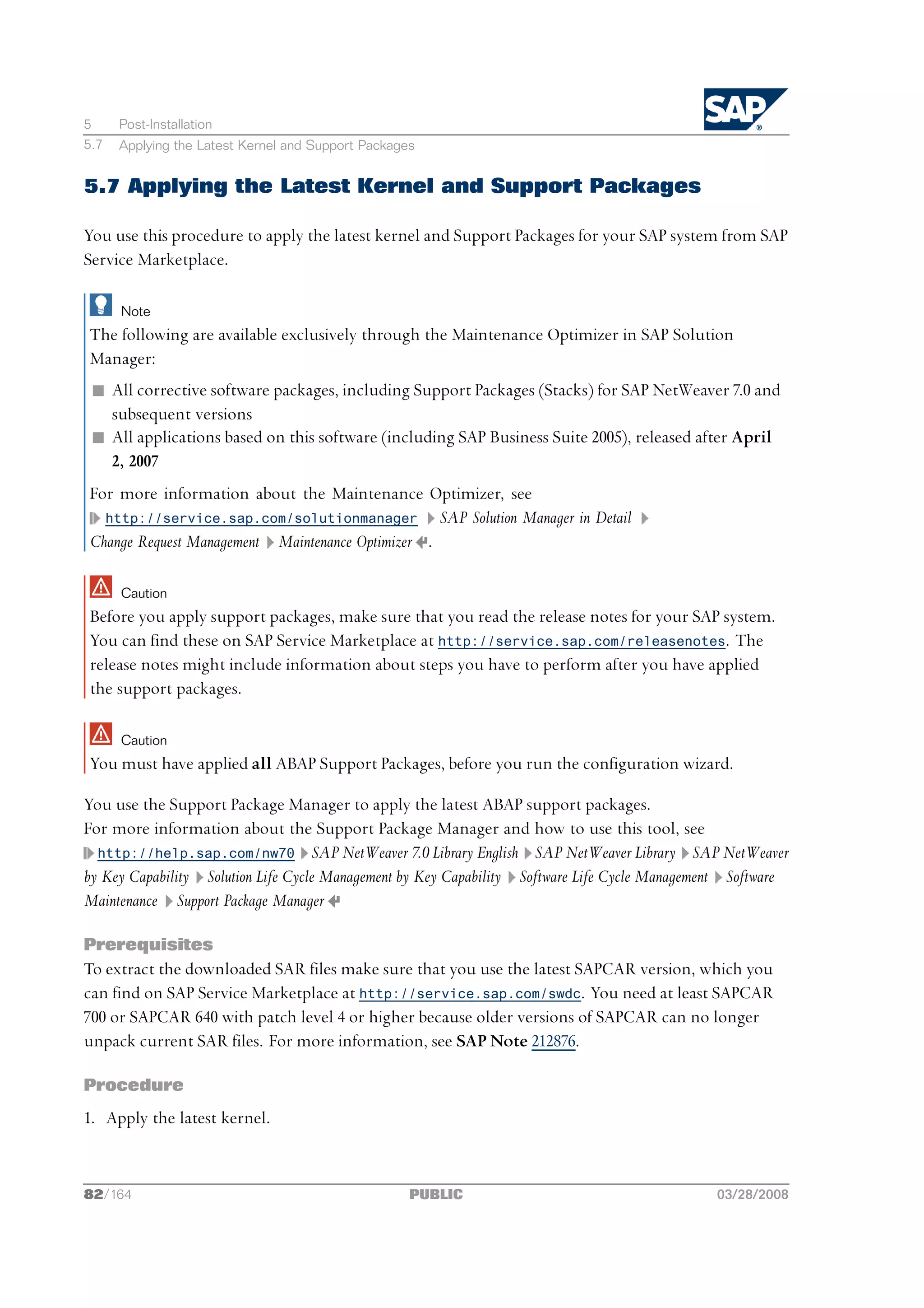 5     Post-Installation
5.7   Applying the Latest Kernel and Support Packages


5.7 Applying the Latest Kernel and Support Packages

You use this procedure to apply the latest kernel and Support Packages for your SAP system from SAP
Service Marketplace.

      Note
The following are available exclusively through the Maintenance Optimizer in SAP Solution
Manager:
 n All corrective software packages, including Support Packages (Stacks) for SAP NetWeaver 7.0 and
   subsequent versions
 n All applications based on this software (including SAP Business Suite 2005), released after April
   2, 2007
For more information about the Maintenance Optimizer, see
  http://service.sap.com/solutionmanager          SAP Solution Manager in Detail
Change Request Management Maintenance Optimizer .

      Caution
Before you apply support packages, make sure that you read the release notes for your SAP system.
You can find these on SAP Service Marketplace at http://service.sap.com/releasenotes. The
release notes might include information about steps you have to perform after you have applied
the support packages.

      Caution
You must have applied all ABAP Support Packages, before you run the configuration wizard.

You use the Support Package Manager to apply the latest ABAP support packages.
For more information about the Support Package Manager and how to use this tool, see
  http://help.sap.com/nw70 SAP NetWeaver 7.0 Library English SAP NetWeaver Library SAP NetWeaver
by Key Capability Solution Life Cycle Management by Key Capability Software Life Cycle Management Software
Maintenance Support Package Manager

Prerequisites
To extract the downloaded SAR files make sure that you use the latest SAPCAR version, which you
can find on SAP Service Marketplace at http://service.sap.com/swdc. You need at least SAPCAR
700 or SAPCAR 640 with patch level 4 or higher because older versions of SAPCAR can no longer
unpack current SAR files. For more information, see SAP Note 212876.

Procedure
1. Apply the latest kernel.



82/164                                              PUBLIC                                     03/28/2008
 