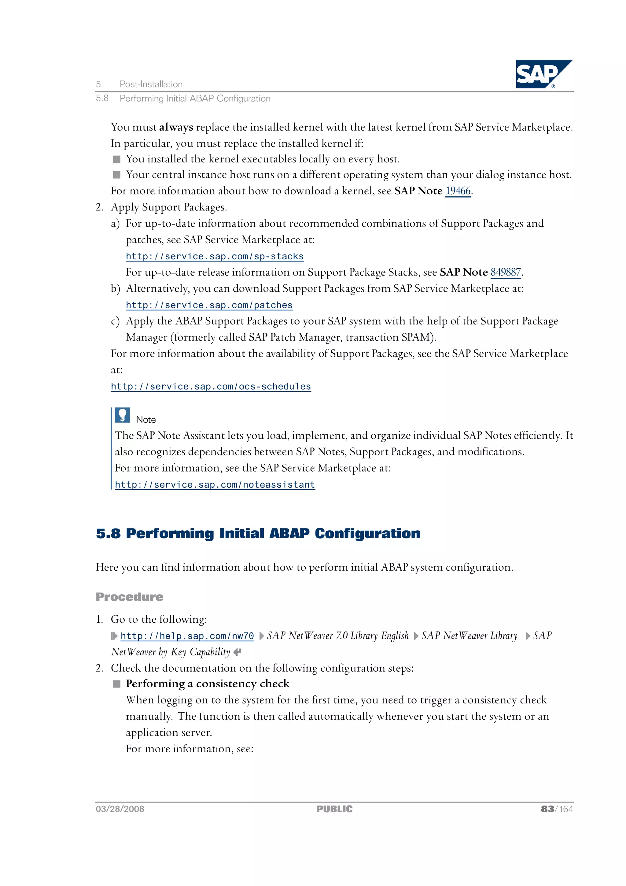 5      Post-Installation
5.8    Performing Initial ABAP Configuration


   You must always replace the installed kernel with the latest kernel from SAP Service Marketplace.
   In particular, you must replace the installed kernel if:
   n You installed the kernel executables locally on every host.
   n Your central instance host runs on a different operating system than your dialog instance host.
   For more information about how to download a kernel, see SAP Note 19466.
2. Apply Support Packages.
   a) For up-to-date information about recommended combinations of Support Packages and
      patches, see SAP Service Marketplace at:
         http://service.sap.com/sp-stacks
         For up-to-date release information on Support Package Stacks, see SAP Note 849887.
      b) Alternatively, you can download Support Packages from SAP Service Marketplace at:
         http://service.sap.com/patches
      c) Apply the ABAP Support Packages to your SAP system with the help of the Support Package
          Manager (formerly called SAP Patch Manager, transaction SPAM).
      For more information about the availability of Support Packages, see the SAP Service Marketplace
      at:
      http://service.sap.com/ocs-schedules


           Note
      The SAP Note Assistant lets you load, implement, and organize individual SAP Notes efficiently. It
      also recognizes dependencies between SAP Notes, Support Packages, and modifications.
      For more information, see the SAP Service Marketplace at:
      http://service.sap.com/noteassistant




5.8 Performing Initial ABAP Configuration

Here you can find information about how to perform initial ABAP system configuration.

Procedure
1. Go to the following:
        http://help.sap.com/nw70           SAP NetWeaver 7.0 Library English   SAP NetWeaver Library   SAP
   NetWeaver by Key Capability
2. Check the documentation on the following configuration steps:
   n Performing a consistency check
      When logging on to the system for the first time, you need to trigger a consistency check
      manually. The function is then called automatically whenever you start the system or an
      application server.
      For more information, see:



03/28/2008                                            PUBLIC                                            83/164
 