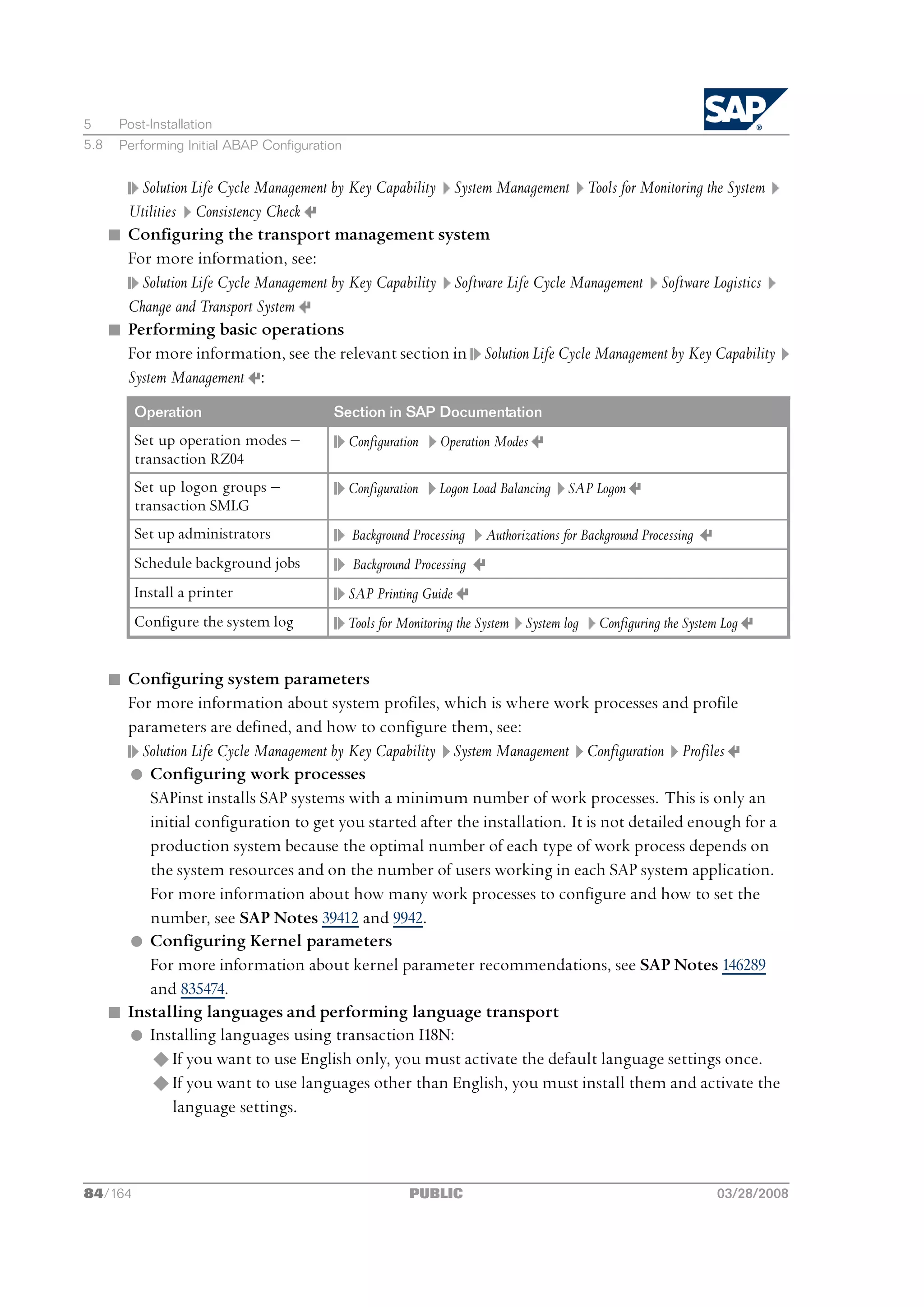 5      Post-Installation
5.8    Performing Initial ABAP Configuration


          Solution Life Cycle Management by Key Capability System Management Tools for Monitoring the System
        Utilities Consistency Check
      n Configuring the transport management system
        For more information, see:
          Solution Life Cycle Management by Key Capability Software Life Cycle Management Software Logistics
        Change and Transport System
      n Performing basic operations
        For more information, see the relevant section in Solution Life Cycle Management by Key Capability
        System Management :
          Operation                       Section in SAP Documentation
          Set up operation modes ‒             Configuration   Operation Modes
          transaction RZ04
          Set up logon groups ‒                Configuration   Logon Load Balancing    SAP Logon
          transaction SMLG
          Set up administrators                Background Processing   Authorizations for Background Processing
          Schedule background jobs             Background Processing
          Install a printer                    SAP Printing Guide
          Configure the system log             Tools for Monitoring the System System log   Configuring the System Log


      n Configuring system parameters
        For more information about system profiles, which is where work processes and profile
        parameters are defined, and how to configure them, see:
          Solution Life Cycle Management by Key Capability System Management Configuration Profiles
        l Configuring work processes
           SAPinst installs SAP systems with a minimum number of work processes. This is only an
           initial configuration to get you started after the installation. It is not detailed enough for a
           production system because the optimal number of each type of work process depends on
           the system resources and on the number of users working in each SAP system application.
           For more information about how many work processes to configure and how to set the
           number, see SAP Notes 39412 and 9942.
        l Configuring Kernel parameters
           For more information about kernel parameter recommendations, see SAP Notes 146289
           and 835474.
      n Installing languages and performing language transport
        l Installing languages using transaction I18N:
           u If you want to use English only, you must activate the default language settings once.
           u If you want to use languages other than English, you must install them and activate the
                language settings.



84/164                                                    PUBLIC                                                  03/28/2008
 