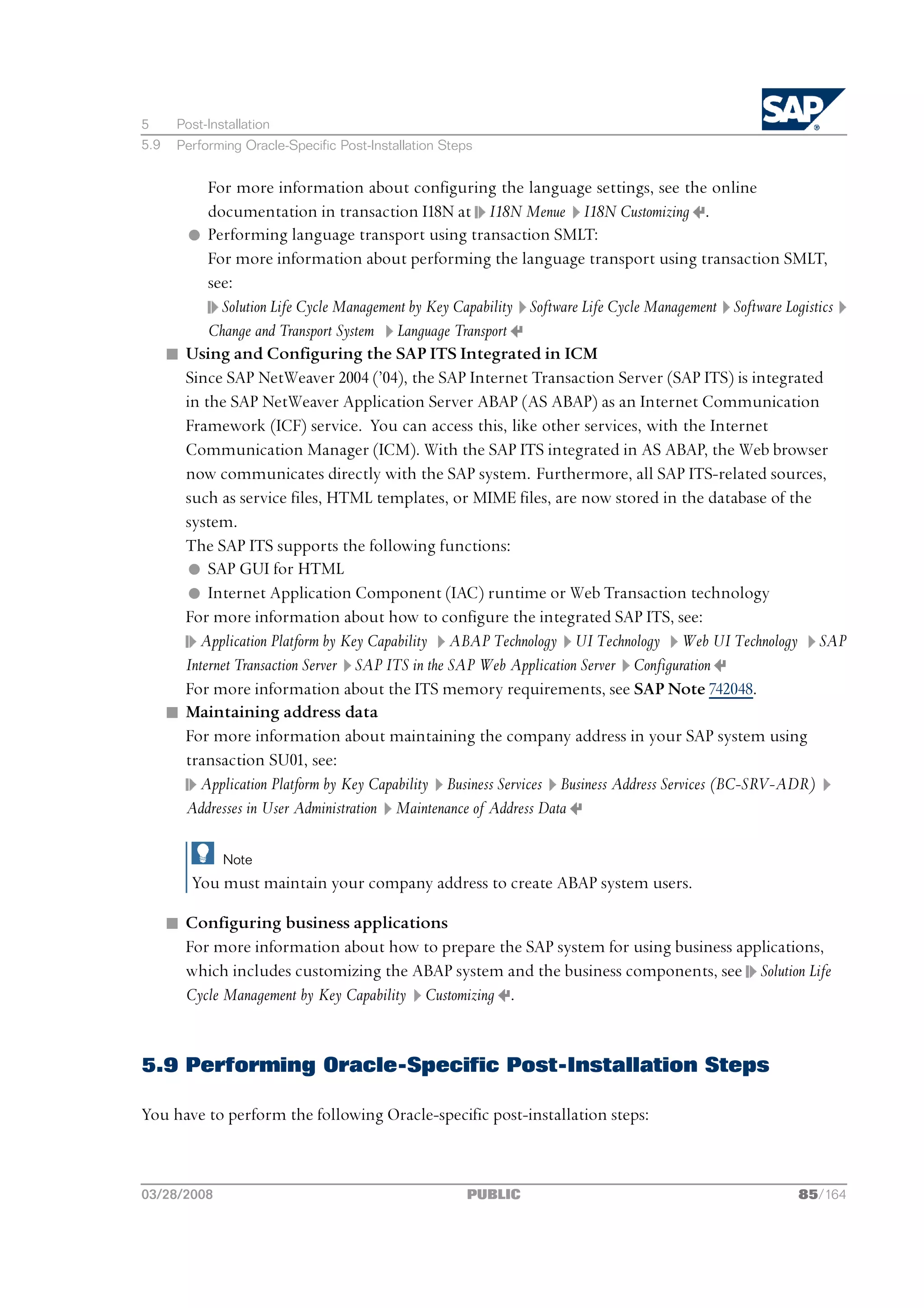 5      Post-Installation
5.9    Performing Oracle-Specific Post-Installation Steps


            For more information about configuring the language settings, see the online
            documentation in transaction I18N at I18N Menue I18N Customizing .
        l Performing language transport using transaction SMLT:
            For more information about performing the language transport using transaction SMLT,
            see:
              Solution Life Cycle Management by Key Capability Software Life Cycle Management Software Logistics
            Change and Transport System Language Transport
      n Using and Configuring the SAP ITS Integrated in ICM
        Since SAP NetWeaver 2004 (’04), the SAP Internet Transaction Server (SAP ITS) is integrated
        in the SAP NetWeaver Application Server ABAP (AS ABAP) as an Internet Communication
        Framework (ICF) service. You can access this, like other services, with the Internet
        Communication Manager (ICM). With the SAP ITS integrated in AS ABAP, the Web browser
        now communicates directly with the SAP system. Furthermore, all SAP ITS-related sources,
        such as service files, HTML templates, or MIME files, are now stored in the database of the
        system.
        The SAP ITS supports the following functions:
        l SAP GUI for HTML
        l Internet Application Component (IAC) runtime or Web Transaction technology
        For more information about how to configure the integrated SAP ITS, see:
          Application Platform by Key Capability ABAP Technology UI Technology Web UI Technology SAP
        Internet Transaction Server SAP ITS in the SAP Web Application Server Configuration
        For more information about the ITS memory requirements, see SAP Note 742048.
      n Maintaining address data
        For more information about maintaining the company address in your SAP system using
        transaction SU01, see:
          Application Platform by Key Capability Business Services Business Address Services (BC-SRV-ADR)
        Addresses in User Administration Maintenance of Address Data

               Note
          You must maintain your company address to create ABAP system users.

      n Configuring business applications
        For more information about how to prepare the SAP system for using business applications,
        which includes customizing the ABAP system and the business components, see Solution Life
        Cycle Management by Key Capability Customizing .


5.9 Performing Oracle-Specific Post-Installation Steps

You have to perform the following Oracle-specific post-installation steps:



03/28/2008                                              PUBLIC                                          85/164
 