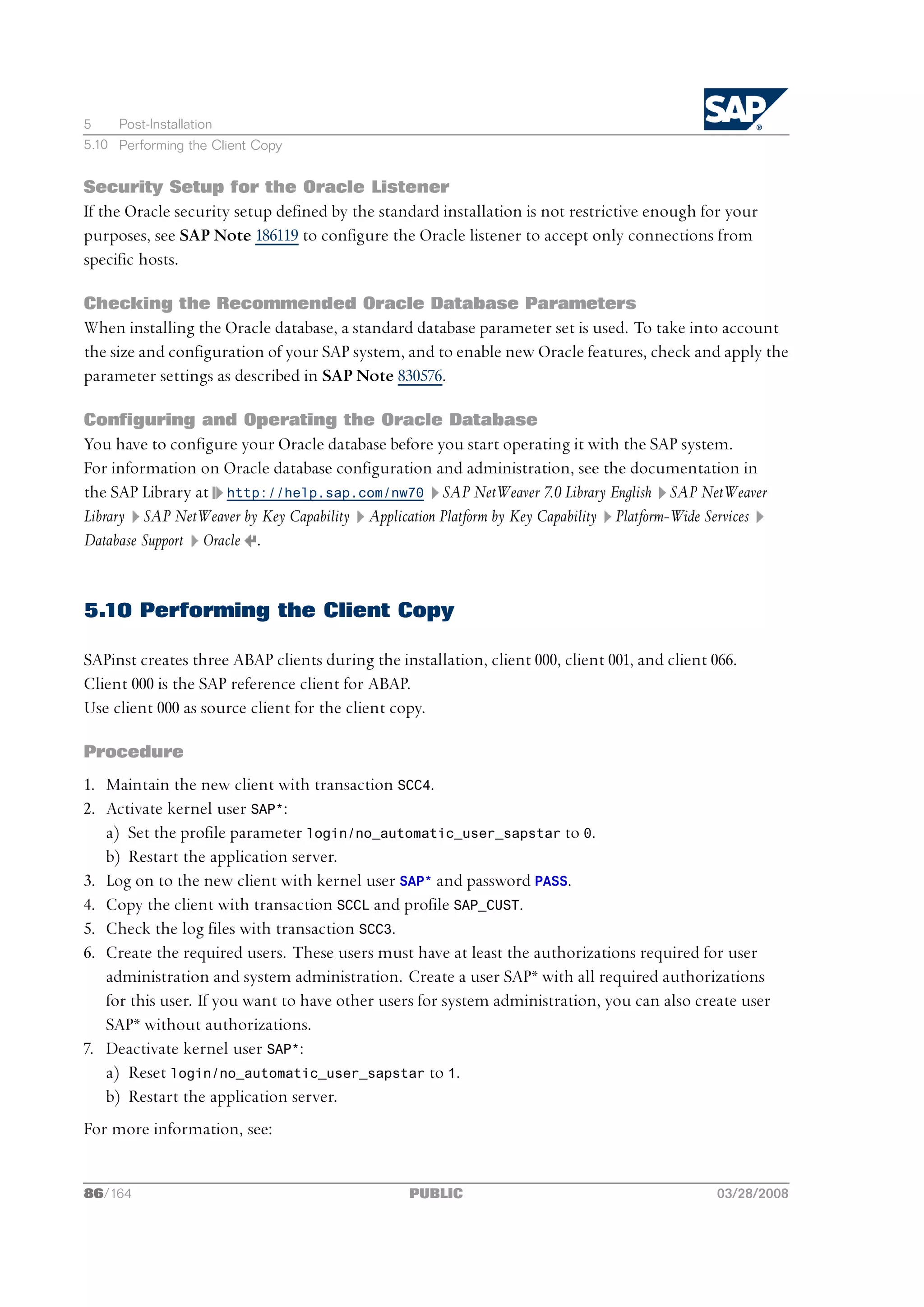 5    Post-Installation
5.10 Performing the Client Copy


Security Setup for the Oracle Listener
If the Oracle security setup defined by the standard installation is not restrictive enough for your
purposes, see SAP Note 186119 to configure the Oracle listener to accept only connections from
specific hosts.

Checking the Recommended Oracle Database Parameters
When installing the Oracle database, a standard database parameter set is used. To take into account
the size and configuration of your SAP system, and to enable new Oracle features, check and apply the
parameter settings as described in SAP Note 830576.

Configuring and Operating the Oracle Database
You have to configure your Oracle database before you start operating it with the SAP system.
For information on Oracle database configuration and administration, see the documentation in
the SAP Library at http://help.sap.com/nw70 SAP NetWeaver 7.0 Library English SAP NetWeaver
Library SAP NetWeaver by Key Capability Application Platform by Key Capability Platform-Wide Services
Database Support Oracle .


5.10 Performing the Client Copy

SAPinst creates three ABAP clients during the installation, client 000, client 001, and client 066.
Client 000 is the SAP reference client for ABAP.
Use client 000 as source client for the client copy.

Procedure
1. Maintain the new client with transaction SCC4.
2. Activate kernel user SAP*:
   a) Set the profile parameter login/no_automatic_user_sapstar to 0.
   b) Restart the application server.
3. Log on to the new client with kernel user SAP* and password PASS.
4. Copy the client with transaction SCCL and profile SAP_CUST.
5. Check the log files with transaction SCC3.
6. Create the required users. These users must have at least the authorizations required for user
   administration and system administration. Create a user SAP* with all required authorizations
   for this user. If you want to have other users for system administration, you can also create user
   SAP* without authorizations.
7. Deactivate kernel user SAP*:
   a) Reset login/no_automatic_user_sapstar to 1.
   b) Restart the application server.
For more information, see:


86/164                                           PUBLIC                                        03/28/2008
 