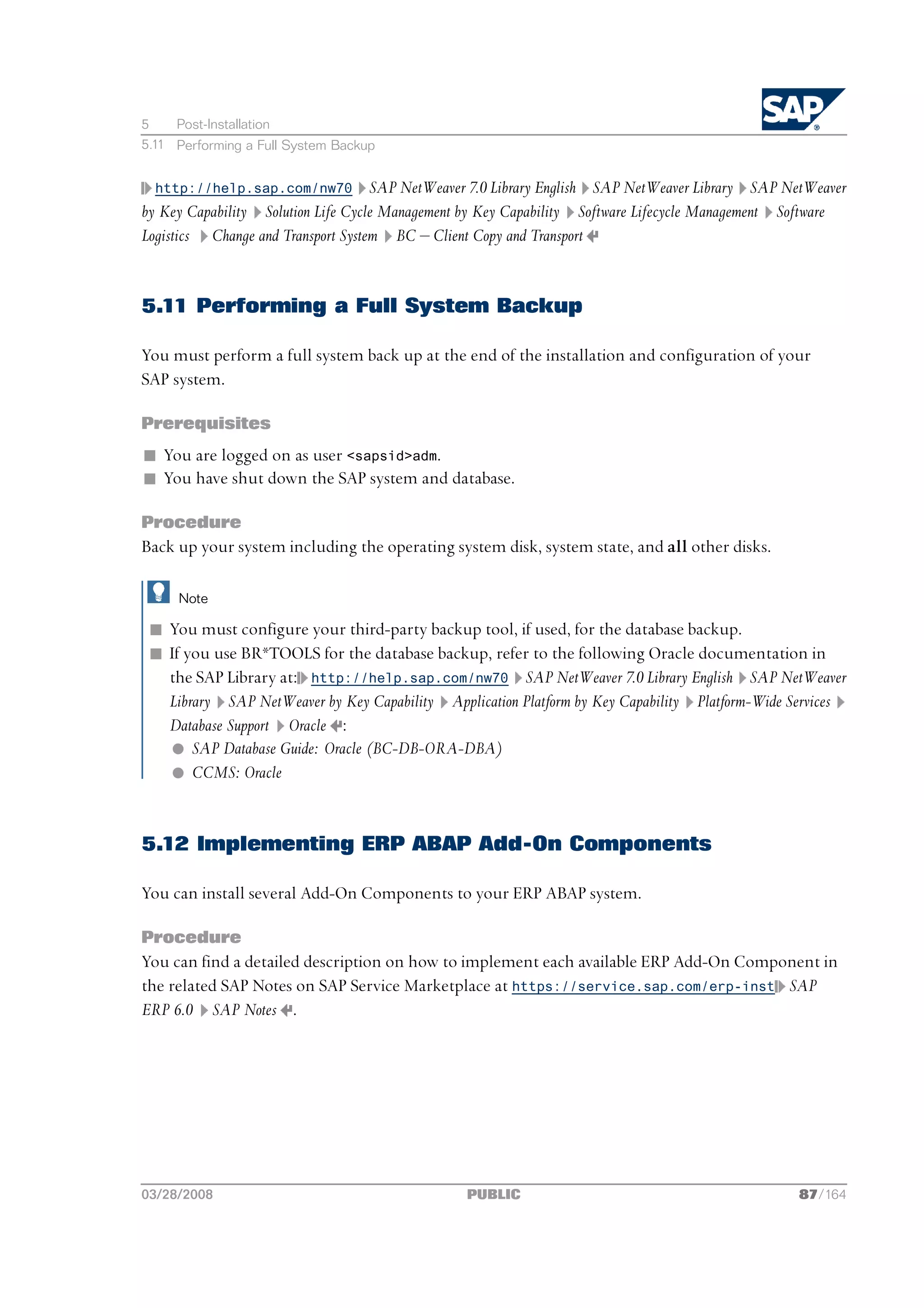 5    Post-Installation
5.11 Performing a Full System Backup


  http://help.sap.com/nw70          SAP NetWeaver 7.0 Library English SAP NetWeaver Library SAP NetWeaver
by Key Capability Solution Life Cycle Management by Key Capability Software Lifecycle Management Software
Logistics Change and Transport System BC ‒ Client Copy and Transport


5.11 Performing a Full System Backup

You must perform a full system back up at the end of the installation and configuration of your
SAP system.

Prerequisites
n You are logged on as user <sapsid>adm.
n You have shut down the SAP system and database.

Procedure
Back up your system including the operating system disk, system state, and all other disks.

     Note

 n You must configure your third-party backup tool, if used, for the database backup.
 n If you use BR*TOOLS for the database backup, refer to the following Oracle documentation in
   the SAP Library at: http://help.sap.com/nw70 SAP NetWeaver 7.0 Library English SAP NetWeaver
   Library SAP NetWeaver by Key Capability Application Platform by Key Capability Platform-Wide Services
   Database Support Oracle :
   l SAP Database Guide: Oracle (BC-DB-ORA-DBA)
   l CCMS: Oracle


5.12 Implementing ERP ABAP Add-On Components

You can install several Add-On Components to your ERP ABAP system.

Procedure
You can find a detailed description on how to implement each available ERP Add-On Component in
the related SAP Notes on SAP Service Marketplace at https://service.sap.com/erp-inst SAP
ERP 6.0 SAP Notes .




03/28/2008                                      PUBLIC                                           87/164
 