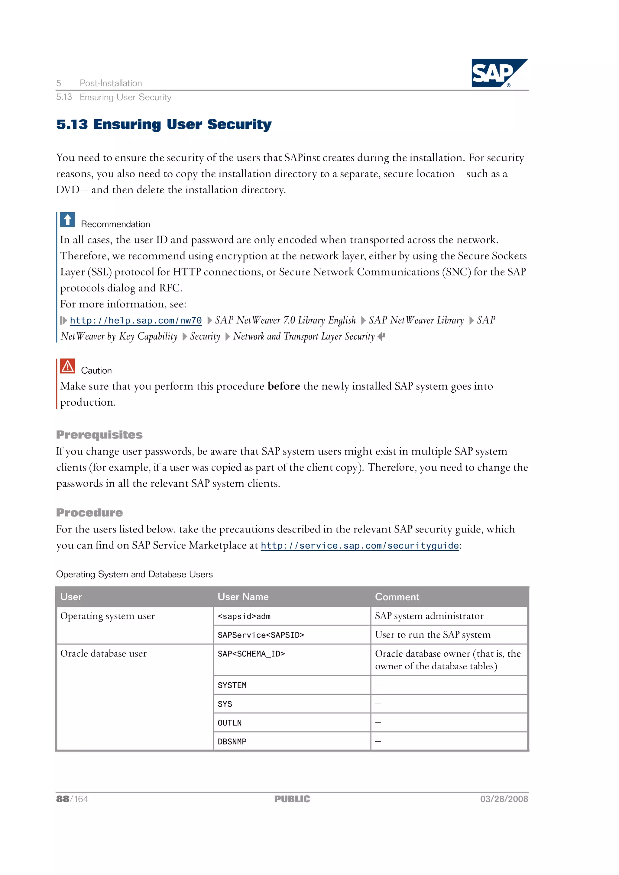 5    Post-Installation
5.13 Ensuring User Security


5.13 Ensuring User Security

You need to ensure the security of the users that SAPinst creates during the installation. For security
reasons, you also need to copy the installation directory to a separate, secure location ‒ such as a
DVD ‒ and then delete the installation directory.

     Recommendation
In all cases, the user ID and password are only encoded when transported across the network.
Therefore, we recommend using encryption at the network layer, either by using the Secure Sockets
Layer (SSL) protocol for HTTP connections, or Secure Network Communications (SNC) for the SAP
protocols dialog and RFC.
For more information, see:
  http://help.sap.com/nw70 SAP NetWeaver 7.0 Library English SAP NetWeaver Library SAP
NetWeaver by Key Capability Security Network and Transport Layer Security

     Caution
Make sure that you perform this procedure before the newly installed SAP system goes into
production.

Prerequisites
If you change user passwords, be aware that SAP system users might exist in multiple SAP system
clients (for example, if a user was copied as part of the client copy). Therefore, you need to change the
passwords in all the relevant SAP system clients.

Procedure
For the users listed below, take the precautions described in the relevant SAP security guide, which
you can find on SAP Service Marketplace at http://service.sap.com/securityguide:

Operating System and Database Users

User                                  User Name                       Comment
Operating system user                 <sapsid>adm                     SAP system administrator
                                      SAPService<SAPSID>              User to run the SAP system
Oracle database user                  SAP<SCHEMA_ID>                  Oracle database owner (that is, the
                                                                      owner of the database tables)
                                      SYSTEM                          ‒
                                      SYS                             ‒
                                      OUTLN                           ‒
                                      DBSNMP                          ‒




88/164                                              PUBLIC                                     03/28/2008
 